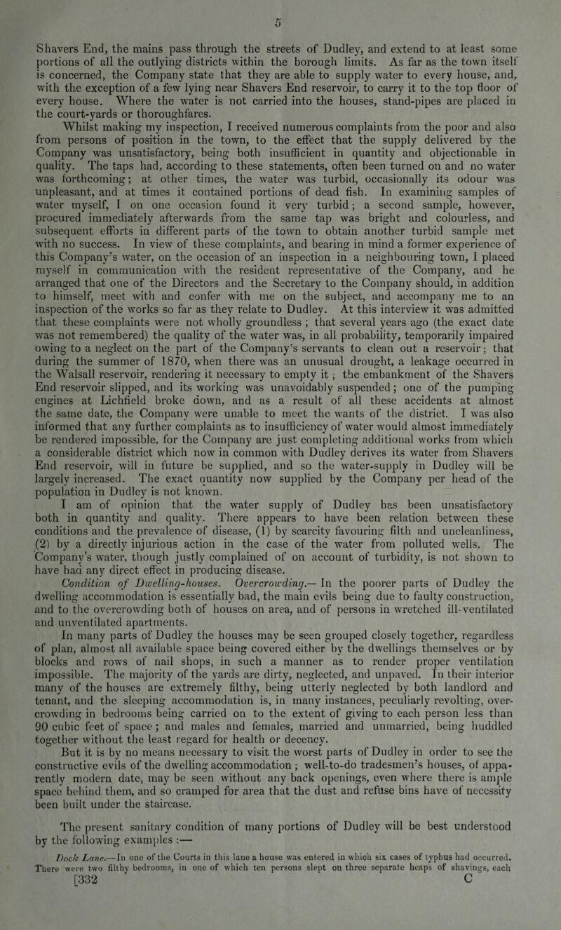 Shavers End, the mains pass through the streets of Dudley, and extend to at least some portions of all the outlying districts within the borough limits. As far as the town itself is concerned, the Company state that they are able to supply water to every house, and, with the exception of a few lying near Shavers End reservoir, to carry it to the top floor of every house. Where the water is not carried into the houses, stand-pipes are placed in the court-yards or thoroughfares. Whilst making my inspection, I received numerous complaints from the poor and also from persons of position in the town, to the effect that the supply delivered by the Company was unsatisfactory, being both insufficient in quantity and objectionable in quality. The taps had, according to these statements, often been turned on and no water was forthcoming; at other times, the water was turbid, occasionally its odour was unpleasant, and at times it contained portions of dead fish. In examining samples of water myself, I on one occasion found it very turbid; a second sample, however, procured immediately afterwards from the same tap was bright and colourless, and subsequent efforts in different parts of the town to obtain another turbid sample met with no success. In view of these complaints, and bearing in mind a former experience of this Company’s water, on the occasion of an inspection in a neighbouring town, I placed myself in communication with the resident representative of the Company, and he arranged that one of the Directors and the Secretary to the Company should, in addition to himself, meet with and confer with me on the subject, and accompany me to an inspection of the works so far as they relate to Dudley. At this interview it was admitted that these complaints were not wholly groundless ; that several years ago (the exact date was not remembered) the quality of the water was, in all probability, temporarily impaired owing to a neglect on the part of the Company’s servants to clean out a reservoir; that during the summer of 1870, when there was an unusual drought, a leakage occurred in the Walsall reservoir, rendering it necessary to empty it; the embankment of the Shavers End reservoir slipped, and its working was unavoidably suspended; one of the pumping engines at Lichfield broke down, and as a result of all these accidents at almost the same date, the Company were unable to meet the wants of the district. I was also informed that any further complaints as to insufficiency of water would almost immediately be rendered impossible, for the Company are just completing additional works from which a considerable district which now in common with Dudley derives its water from Shavers End reservoir, will in future be supplied, and so the water-supply in Dudley will be largely increased. The exact quantity now supplied by the Company per head of the population in Dudley is not known. I am of opinion that the water supply of Dudley has been unsatisfactory both in quantity and quality. There appears to have been relation between these conditions and the prevalence of disease, (1) by scarcity favouring filth and uncleanliness, (2) by a directly injurious action in the case of the water from polluted wells. The Company’s water, though justly complained of on account of turbidity, is not shown to have had any direct effect in producing disease. Condition of Dwelling-houses. Overcrowding — In the poorer parts of Dudley the dwelling accommodation is essentially bad, the main evils being due to faulty construction, and to the overcrowding both of houses on area, and of persons in wretched ill-ventilated and unventilated apartments. In many parts of Dudley the houses may be seen grouped closely together, regardless of plan, almost all available space being covered either by the dwellings themselves or by blocks and rows of nail shops, in such a manner as to render proper ventilation impossible. The majority of the yards are dirty, neglected, and unpaved. In their interior many of the houses are extremely filthy, being utterly neglected by both landlord and tenant, and the sleeping accommodation is, in many instances, peculiarly revolting, over¬ crowding in bedrooms being carried on to the extent of giving to each person less than SO cubic feet of space ; and males and females, married and unmarried, being huddled together without the least regard for health or decency. But it is by no means necessary to visit the worst parts of Dudley in order to see the constructive evils of the dwelling accommodation ; well-to-do tradesmen’s houses, of appa¬ rently modern date, may be seen without any back openings, even where there is ample space behind them, and so cramped for area that the dust and refuse bins have of necessity been built under the staircase. The present sanitary condition of many portions of Dudley will be best understood by the following examples :— Dock Lane.—In one of the Courts in this lane a house was entered in which six cases of typhus had occurred. There were two filthy bedrooms, in one of which ten persons slept on three separate heaps of shavings, each [332 ‘ C
