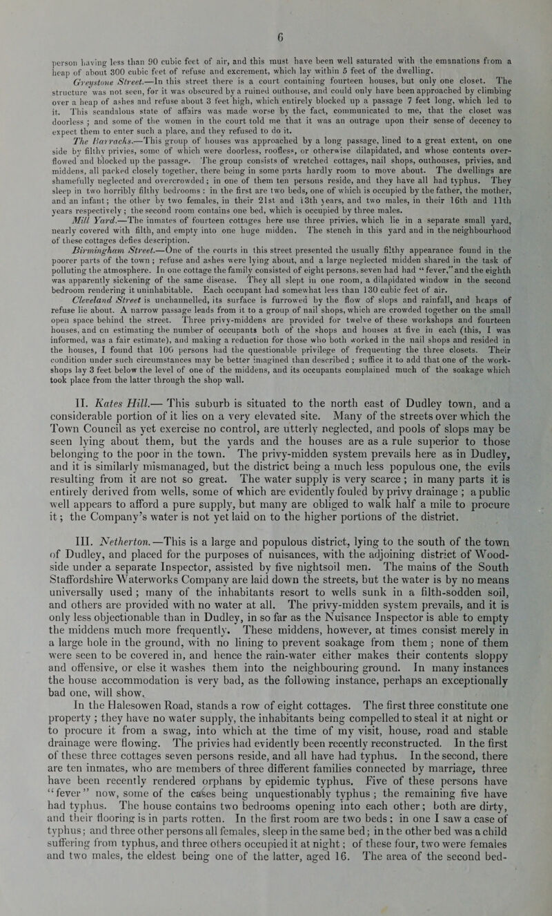G person Laving less than 90 cubic feet of air, and this must have been well saturated with the emanations from a heap of about 300 cubic feet of refuse and excrement, which lay within 5 feet of the dwelling. Greystone Street.—In this street there is a court containing fourteen houses, but only one closet. The structure was not seen, for it was obscured by a ruined outhouse, and could only have been approached by climbing over a heap of ashes and refuse about 3 feet high, which entirely blocked up a passage 7 feet long, which led to it. This scandalous state of affairs was made worse by the fact, communicated to me, that the closet was doorless ; and some of the women in the coui-t told me that it was an outrage upon their sense of decency to expect them to enter such a place, and they refused to do it. The Barracks.—This group of bouses was approached by a long passage, lined to a great extent, on one side by filthv privies, some of which were doorless, roofless, or otherwise dilapidated, and whose contents over- flowed and blocked up the passage. The group consists of wretched cottages, nail shops, outhouses, privies, and middens, all packed closely together, there being in some parts hardly room to move about. The dwellings are shamefully neglected and overcrowded ; in one of them ten persons reside, and they have all had typhus. They sleep in two horribly filthy bedrooms : in the first are two beds, one of which is occupied by the father, the mother, and an infant; the other bv two females, in their 21st and 13th years, and two males, in their 16th and 11th years respectively; the second room contains one bed, which is occupied by three males. Mill Yard.—The inmates of fourteen cottages here use three privies, which lie in a separate small yard, nearly covered with filth, and empty into one huge midden. The stench in this yard and in the neighbourhood of these cottages defies description. Birmingham Street.—One of the courts in this street presented the usually filthy appearance found in the poorer parts of the town ; refuse and ashes were lying about, and a large neglected midden shared in the task of polluting the atmosphere. In one cottage the family consisted of eight persons, seven had had “ fever,” and the eighth was apparently sickening of the same disease. They all slept in one room, a dilapidated window in the second bedroom rendering it uninhabitable. Each occupant had somewhat less than 130 cubic feet of air. Cleveland Street is unchannelled, its surface is furrowed by the flow of slops and rainfall, and heaps of refuse lie about. A narrow passage leads from it to a group of nail shops, which are crowded together on the small open space behind the street. Three privy-middens are provided for twelve of these workshops and fourteen houses, and on estimating the number of occupants both of the shops and houses at five in each (this, I was informed, was a fair estimate), and making a reduction for those who both worked in the nail shops and resided in the houses, I found that 100 persons had the questionable privilege of frequenting the three closets. Their condition under such circumstances may be better imagined than described ; suffice it to add that one of the work¬ shops lay 3 feet below the level of one of the middens, and its occupants complained much of the soakage which took place from the latter through the shop wall. II. Kates Hill.— This suburb is situated to the north east of Dudley town, and a considerable portion of it lies on a very elevated site. Many of the streets over which the Town Council as yet exercise no control, are utterly neglected, and pools of slops may be seen lying about them, but the yards and the houses are as a rule superior to those belonging to the poor in the town. The privy-midden system prevails here as in Dudley, and it is similarly mismanaged, but the district being a much less populous one, the evils resulting from it are not so great. The water supply is very scarce ; in many parts it is entirely derived from wells, some of which are evidently fouled by privy drainage ; a public well appears to afford a pure supply, but many are obliged to walk half a mile to procure it; the Company’s water is not yet laid on to the higher portions of the district. III. Netherton.—This is a large and populous district, lying to the south of the town of Dudley, and placed for the purposes of nuisances, with the adjoining district of Wood- side under a separate Inspector, assisted by five nightsoil men. The mains of the South Staffordshire Waterworks Company are laid down the streets, but the water is by no means universally used ; many of the inhabitants resort to wells sunk in a filth-sodden soil, and others are provided with no water at all. The privy-midden system prevails, and it is only less objectionable than in Dudley, in so far as the Nuisance Inspector is able to empty the middens much more frequently. These middens, however, at times consist merely in a large hole in the ground, with no lining to prevent soakage from them ; none of them were seen to be covered in, and hence the rain-water either makes their contents sloppy and offensive, or else it washes them into the neighbouring ground. In many instances the house accommodation is very bad, as the following instance, perhaps an exceptionally bad one, will show.. In the Halesowen Road, stands a row of eight cottages. The first three constitute one property ; they have no water supply, the inhabitants being compelled to steal it at night or to procure it from a swag, into which at the time of my visit, house, road and stable drainage were flowing. The privies had evidently been recently reconstructed. In the first of these three cottages seven persons reside, and all have had typhus. In the second, there are ten inmates, who are members of three different families connected by marriage, three have been recently rendered orphans by epidemic typhus. Five of these persons have “ fever ” now, some of the cases being unquestionably typhus; the remaining five have had typhus. The house contains two bedrooms opening into each other; both are dirty, and their flooring is in parts rotten. In the first room are two beds ; in one I saw a case of typhus; and three other persons all females, sleep in the same bed; in the other bed was a child suffering from typhus, and three others occupied it at night; of these four, two were females and two males, the eldest being one of the latter, aged 16. The area of the second bed-
