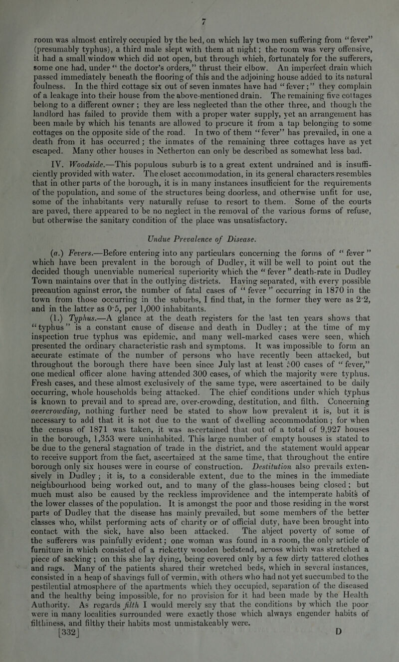 / room was almost entirely occupied by the bed, on which lay two men suffering from “fever” (presumably typhus), a third male slept with them at night; the room was very offensive, it had a small window which did not open, but through which, fortunately for the sufferers, some one had, under “ the doctor’s orders,” thrust their elbow. An imperfect drain which passed immediately beneath the flooring of this and the adjoining house added to its natural foulness. In the third cottage six out of seven inmates have had “fever;” they complain of a leakage into their house from the above-mentioned drain. The remaining five coltages belong to a different owner ; they are less neglected than the other three, and though the landlord has failed to provide them with a proper water supply, yet an arrangement has been made by which his tenants are allowed to procure it from a tap belonging to some cottages on the opposite side of the road. In two of them “fever” has prevailed, in one a death from it has occurred; the inmates of the remaining three cottages have as yet escaped. Many other houses in Netherton can only be described as somewhat less bad. IV. Woodside.—This populous suburb is to a great extent undrained and is insuffi¬ ciently provided with water. The closet accommodation, in its general characters resembles that in other parts of the borough, it is in many instances insufficient for the requirements of the population, and some of the structures being doorless, and otherwise unfit for use, some of the inhabitants very naturally refuse to resort to them. Some of the courts are paved, there appeared to be no neglect in the removal of the various forms of refuse, but otherwise the sanitary condition of the place was unsatisfactory. Undue Prevalence of Disease. (a.) Fevers.—Before entering into any particulars concerning the forms of “ fever ” which have been prevalent in the borough of Dudley, it will be well to point out the decided though unenviable numerical superiority which the “fever” death-rate in Dudley Town maintains over that in the outlying districts. Having separated, with every possible precaution against error, the number of fatal cases of “ fever ” occurring in 1870 in the town from those occurring in the suburbs, I find that, in the former they were as 2’2, and in the latter as O'5, per 1,000 inhabitants. (1.) Typhus.—A glance at the death registers for the last ten years shows that “typhus” is a constant cause of disease and death in Dudley; at the time of my inspection true typhus was epidemic, and many well-marked cases were seen, which presented the ordinary characteristic rash and symptoms. It was impossible to form an accurate estimate of the number of persons who have recently been attacked, but throughout the borough there have been since July last at least 500 cases of “fever,” one medical officer alone having attended 300 cases, of which the majority were typhus. Fresh cases, and these almost exclusively of the same type, were ascertained to be daily occurring, whole households being attacked. The chief conditions under which typhus is known to prevail and to spread are, over-crowding, destitution, and filth. Concerning overcrowding, nothing further need be stated to show how prevalent it is, but it is necessary to add that it is not due to the want of dwelling accommodation; for when the census of 1871 was taken, it was ascertained that out of a total of 9,927 houses in the borough, 1,353 were uninhabited. This large number of empty houses is stated to be due to the general stagnation of trade in the district, and the statement would appear to receive support from the fact, ascertained at the same time, that throughout the entire borough only six houses were in course of construction. Destitution also prevails exten¬ sively in Dudley ; it is, to a considerable extent, due to the mines in the immediate neighbourhood being worked out, and to many of the glass-houses being closed ; but much must also be caused by the reckless improvidence and the intemperate habits of the lower classes of the population. It is amongst the poor and those residing in the worst parts of Dudley that the disease has mainly prevailed, but some members of the better classes who, whilst performing acts of charity or of official duty, have been brought into contact with the sick, have also been attacked. The abject poverty of some of the sufferers was painfully evident; one woman was found in a room, the only article of furniture in which consisted of a ricketty wooden bedstead, across which was stretched a piece of sacking; on this she lay dying, being covered only by a few dirty tattered clothes and rags. Many of the patients shared their wretched beds, which in several instances, consisted in a heap of shavings full of vermin, with others who had not yet succumbed to the pestilential atmosphere of the apartments which they occupied, separation of the diseased and the healthy being impossible, for no provision for it had been made by the Health Authority. As regards filth I would merely say that the conditions by which the poor were in many localities surrounded were exactly those which always engender habits of filthiness, and filthy their habits most unmistakeably were. [332J D