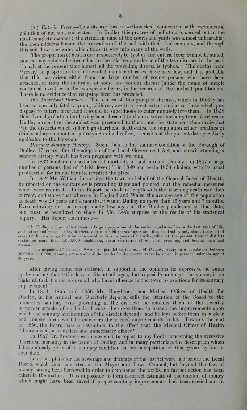 (2.) Enteric Fever.—This disease has a well-marked connection with excremental pollution of air, soil, and water. In Dudley this process of pollution is carried out in the most complete manner ; the stench in some of the courts and yards was almost unbearable; the open middens favour the saturation of the soil with their foul contents, and through this soil flows the water which finds its way into many of the wells. The proportion of deaths due respectively to typhus and enteric fever cannot be stated, nor can any opinion be formed as to the relative prevalence of the two diseases in the past, though at the present time almost all the prevailing disease is typhus. The deaths from “ fever,” in proportion to the recorded number of cases, have been few, and it is probable that this has arisen either from the large number of young persons who have been attacked, or from the inclusion of some less serious disease (under the name of simple continued fever), with the two specific fevers, in the records of the medical practitioners. There is no evidence that relapsing fever has prevailed. (b.) Diarrhceal Diseases.—The causes of this group of diseases, which in Dudley has been so specially fatal to young children, are to a great extent similar to those which pre¬ dispose to enteric fever, and it would be superfluous to enter minutely into them. In 1858 their Lordships’ attention having been directed to the excessive mortality from diarrhoea in Dudley a report on the subject was presented to them, and the statement then made that “in the districts which suffer high diarrhceal death-rates, the population either breathes or drinks a large amount of putrefying animal refuse,” remains at the present date peculiarly applicable to the borough. Previous Sanitary History.—Such, then, is the sanitary condition of the Borough of Dudley 17 years after the adoption of the Local Government Act, and notwithstanding a sanitary history which has been pregnant with warning. In 1832 cholera caused a fearful mortality in and around Dudley ; in 1847 a large number of persons died of “ Irish fever ; ” in 1849 and again 1854 cholera, with its usual predilection for its old haunts, revisited the place. In 1852 Mr. William Lee visited the town on behalf of the General Board of Health, he reported on the sanitary evils prevailing there and pointed out the remedial measures which were required. In his Report he deals at length with the alarming death rate then current, and states that whereas in England and Wales the average age of the population at death was 29 years and 4 months, it was in Dudley no more than 16 years and 7 months.. Even allowing for the exceptionally low ages of the Dudley population at that date, one must be permitted to share in Mr. Lee’s surprise at the results of his statistical inquiry. His Report continues :— “ In Dudley it appears that about as large a proportion of the entire population dies in the first year of life, as, in other and more healthy districts, dies under 20 years of age; and that in Dudley only about three out of every ten human beings born into the world survive to years of maturity, while at the present time, in districts containing more than 1,000,000 inhabitants, about two-thirds of all born, grow up, and become men and women. “ I am acquainted,” he adds, “ with no parallel to the case of Dudley, where in a population between 30,000 and 40,000 persons, seven-tenths of the deaths for the last ten years have been in persons under the age of 20 years.” After giving numerous statistics in support of the opinions he expresses, he sums up by stating that “ the loss of life at all ages, but especially amongst the young, is so frightful, that it must arouse all who have influence in the town to exertions for its sanitary improvement.” In 1854, 1855, and 1856 Mr. Houghton, then Medical Officer of Health for Dudley, in his Annual and Quarterly Reports, calls the attention of the Board to the numerous sanitary evils prevailing in the district; he reminds them of the severity of former attacks of epidemic disease ; he urges them to hasten the improvements upon which the sanitary amelioration of the district depend ; and he lays before them in a clear and concise form what he considers the needed improvements to be. Towards the end of 1856, the Board pass a resolution to the effect that the Medical Officer of Health “ be removed, as a useless and unnecessary officer.” In 1857 Dr. Bristowe was instructed to report to my Lords concerning the excessive diarrhceal mortality in the parish of Dudley, and in many particulars the description which I have already given of its sanitary condition is but a repetition of that given by him at that date. / Later on, plans for the sewerage and drainage of the district were laid before the Local Board, which then consisted of the Mayor and Town Council, but beyond the fact of money having been borrowed in order to commence the works, no further action has been taken in the matter. It is impossible to form a correct estimate of the amount of money which might have been saved if proper sanitary improvements had been carried out in