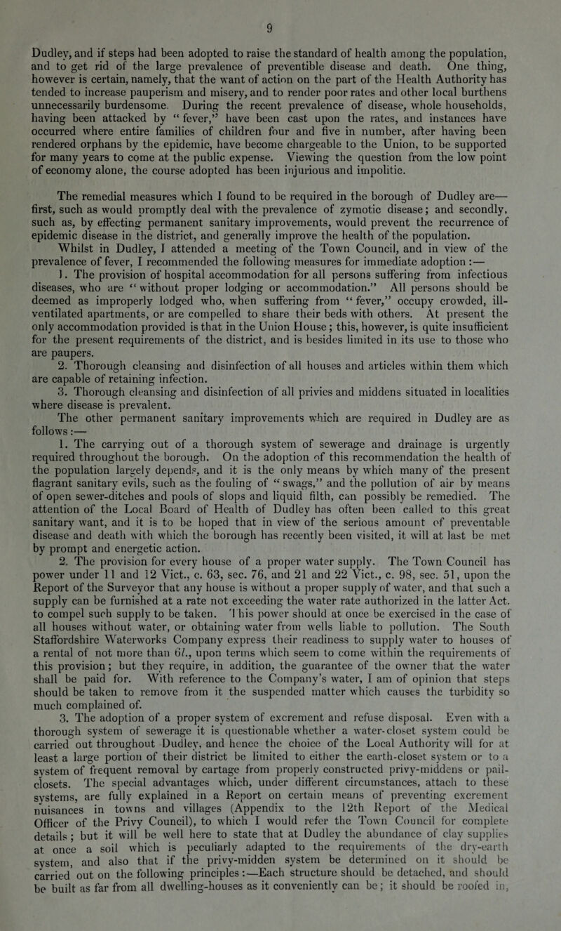 Dudley, and if steps had been adopted to raise the standard of health among the population, and to get rid of the large prevalence of preventible disease and death. One thing, however is certain, namely, that the want of action on the part of the Health Authority has tended to increase pauperism and misery, and to render poor rates and other local burthens unnecessarily burdensome. During the recent prevalence of disease, whole households, having been attacked by “ fever,” have been cast upon the rates, and instances have occurred where entire families of children four and five in number, after having been rendered orphans by the epidemic, have become chargeable to the Union, to be supported for many years to come at the public expense. Viewing the question from the low point of economy alone, the course adopted has been injurious and impolitic. The remedial measures which 1 found to be required in the borough of Dudley are— first, such as would promptly deal with the prevalence of zymotic disease; and secondly, such as, by effecting permanent sanitary improvements, would prevent the recurrence of epidemic disease in the district, and generally improve the health of the population. Whilst in Dudley, I attended a meeting of the Town Council, and in view of the prevalence of fever, I recommended the following measures for immediate adoption :— 1. The provision of hospital accommodation for all persons suffering from infectious diseases, who are “ without proper lodging or accommodation.” All persons should be deemed as improperly lodged who, when suffering from “ fever,” occupy crowded, ill- ventilated apartments, or are compelled to share their beds with others. At present the only accommodation provided is that in the Union House; this, however, is quite insufficient for the present requirements of the district, and is besides limited in its use to those who are paupers. 2. Thorough cleansing and disinfection of all houses and articles within them which are capable of retaining infection. 3. Thorough cleansing and disinfection of all privies and middens situated in localities where disease is prevalent. The other permanent sanitary improvements which are required in Dudley are as follows:— 1. The carrying out of a thorough system of sewerage and drainage is urgently required throughout the borough. On the adoption of this recommendation the health of the population largely depends, and it is the only means by which many of the present flagrant sanitary evils, such as the fouling of “ swags,” and the pollution of air by means of open sewer-ditches and pools of slops and liquid filth, can possibly be remedied. The attention of the Local Board of Health of Dudley has often been called to this great sanitary want, and it is to be hoped that in view of the serious amount of preventable disease and death with which the borough has recently been visited, it will at last be met by prompt and energetic action. 2. The provision for every house of a proper water supply. The Town Council has power under 11 and 12 Viet., c. 63, sec. 76, and 21 and 22 Viet., c. 98, sec. 51, upon the Report of the Surveyor that any house is without a proper supply of water, and that such a supply can be furnished at a rate not exceeding the water rate authorized in the latter Act. to compel such supply to be taken. This power should at once be exercised in the case of all houses without water, or obtaining water from wells liable to pollution. The South Staffordshire Waterworks Company express their readiness to supply water to houses of a rental of not more than 6/., upon terms which seem to come within the requirements of this provision; but they require, in addition, the guarantee of the owner that the water shall be paid for. With reference to the Company’s water, I am of opinion that steps should be taken to remove from it the suspended matter which causes the turbidity so much complained of. 3. The adoption of a proper system of excrement and refuse disposal. Even with a thorough system of sewerage it is questionable whether a water-closet system could be carried out throughout Dudley, and hence the choice of the Local Authority will for at least a large portion of their district be limited to either the earth-closet system or to a svstem of frequent removal by cartage from properly constructed privy-middens or pail- closets. The special advantages which, under different circumstances, attach to these svstems, are fully explained in a Report on certain means of preventing excrement nuisances in towns and villages (Appendix to the 12th Report of the Medical Officer of the Privy Council), to which I would refer the Town Council for complete details ; but it will be well here to state that at Dudley the abundance of clay supplies at once a soil which is peculiarly adapted to the requirements of the dry-earth svstem and also that if the privy-midden system be determined on it should be carried out on the following principles:—Each structure should be detached, and should be built as far from all dwelling-houses as it conveniently can be; it should be roofed in,