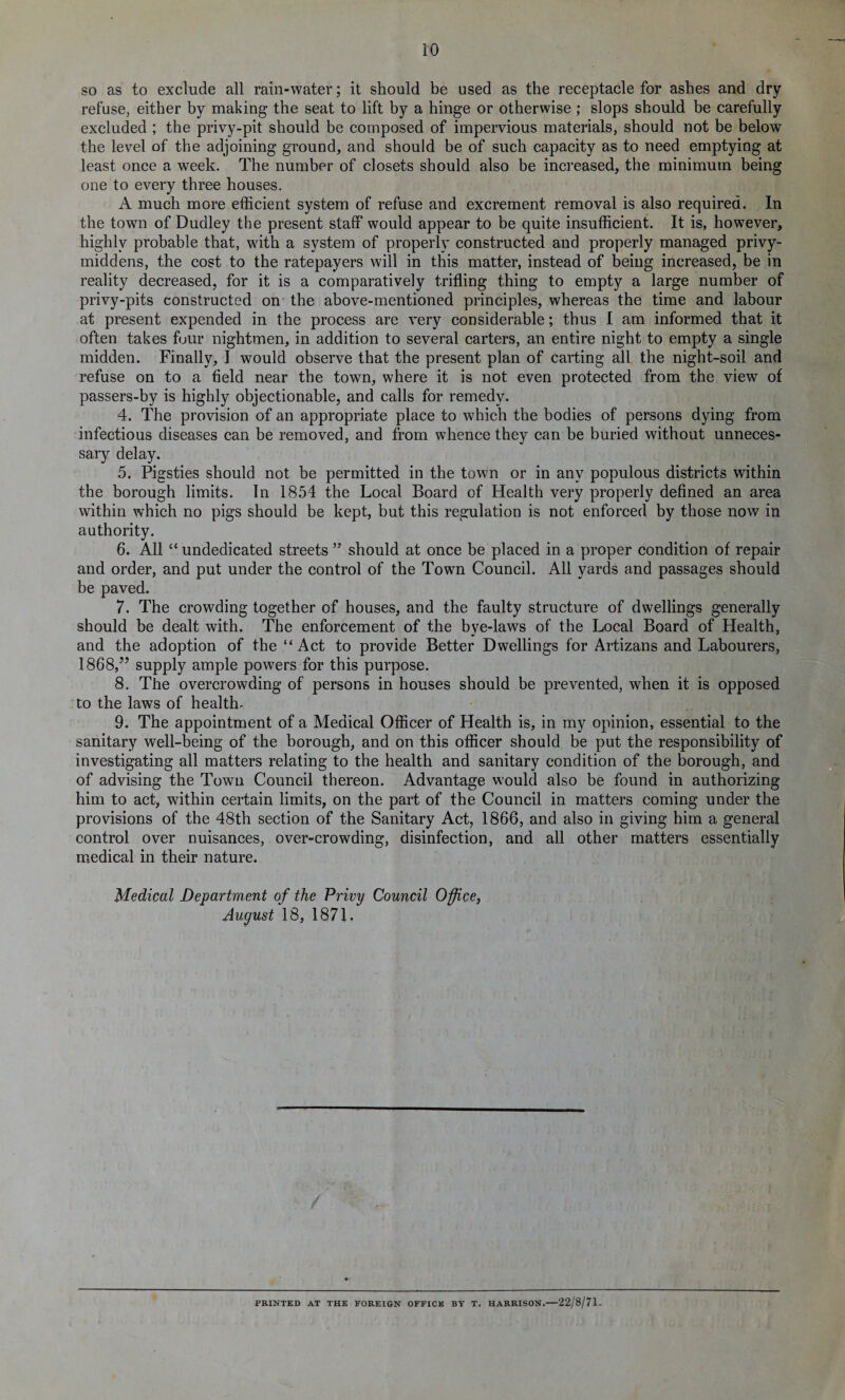 so as to exclude all rain-water; it should be used as the receptacle for ashes and dry refuse, either by making the seat to lift by a hinge or otherwise; slops should be carefully excluded ; the privy-pit should be composed of impervious materials, should not be below the level of the adjoining ground, and should be of such capacity as to need emptying at least once a week. The number of closets should also be increased, the minimum being one to every three houses. A much more efficient system of refuse and excrement removal is also required. In the town of Dudley the present staff would appear to be quite insufficient. It is, however, highly probable that, with a system of properly constructed and properly managed privy- middens, the cost to the ratepayers will in this matter, instead of being increased, be in reality decreased, for it is a comparatively trifling thing to empty a large number of privy-pits constructed on the above-mentioned principles, whereas the time and labour at present expended in the process are very considerable; thus I am informed that it often takes four nightmen, in addition to several carters, an entire night to empty a single midden. Finally, I would observe that the present plan of carting all the night-soil and refuse on to a field near the town, where it is not even protected from the view of passers-by is highly objectionable, and calls for remedy. 4. The provision of an appropriate place to which the bodies of persons dying from infectious diseases can be removed, and from whence they can be buried without unneces¬ sary delay. 5. Pigsties should not be permitted in the town or in any populous districts within the borough limits. In 1854 the Local Board of Health very properly defined an area within which no pigs should be kept, but this regulation is not enforced by those now in authority. 6. All “ undedicated streets 55 should at once be placed in a proper condition of repair and order, and put under the control of the Town Council. All yards and passages should be paved. 7. The crowding together of houses, and the faulty structure of dwellings generally should be dealt with. The enforcement of the bye-laws of the Local Board of Health, and the adoption of the Act to provide Better Dwellings for Artizans and Labourers, 1868,” supply ample powers for this purpose. 8. The overcrowding of persons in houses should be prevented, when it is opposed to the laws of health. 9. The appointment of a Medical Officer of Health is, in my opinion, essential to the sanitary well-being of the borough, and on this officer should be put the responsibility of investigating all matters relating to the health and sanitary condition of the borough, and of advising the Town Council thereon. Advantage would also be found in authorizing him to act, within certain limits, on the part of the Council in matters coming under the provisions of the 48th section of the Sanitary Act, 1866, and also in giving him a general control over nuisances, over-crowding, disinfection, and all other matters essentially medical in their nature. Medical Department of the Privy Council Office, August 18, 1871. / PRINTED AT THE FOREIGN OFFICE BY T. HARRISON.-22/8/71.