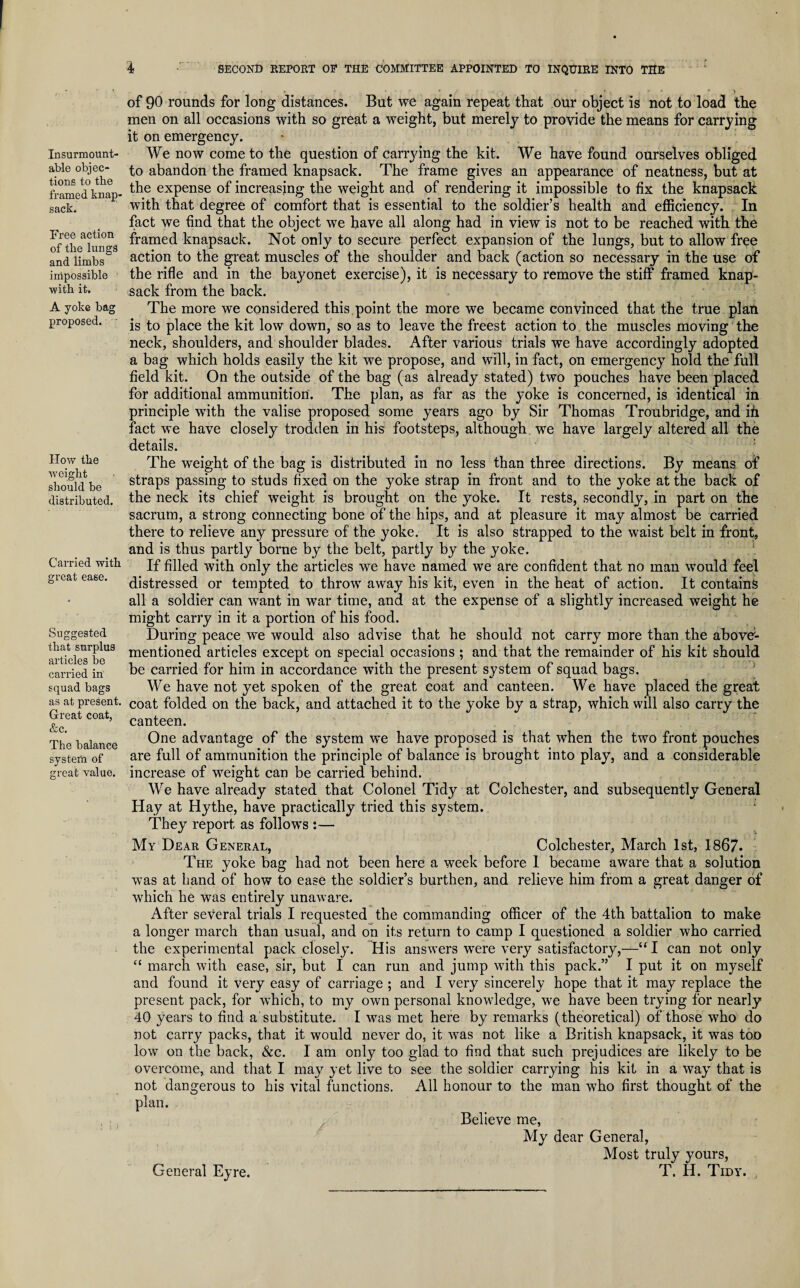 Insurmount¬ able objec¬ tions to the framed knap¬ sack. Free action of the lungs and limbs impossible with it, A yoke bag proposed. How the weight should be distributed. Carried with great ease. Suggested that surplus articles be carried in squad bags as at present. Great coat, &c. The balance system of great value. 4 SECOND REPORT OF THE COMMITTEE APPOINTED TO INQUIRE INTO THE ... .... n .■ f ^ of 90 rounds for long distances. But we again repeat that our object is not to load the men on all occasions with so great a weight, but merely to provide the means for carrying it on emergency. We now come to the question of carrying the kit. We have found ourselves obliged to abandon the framed knapsack. The frame gives an appearance of neatness, but at the expense of increasing the weight and of rendering it impossible to fix the knapsack with that degree of comfort that is essential to the soldier’s health and efficiency. In fact we find that the object we have all along had in view is not to be reached with the framed knapsack. Not only to secure perfect expansion of the lungs, but to allow free action to the great muscles of the shoulder and back (action so necessary in the use of the rifle and in the bayonet exercise), it is necessary to remove the stiff framed knap¬ sack from the back. The more we considered this point the more we became convinced that the true plan is to place the kit low down, so as to leave the freest action to the muscles moving the neck, shoulders, and shoulder blades. After various trials we have accordingly adopted a bag which holds easily the kit we propose, and will, in fact, on emergency hold the full field kit. On the outside of the bag (as already stated) two pouches have been placed for additional ammunition. The plan, as far as the yoke is concerned, is identical in principle with the valise proposed some years ago by Sir Thomas Troubridge, and ifi fact we have closely trodden in his footsteps, although we have largely altered all the details. The weight of the bag is distributed in no less than three directions. By means of straps passing to studs fixed on the yoke strap in front and to the yoke at the back of the neck its chief weight is brought on the yoke. It rests, secondly, in part on the sacrum, a strong connecting bone of the hips, and at pleasure it may almost be carried there to relieve any pressure of the yoke. It is also strapped to the waist belt in front, and is thus partly borne by the belt, partly by the yoke. If filled with only the articles we have named we are confident that no man would feel distressed or tempted to throw away his kit, even in the heat of action. It contains all a soldier can want in war time, and at the expense of a slightly increased weight he might carry in it a portion of his food. During peace we would also advise that he should not carry more than the above1- mentioned articles except on special occasions ; and that the remainder of his kit should be carried for him in accordance with the present system of squad bags. We have not yet spoken of the great coat and canteen. We have placed the great coat folded on the back, and attached it to the yoke by a strap, which will also carry the canteen. One advantage of the system we have proposed is that when the two front pouches are full of ammunition the principle of balance is brought into play, and a considerable increase of weight can be carried behind. We have already stated that Colonel Tidy at Colchester, and subsequently General Hay at Hythe, have practically tried this system. They report as follows :— My Dear General, Colchester, March 1st, 1867. The yoke bag had not been here a week before I became aware that a solution was at hand of how to ease the soldier’s burthen, and relieve him from a great danger of which he was entirely unaware. After several trials I requested the commanding officer of the 4th battalion to make a longer march than usual, and on its return to camp I questioned a soldier who carried the experimental pack closely. His answers were very satisfactory,—“T can not only “ march with ease, sir, but I can run and jump with this pack.” I put it on myself and found it very easy of carriage ; and I very sincerely hope that it may replace the present pack, for which, to my own personal knowledge, we have been trying for nearly 40 years to find a substitute. I was met here by remarks (theoretical) of those who do not carry packs, that it would never do, it was not like a British knapsack, it was too low on the back, &c. 1 am only too glad to find that such prejudices are likely to be overcome, and that I may yet live to see the soldier carrying his kit in a way that is not dangerous to his vital functions. All honour to the man who first thought of the plan. Believe me, My dear General, Most truly yours, T. H. Tidy. , General Eyre.