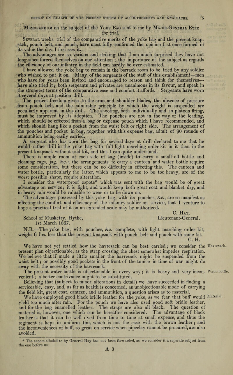 Memorandum on the subject of the Yoke Bag sent to me by Major-General Eyre for trial. Several weeks trial of the comparative merits of the yoke bag and the present knap¬ sack, pouch belt, and pouch, have most fully confirmed the opinion I at once formed of its value the day I first saw it. The advantages are so various and striking that I am much surprised they have not long since forced themselves on our attention ; the importance of the subject as regards the efficiency of our infantry in the field can hardly be over estimated. I have allowed the yoke bag to remain in the barrack room to be tried by any soldier who wished to put it on. Many of the sergeants of the staff of this establishment—men who have for years been invited and encouraged to reason and think for themselves— have also tried it; both sergeants and privates are unanimous in its favour, and speak in the strongest terms of the comparative ease and comfort it affords. Sergeants have worn it several days at position drill. The perfect freedom given to the arms and shoulder blades, the absence of pressure from pouch belt, and the admirable principle by which the weight is suspended are peculiarly apparent in this drill. The shooting, both individually and in platoon firing, must be improved by its adoption. The pouches are not in the way of the loading, which should be effected from a bag or expense pouch which I have recommended, and which should hang like a pocket from the waist belt or right side. The arrangement of the pouches and pocket in bag, together with this expense bag, admit of 90 rounds of ammunition being easily carried. A sergeant who has worn the bag for several days at drill declared to me that he would rather drill in the yoke bag with full light marching order kit in it than in the present knapsack without said kit, and this I can quite understand. There is ample room at each side of bag (inside) to carry a small oil bottle and cleaning rags, jag, &c.; the arrangements to carry a canteen and water bottle require some consideration, but there can be no difficulty in effecting this. The canteen and water bottle, particularly the latter, which appears to me to be too heavy, are of the worst possible shape, require alteration. I consider the waterproof capote* which was sent with the bag would be of great advantage on service; it is light, and would keep both great coat and blanket dry, and in heavy rain would be valuable to wear or to lie down on. The advantages possessed by this yoke bag, with its pouches, &c., are so manifest as affecting the comfort and efficienc}' of the infantry soldier on service, that I venture to hope a practical trial of it on an extended scale may be authorized. C. Hay, School of Musketry, Hythe, Lieutenant-General. 1st March 1867. N.B.—The yoke bag, with pouches, &c. complete, with light marching order kit, weighs 6 lbs. less than the present knapsack with pouch belt and pouch with same kit. C. H. We have not yet settled how the havresack can be best carried; we consider the Havresack. present plan objectionable, as the strap crossing the chest somewhat impedes respiration. We believe that if made a little smaller the havresack might be suspended from the waist belt; or possibly good pockets in the front of the tunice in time of war might do away with the necessity of the havresack. The present water bottle is objectionable in everyway; it is heavy and very inccn- Water bottle, venient; a better contrivance ought to be substituted. Believing that (subject to minor alterations in detail) we have succeeded in finding a serviceable, easy, and, as far as health is concerned, an unobjectionable mode of carrying the field kit, great coat, canteen, and ammunition, a question arises as to material. We have employed good black bridle leather for the yoke, as we fear that buff would Material, yield too much after rain. For the pouch we have also used good soft bridle leather, and for the bag enamelled leather. The straps are also all black. The question of material is, however, one which can be hereafter considered. The advantage of black leather is that it can be well dyed from time to time at small expense, and thus the regiment is kept in uniform tint, which is not the case with the brown leather; and the inconveniences of buff, so great on service when pipeclay cannot be procured, are also avoided. * The capote alluded to by General Hay has the one before us. not been forwarded, as we consider it a separate subject from A 3