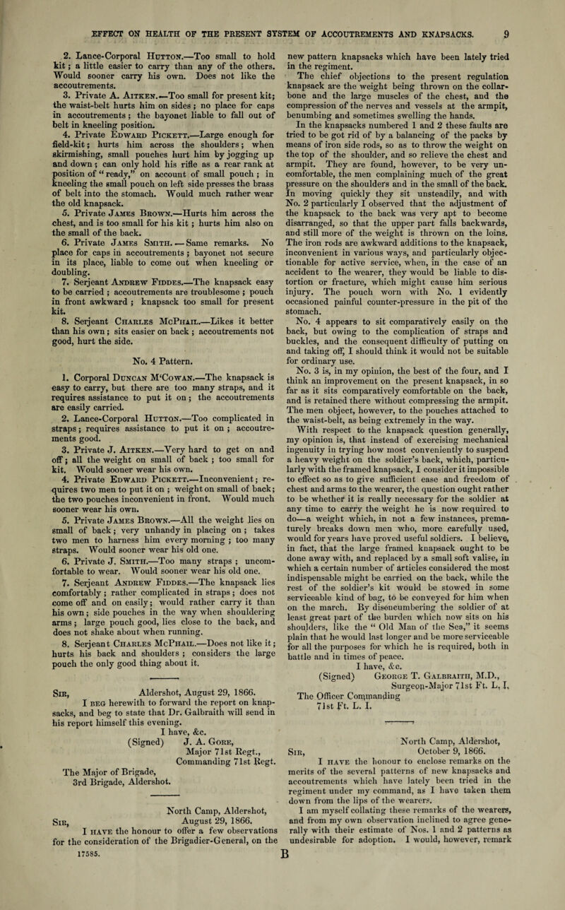 2. Lance-Corporal Hutton.—Too small to hold kit; a little easier to carry than any of the others. Would sooner carry his own. Does not like the accoutrements. 3. Private A. Aitken.—Too small for present kit; the waist-belt hurts him on sides ; no place for caps in accoutrements; the bayonet liable to fall out of belt in kneeling position. 4. Private Edward Pickett.—Large enough for field-kit; hurts him across the shoulders; when skirmishing, small pouches hurt him by jogging up and down; can only hold his rifle as a rear rank at position of “ ready,” on account of small pouch ; in kneeling the small pouch on left side presses the brass of belt into the stomach. Would much rather wear the old knapsack. 5. Private James Brown.—Hurts him across the chest, and is too small for his kit ; hurts him also on the small of the back. 6. Private James Smith. — Same remarks. No place for caps in accoutrements ; bayonet not secure in its place, liable to come out when kneeling or doubling. 7. Serjeant Andrew Fiddes_The knapsack easy to be carried ; accoutrements are troublesome ; pouch in front awkward ; knapsack too small for present kit. 8. Serjeant Charles McPhail.—Likes it better than his own; sits easier on back ; accoutrements not good, hurt the side. No. 4 Pattern. 1. Corporal Duncan M‘Cowan.—The knapsack is easy to carry, but there are too many straps, and it requires assistance to put it on; the accoutrements are easily carried. 2. Lance-Corporal Hutton.—Too complicated in straps; requires assistance to put it on ; accoutre¬ ments good. 3. Private J. Aitken.—Very hard to get on and off; all the weight on small of back ; too small for kit. Would sooner wear his own. 4. Private Edward Pickett.—Inconvenient; re¬ quires two men to put it on ; weight on small of back; the two pouches inconvenient in front. Would much sooner wear his own. 5. Private James Brown.—All the weight lies on small of back; very unhandy in placing on ; takes two men to harness him every morning ; too many straps. Would sooner wear his old one. 6. Private J. Smith.—Too many straps ; uncom¬ fortable to wear. Would sooner wear his old one. 7. Serjeant Andrew Fiddes.—The knapsack lies comfortably; rather complicated in straps; does not come off and on easily; would rather carry it than his own; side pouches in the way when shouldering arms; large pouch good, lies close to the back, and does not shake about when running. 8. Serjeant Charles McPhail.—Does not like it; hurts his back and shoulders ; considers the large pouch the only good thing about it. Sir, Aldershot, August 29, 1866. I beg herewith to forward the report on knap¬ sacks, and beg to state that Dr. Galbraith will send in his report himself this evening. I have, &c. (Signed) J. A. Gore, Major 71st Regt., Commanding 71st Regt. The Major of Brigade, 3rd Brigade, Aldershot. North Camp, Aldershot, Sir, August 29, 1866. I have the honour to offer a few observations for the consideration of the Brigadier-General, on the 17585. new pattern knapsacks which have been lately tried in the regiment. The chief objections to the present regulation knapsack are the weight being thrown on the collar¬ bone and the large muscles of the chest, and the compression of the nerves and vessels at the armpit, benumbing and sometimes swelling the hands. In the knapsacks numbered 1 and 2 these faults are tried to be got rid of by a balancing of the packs by means of iron side rods, so as to throw the weight on the top of the shoulder, and so relieve the chest and armpit. They are found, however, to be very un¬ comfortable, the men complaining much of the great pressure on the shoulders and in the small of the back. In moving quickly they sit unsteadily, and with No. 2 particularly I observed that the adjustment of the knapsack to the back was very apt to become disarranged, so that the upper part falls backwards, and still more of the weight is thrown on the loins. The iron rods are awkward additions to the knapsack, inconvenient in various ways, and particularly objec¬ tionable for active service, when, in the case of an accident to the wearer, they would be liable to dis¬ tortion or fracture, which might cause him serious injury. The pouch worn with No. 1 evidently occasioned painful counter-pressure in the pit of the stomach. No. 4 appears to sit comparatively easily on the back, but owing to the complication of straps and buckles, and the consequent difficulty of putting on and taking off, I should think it would not be suitable for ordinary use. No. 3 is, in my opinion, the best of the four, and I think an improvement on the present knapsack, in so far as it sits comparatively comfortable on the back, and is retained there without compressing the armpit. The men object, however, to the pouches attached to the waist-belt, as being extremely in the way. With respect to the knapsack question generally, my opinion is, that instead of exercising mechanical ingenuity in trying how most conveniently to suspend a heavy weight on the soldier’s back, which, particu¬ larly with the framed knapsack, I consider it impossible to effect so as to give sufficient ease and freedom of chest and arms to the wearer, the question ought rather to be whether it is really necessary for the soldier at any time to carry the weight he is now required to do—a weight which, in not a few instances, prema¬ turely breaks down men who, more carefully used, would for years have proved useful soldiers. I believe, in fact, that the large framed knapsack ought to be done away with, and replaced by a small soft valise, in which a certain number of articles considered the most indispensable might be carried on the back, while the rest of the soldier’s kit would be stowed in some serviceable kind of bag, to be conveyed for him when on the march. By disencumbering the soldier of at least great part of the burden which now sits on his shoulders, like the “ Old Man of the Sea,” it seems plain that he would last longer and be more serviceable for all the purposes for which he is required, both in battle and in times of peace. I have, &e. (Signed) George T. Galbraith, M.D., Surgeon-Major 71st Ft. L, I, The Officer Commanding 71st Ft. L. I. North Camp, Aldershot, Sir, October 9, 1866. I have the honour to enclose remarks on the merits of the several patterns of new knapsacks and accoutrements which have lately been tried in the regiment under my command, as I have taken them down from the lips of the wearers. I am myself collating these remarks of the wearers, and from my own observation inclined to agree gene¬ rally with their estimate of Nos. 1 and 2 patterns as undesirable for adoption. I would, however, remark