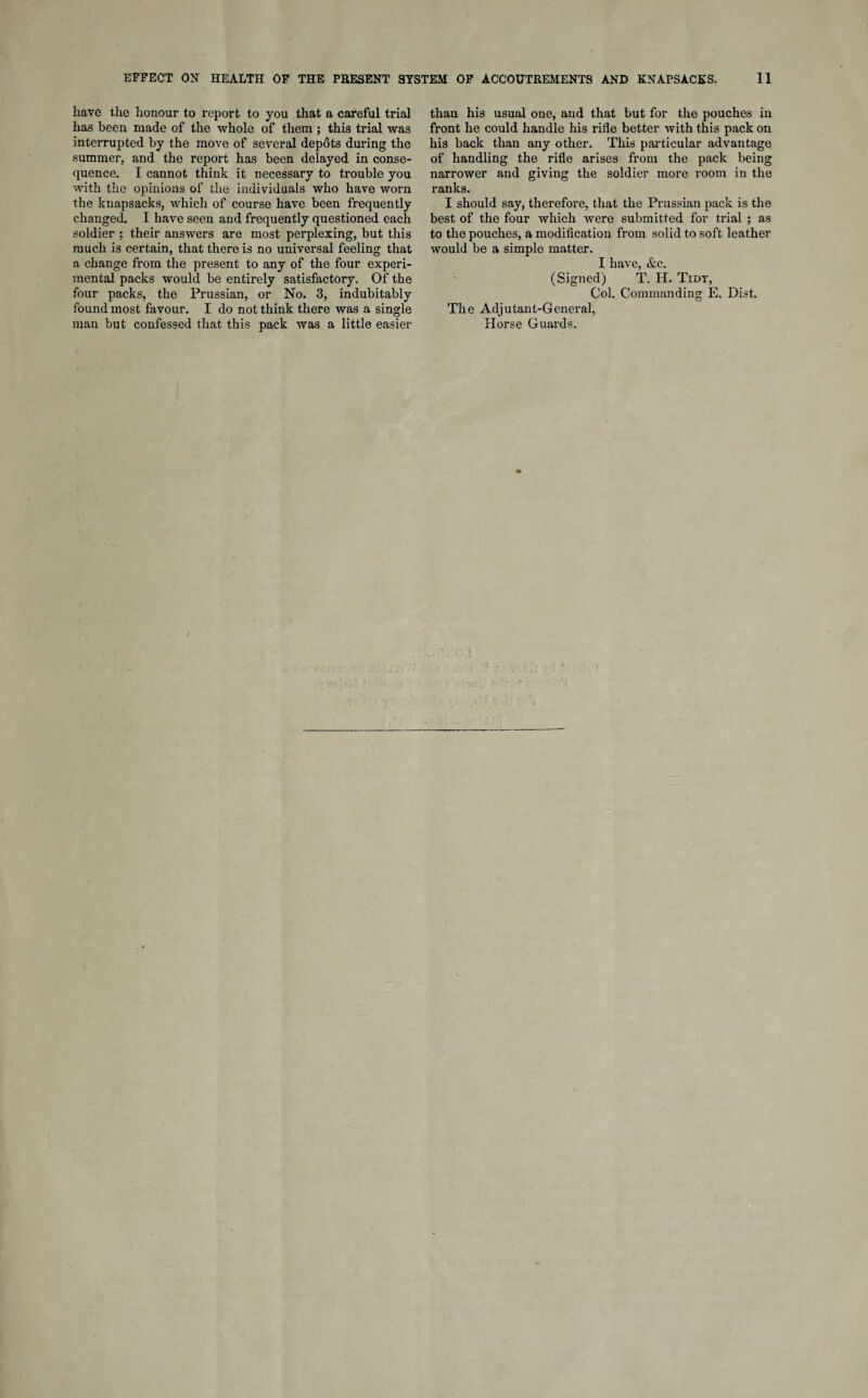 have the honour to report to you that a careful trial has been made of the whole of them ; this trial was interrupted by the move of several depots during the summer, and the report has been delayed in conse¬ quence. I cannot think it necessary to trouble you with the opinions of the individuals who have worn the knapsacks, which of course have been frequently changed. I have seen and frequently questioned each soldier ; their answers are most perplexing, but this much is certain, that there is no universal feeling that a change from the present to any of the four experi¬ mental packs would be entirely satisfactory. Of the four packs, the Prussian, or No. 3, indubitably found most favour. I do not think there was a single man but confessed that this pack was a little easier than his usual one, and that but for the pouches in front he could handle his rifle better with this pack on his back than any other. This particular advantage of handling the rifle arises from the pack being narrower and giving the soldier more room in the ranks. I should say, therefore, that the Prussian pack is the best of the four which were submitted for trial ; as to the pouches, a modification from solid to soft leather would be a simple matter. I have, &c. (Signed) T. H. Tidy, Col. Commanding E. Dist. The Adjutant-General, Horse Guards.