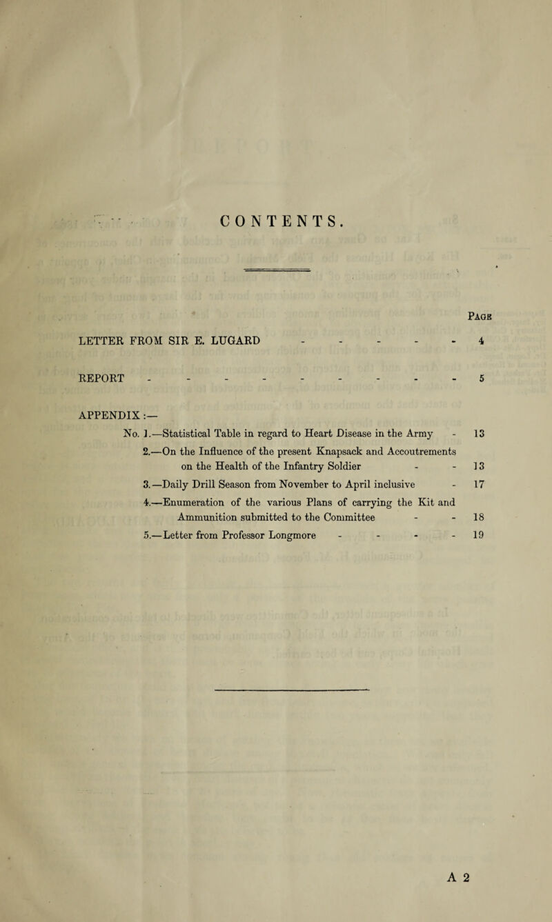 CONTENTS. Page LETTER FROM SIR E. LUGARD - - - - - 4 REPORT --------- 5 APPENDIX :— No. I.—Statistical Table in regard to Heart Disease in the Army - 13 2. —On the Influence of the present Knapsack and Accoutrements on the Health of the Infantry Soldier - - 13 3. —Daily Drill Season from November to April inclusive - 17 4. —Enumeration of the various Plans of carrying the Kit and Ammunition submitted to the Committee - - 18 5. —Letter from Professor Longmore - - - - 19