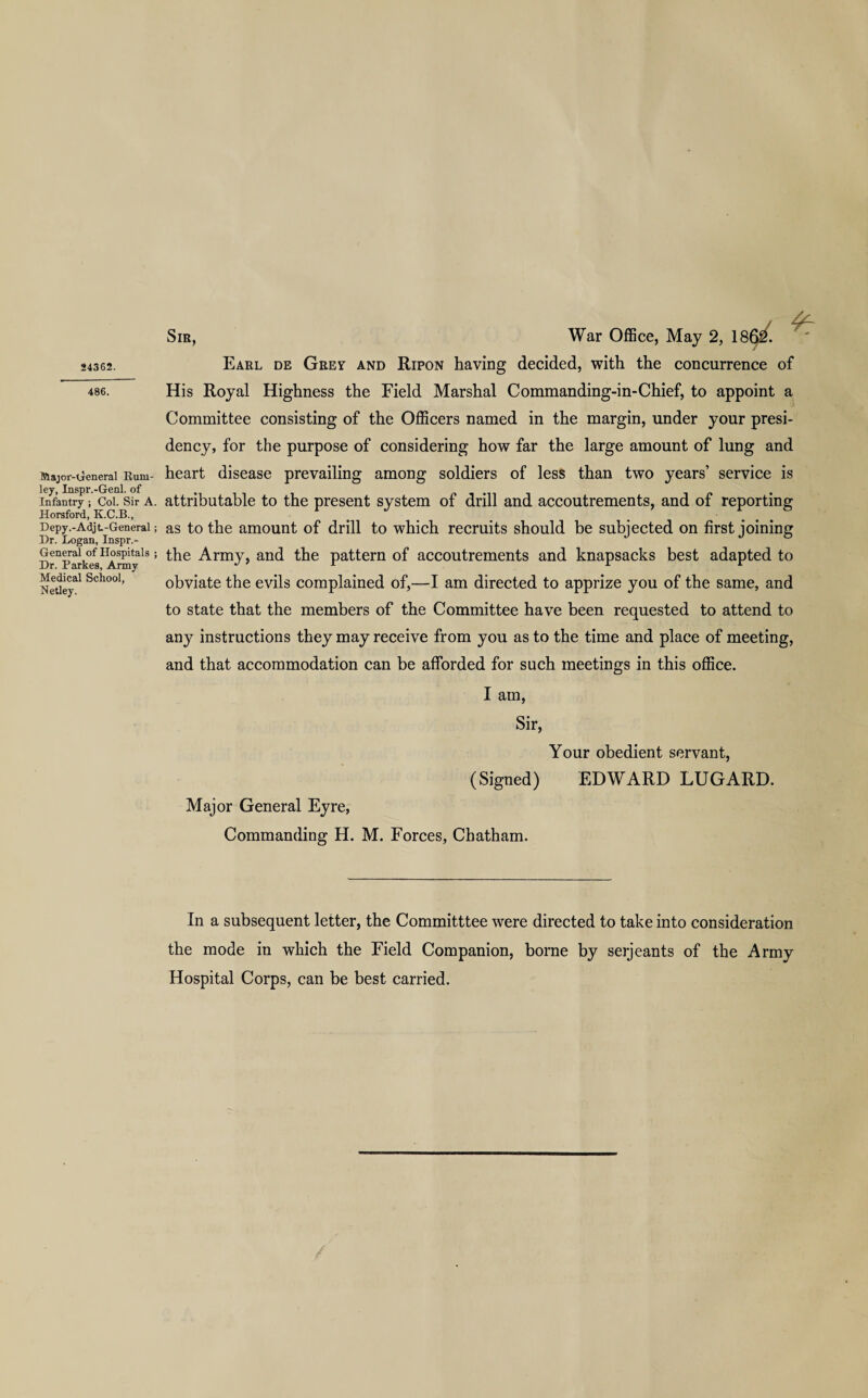 24362. 486. Major-General Rum- ley, Inspr.-Genl. of Infantry ; Col. Sir A. Horsford, K.C.B., Depy.-Adjt-General; Dr. Logan, Inspr.- General of Hospitals ; Dr. Parkes, Army Medical School, Netley. Sir, War Office, May 2, 186i/. Earl de Grey and Ripon having decided, with the concurrence of His Royal Highness the Field Marshal Commanding-in-Chief, to appoint a Committee consisting of the Officers named in the margin, under your presi¬ dency, for the purpose of considering how far the large amount of lung and heart disease prevailing among soldiers of less than two years’ service is attributable to the present system of drill and accoutrements, and of reporting as to the amount of drill to which recruits should be subjected on first joining the Army, and the pattern of accoutrements and knapsacks best adapted to obviate the evils complained of,—I am directed to apprize you of the same, and to state that the members of the Committee have been requested to attend to any instructions they may receive from you as to the time and place of meeting, and that accommodation can be afforded for such meetings in this office. I am, Sir, Your obedient servant, (Signed) EDWARD LUGARD. Major General Eyre, Commanding H. M. Forces, Chatham. In a subsequent letter, the Committtee were directed to take into consideration the mode in which the Field Companion, borne by serjeants of the Army Hospital Corps, can be best carried.