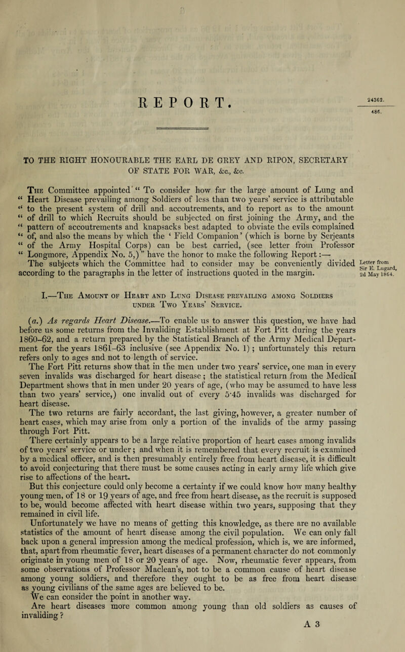 24362. TO THE RIGHT HONOURABLE THE EARL DE GREY AND RIPON, SECRETARY OF STATE FOR WAR, &c., &c. The Committee appointed “ To consider how far the large amount of Lung and “ Heart Disease prevailing among Soldiers of less than two years’ service is attributable “ to the present system of drill and accoutrements, and to report as to the amount “ of drill to which Recruits should be subjected on first joining the Army, and the “ pattern of accoutrements and knapsacks best adapted to obviate the evils complained “ of, and also the means by which the ‘ Field Companion’ (which is borne by Serjeants “ of the Army Hospital Corps) can be best carried, (see letter from Professor “ Longmore, Appendix No. 5,) ” have the honor to make the following Report:— The subjects which the Committee had to consider may be conveniently divided according to the paragraphs in the letter of instructions quoted in the margin. I.—The Amount of Heart and Lung Disease prevailing among Soldiers under Two Years’ Service. (a.) As regards Heart Disease.—To enable us to answer this question, we have had before us some returns from the Invaliding Establishment at Fort Pitt during the years 1860-62, and a return prepared by the Statistical Branch of the Army Medical Depart¬ ment for the years 1861-63 inclusive (see Appendix No. 1); unfortunately this return refers only to ages and not to length of service. The Fort Pitt returns show that in the men under two years’ service, one man in every seven invalids was discharged for heart disease; the statistical return from the Medical Department shows that in men under 20 years of age, (who may be assumed to have less than two years’ service,) one invalid out of every 5’45 invalids was discharged for heart disease. The two returns are fairly accordant, the last giving, however, a greater number of heart cases, which may arise from only a portion of the invalids of the army passing through Fort Pitt. There certainly appears to be a large relative proportion of heart cases among invalids of two years’ service or under; and when it is remembered that every recruit is examined by a medical officer, and is then presumably entirely free from heart disease, it is difficult to avoid conjecturing that there must be some causes acting in early army life which give rise to affections of the heart. But this conjecture could only become a certainty if we could know how many healthy young men, of 18 or 19 years of age, and free from heart disease, as the recruit is supposed to be, would become affected with heart disease within two years, supposing that they remained in civil life. Unfortunately we have no means of getting this knowledge, as there are no available statistics of the amount of heart disease among the civil population. We can only fall back upon a general impression among the medical profession, which is, we are informed, that, apart from rheumatic fever, heart diseases of a permanent character do not commonly originate in young men of 18 or 20 years of age. Now, rheumatic fever appears, from some observations of Professor Maclean’s, not to be a common cause of heart disease among young soldiers, and therefore they ought to be as free from heart disease as young civilians of the same ages are believed to be. We can consider the point in another way. Are heart diseases more common among young than old soldiers as causes of invaliding ? A 3 486. Letter from Sir E. Lugard, 2d May 1864.