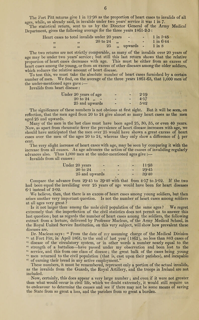 The Fort Pitt returns give 1 in 12 98 as the proportion of heart cases to invalids of all ages, while, as already said, in invalids under two years’ service it was 1 in 7- The statistical return, sent to us by the Director General of the Army Medical Department, gives the following average for the three years 1861-2-3 : Heart cases to total invalids under 20 years - - 1 in 5*45 „ ,, 20 to 24 „ - - 1 in 6*44 „ „ 25 „ upwards - 1 in 8 The two returns are not strictly comparable, as many of the invalids over 20 years of age may be under two years’ service; but still this last return shows that the relative proportion of heart cases decreases with age. This must be either from an excess of heart cases among the young, or from an excess of other diseases among the older soldiers, which reduces the relative amount of heart disease. To test this, we must take the absolute number of heart cases furnished by a certain number of men. We find, on the average of the three years 1861-63, that 1,000 men of the under-mentioned ages gave :— Invalids from heart disease : Under 20 years of age - - 2*19 20 to 24 „ - - - 4*57 25 and upwards - - 5*02 The significance of these numbers is not obvious at first sight. But it will be seen, on reflection, that the men aged from 20 to 24 give almost as many heart cases as the men aged 25 and upwards. Many of the men in the last class must have been aged 25, 30, 35, or even 40 years. Now, as apart from rheumatic fever the prevalence of heart disease increases with age, we should have anticipated that the men over 25 would have shown a great excess of heart cases over the men of the ages 20 to 24, whereas they only show a difference of \ per cent. The very slight increase of heart cases with age, may be seen by comparing it with the increase from all causes. As age advances the action of the causes of invaliding regularly advances also. Thus 1,000 men at the under-mentioned ages give :— Invalids from all causes : Under 20 years - 11*93 20 to 24 - - - 29*45 25 and upwards - - 39‘40 Compare the advance from 29*45 to 39*40 with that from 4*57 to 5*02. If the two had been equal the invaliding over 25 years of age would have been for heart diseases 6*1 instead of 5*02. We believe, then, that there is an excess of heart cases among young soldiers, but then arises another very important question. Is not the number of heart cases among soldiers at all ages very great ? Is it not larger than among the male civil population of the same ages ? We regret extremely that the imperfection of the civil statistics does not permit us to answer this last question ; but as regards the number of heart cases among the soldiers, the following extract from a lecture, delivered by Professor Maclean, of the Army Medical School, in the Royal United Service Institution, on this very subject, will show how prevalent these diseases are. Dr. Maclean says: “ From the date of my assuming charge of the Medical Division “ at Fort Pitt, in April 1861, to the end of last year (1862), no less than 883 cases of “ disease of the circulatory system, or in other words a number nearly equal to the “ strength of a battalion—have passed under my observation and been lost to the “ service, and this from one class of disease; the great bulk of the cases being young “ men returned to the civil population (that is, cast upon their parishes), and incapable “ of earning their bread in any active employment.” These numbers, it must be remembered, represent only a portion of the actual invalids, as the invalids from the Guards, the Royal Artillery, and the troops in Ireland are not included. Now, certainly, this does appear a very large number ; and even if it were not greater than what would occur in civil life, which we doubt extremely, it would still require us to endeavour to determine the causes and see if there may not be some means of saving the State from so great a loss, and the parishes from so great a burden.