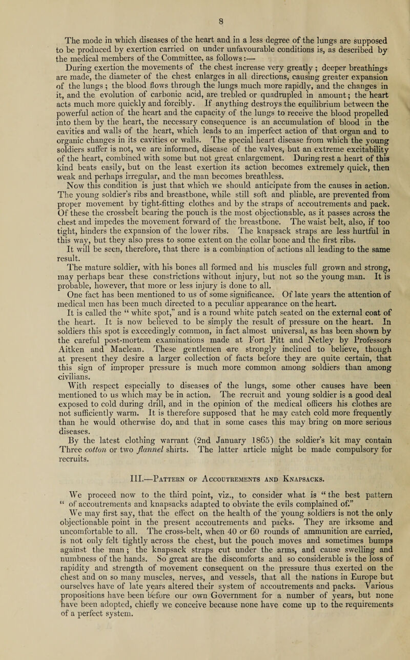 The mode in which diseases of the heart and in a less degree of the lungs are supposed to be produced by exertion carried on under unfavourable conditions is, as described by the medical members of the Committee, as follows:— During exertion the movements of the chest increase very greatly ; deeper breathings are made, the diameter of the chest enlarges in all directions, causing greater expansion of the lungs ; the blood flows through the lungs much more rapidly, and the changes in it, and the evolution of carbonic acid, are trebled or quadrupled in amount; the heart acts much more quickly and forcibly. If anything destroys the equilibrium between the powerful action of the heart and the capacity of the lungs to receive the blood propelled into them by the heart, the necessary consequence is an accumulation of blood in the cavities and walls of the heart, which leads to an imperfect action of that organ and to organic changes in its cavities or walls. The special heart disease from which the young soldiers suffer is not, we are informed, disease of the valves, but an extreme excitability of the heart, combined with some but not great enlargement. During rest a heart of this kind beats easily, but on the least exertion its action becomes extremely quick, then weak and perhaps irregular, and the man becomes breathless. Now this condition is just that which we should anticipate from the causes in action. The young soldier’s ribs and breastbone, while still soft and pliable, are prevented from proper movement by tight-fitting clothes and by the straps of accoutrements and pack. Of these the crossbelt bearing the pouch is the most objectionable, as it passes across the chest and impedes the movement forward of the breastbone. The waist belt, also, if too tight, hinders the expansion of the lower ribs. The knapsack straps are less hurtful in this way, but they also press to some extent on the collar bone and the first ribs. It will be seen, therefore, that there is a combination of actions all leading to the same result. The mature soldier, with his bones all formed and his muscles full grown and strong, may perhaps bear these constrictions without injury, but not so the young man. It is probable, however, that more or less injury is done to all. One fact has been mentioned to us of some significance. Of late years the attention of medical men has been much directed to a peculiar appearance on the heart. It is called the “ white spot,” and is a round white patch seated on the external coat of the heart. It is now believed to be simply the result of pressure on the heart. In soldiers this spot is exceedingly common, in fact almost universal, as has been shown by the careful post-mortem examinations made at Fort Pitt and Netley by Professors Aitken and Maclean. These gentlemen *are strongly inclined to believe, though at present they desire a larger collection of facts before they are quite certain, that this sign of improper pressure is much more common among soldiers than among civilians. With respect especially to diseases of the lungs, some other causes have been mentioned to us which may be in action. The recruit and young soldier is a good deal exposed to cold during drill, and in the opinion of the medical officers his clothes are not sufficiently warm. It is therefore supposed that he may catch cold more frequently than he would otherwise do, and that in some cases this may bring on more serious diseases. By the latest clothing warrant (2nd January 1865) the soldier’s kit may contain Three cotton or two flannel shirts. The latter article might be made compulsory for recruits. III.—Pattern of Accoutrements and Knapsacks. We proceed now' to the third point, viz., to consider what is “ the best pattern “ of accoutrements and knapsacks adapted to obviate the evils complained of.” We may first say, that the effect on the health of the young soldiers is not the only objectionable point in the present accoutrements and packs. They are irksome and uncomfortable to all. The cross-belt, when 40 or 60 rounds of ammunition are carried, is not only felt tightly across the chest, but the pouch moves and sometimes bumps against the man ; the knapsack straps cut under the arms, and cause swelling and numbness of the hands. So great are the discomforts and so considerable is the loss of rapidity and strength of movement consequent on the pressure thus exerted on the chest and on so many muscles, nerves, and vessels, that all the nations in Europe but ourselves have of late years altered their system of accoutrements and packs. Various propositions have been before our own Government for a number of years, but none have been adopted, chiefly we conceive because none have come up to the requirements of a perfect system.
