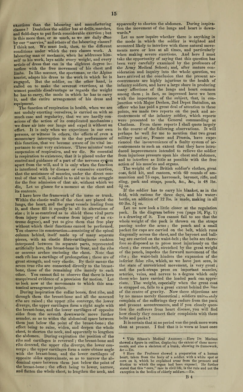 exertions than the labouring and manufacturing classes ? Doubtless the soldier has at drills, marches, and field-days to put forth considerable exertion ; but is this more than, or so much, as we see daily dbne by our “ navvies,” and others of the labouring classes? I think not. We must look, then, to the different conditions under which the two classes work. A labouring man or mechanic, when he addresses him¬ self to his work, lays aside every weight, and every article of dress that can in the slightest degree in¬ terfere with the free movement of his chest and limbs. In like manner, the sportsman, or the Alpine tourist, adapts his dress to the work in which he is eugaged. But the soldier, on the other hand, is called on to make the severest exertions, at the utmost possible disadvantage as regards the weight he has to carry, the mode in which he has to carry it, and the entire arrangement of his dress and equipment. The function of respiration in health, when we are not unduly exerting ourselves, is carried on with so much ease and regularity, that we are hardly con • scious of the action of its complicated mechanism ; we draw air into our lungs and expel it without an effort. It is only when we experience in our own persons, or witness in others, the effects of even a momentary interruption to the due performance of this function, that we become aware of its vital im¬ portance to our very existence. Three minutes’ total suspension of respiration, and we die. So essential is respiration to existence, that it is placed under the control and guidance of a part of the nervous sy^ern apart from the will, and it is only when the function is interfered with by disease or excessive exertion, that the assistance of muscles, under the direct con¬ trol of that will, is called in to aid us in the struggle for the free admission of that air, without which we die. Let us glance for a moment at the chest and its contents. I have here the framework of the torso or trunk. Within the elastic walls of the chest are placed the lungs, the heart, and the great vessels leading from it, and these fill it equally in all its alterations of eize it is so contrived as to shield these vital parts from injury (save of course from injury of an ex¬ treme degree), and yet to give them that free play without which their functions cannot be performed. You observe its construction—consisting of the spinal column behind, itself made up of many separate pieces, with an elastic fibro-cartilaginous cushion interposed between its separate parts, represented artificially here, the breast-bone in front, and the ribs or osseous arches enclosing the chest. Note that each rib has a cartilage of prolongation ; these are of great strength, and very elastic. By their means the seven true ribs are connected directly to the breast¬ bone, those of the remaining ribs merely to each other. You cannot fail to observe that there is here unequivocal evidence of a provision for motion. Let us look now at the movements to which this ana¬ tomical arrangement points. During inspiration the collar bones, first ribs, and through them the breast-bone and all the annexed ribs are raised ; the upper ribs converge, the lower diverge, the upper cartilages form a right angle with the breast-bone, and the lower cartilages of opposite sides from the seventh downwards move further asunder, so as to widen the abdominal space between them just below the point of the breast-bone ; the effect being to raise, widen, and deepen the whole chest, to shorten the neck, and apparently to lengthen the abdomen. During expiration the position of the ribs and cartilages is reversed ; the breast-bone and ribs descend, the upper ribs diverge, the lower con¬ verge ; the upper cartilages form a more obtuse angle with the breast-bone, and the lower cartilages of opposite sides approximate, so as to narrow the ab¬ dominal space between them just below the point of the breast-bone ; the effect being to lower, narrow, and flatten the whole chest, to lengthen the neck, and apparently to shorten the abdomen. During inspira¬ tion the movement of the lungs and heart is down¬ wards.* Let us now inquire whether there is anything in the mode in which the soldier is weighted and accoutred likely to interfere with these natural move¬ ments more or less at all times, and particularly when making severe exertions. And here I must take the opportunity of saying that this question has been very carefully examined by the professors of the Army Medical School; and, after mature con¬ sideration and inquiry into the whole question, we have arrived at the conclusion that the present ac¬ coutrements are highly injurious to the health of infantry soldiers, and have a large share in pi’oducing many affections of the lungs and heart common among them ; in fact, so impressed have we been with the importance of the subject, that, in con¬ junction with Major Deshon, 2nd Depot Battalion, an officer who has paid a great deal of attention to these points, we made two reports on the pack and ac¬ coutrements of the infantry soldiei’, which reports wei’e presented to the General commanding at Chatham. From these reports I shall quote lax-gely in the course of the following observations. It will perhaps be well for me to mention that two gi’eat military nations, France and Prussia, have expe¬ rienced the inconvenience of a faulty system of ac¬ coutrements to such an extent that they have intrq- duced improvements intended to relieve the soldier from injurious pressure upon his chest and abdomen, and to interfere as little as possible with the free action of his muscles and organs. The weight of the British soldier’s clothes, great coat, field kit, and canteen, with 60 rounds of am¬ munition and 75 caps, havresack, bayonet, rifle, and sling, pack and sti’aps, pouch, &c., &c., is 48 lbs. 5j oz. If the soldier has to carry his blanket, as in the field, with rations for three days, and his water- bottle, an addition of 12 lbs. is made, making in all 60 lbs. 5^ oz. Let us now look a little closer at the regulation pack. In the diagi’am before you (page 16, Fig. 1) is a drawing of it. You cannot fail to see that the whole weight of the pack is thrown on the straps passing under the arms ; the pouch and a small packet for caps are carried on the belt, which runs diagonally across the chest, and the bayonet and ball- bag are carried on the waist-belt; the belts are there- foie so disposed as to press most injuriously on the chest ; the cross-belt, stretched by the great weight of the pouch, impedes the forward movement of the ribs ; the waist-belt hinders the expansion of the inferior false ribs, which, as we have just seen, in the state of uni’estricted movement, is very gi’eat; and the pack-straps press on important muscles, arteries, veins, and nerves to a degree which only those who have carried the loaded pack can appre¬ ciate. The weight, especially when the great coat is strapped on, falls to a great extent behind the line of the centre of gravity. Now these objections are by no means merely theoretical ; soldiers univcioaxly complain of the sufferings they endure from the pack and present accouti’ements, and if you closely ques¬ tion the sufferers from heart disease, you will find how closely they connect their complaints with these belts and packs.’j' It is certain that at no period was the pack more worn than at present. I find that it is worn at least once * Vide Sibson’s Medical Anatomy.—Here Dr. Maclean showed a figure in outline, displaying the extent of these move¬ ments, and also a skeleton of a trunk, showing its framework, &c —Ed. f Here the Professor showed a preparation of a human heart, taken from the body of a soldier, with a white spot or corn on it, which he explained arose from the pressure and friction to which the organ had been expose.!. He farther stated that this “ corn,” rare in civil life, is the rule and not the exception in the bodies of elderly soldiers.—Ed.