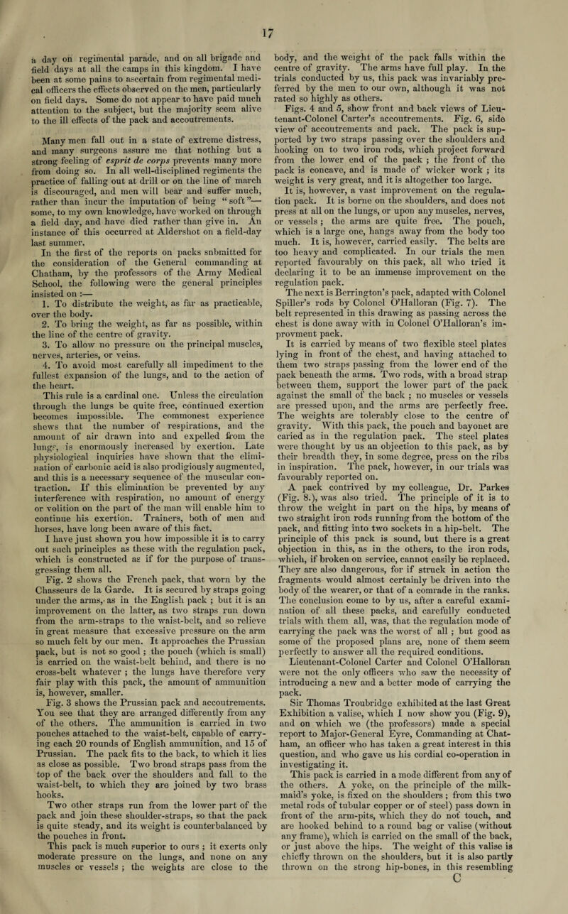 a day on regimental parade, and on all brigade and field days at all the camps in this kingdom. I have been at some pains to ascertain from regimental medi¬ cal officers the effects observed on the men, particularly on field days. Some do not appear to have paid much attention to the subject, but the majority seem alive to the ill effects of the pack and accoutrements. Many men fall out in a state of extreme distress, and many surgeons assure me that nothing but a strong feeling of esprit de corps prevents many more from doing so. In all well-disciplined regiments the practice of falling out at drill or on the line of march is discouraged, and men will bear and suffer much, rather than incur the imputation of being “ soft ”— some, to my own knowledge, have worked on through a field day, and have died rather than give in. An instance of this occurred at Aldershot on a field-day last summer. In the first of the reports on packs snbmitted for the consideration of the General commanding at Chatham, by the professors of the Army Medical School, the following were the general principles insisted on :— 1. To distribute the weight, as far as practicable, over the body. 2. To bring the weight, as far as possible, within the line of the centre of gravity. 3. To allow no pressure on the principal muscles, nerves, arteries, or veins. 4. To avoid most carefully all impediment to the fullest expansion of the lungs, and to the action of the heart. This rule is a cardinal one. Unless the circulation through the lungs be quite free, continued exertion becomes impossible. The commonest experience shews that the number of respirations, and the amount of air drawn into and expelled from the lungs, is enormously increased by exertion. Late physiological inquiries have shown that the elimi¬ nation of carbonic acid is also prodigiously augmented, and this is a necessary sequence of the muscular con¬ traction. If this elimination be prevented by any interference with respiration, no amount of energy or volition on the part of the man will enable him to continue his exertion. Trainers, both of men and horses, have long been aware of this fact. I have just shown you how impossible it is to carry out such principles as these with the regulation pack, which is constructed as if for the purpose of trans¬ gressing them all. Fig. 2 shows the French pack, that worn by the Chasseurs de la Garde. It is secured by straps going under the arms,- as in the English pack ; but it is an improvement on the latter, as two straps run down from the arm-straps to the waist-belt, and so relieve in great measure that excessive pressure on the arm so much felt by our men. It approaches the Prussian pack, but is not so good ; the pouch (which is small) is carried on the waist-belt behind, and there is no cross-belt whatever ; the lungs have therefore very fair play with this pack, the amount of ammunition is, however, smaller. Fig. 3 shows the Prussian pack and accoutrements. You see that they are arranged differently from any of the others. The ammunition is carried in two pouches attached to the waist-belt, capable of carry¬ ing each 20 rounds of English ammunition, and 15 of Prussian. The pack fits to the back, to which it lies as close as possible. Two broad straps pass from the top of the back over the shoulders and fall to the waist-belt, to which they are joined by two brass hooks. Two other straps run from the lower part of the pack and join these shoulder-straps, so that the pack is quite steady, and its weight is counterbalanced by the pouches in front. This pack is much superior to ours ; it exerts only moderate pressure on the lungs, and none on any muscles or vessels ; the weights are close to the body, and the weight of the pack falls within the centre of gravity. The arms have full play. In the trials conducted by us, this pack was invariably pre¬ ferred by the men to our own, although it was not rated so highly as others. Figs. 4 and 5, show front and back views of Lieu¬ tenant-Colonel Carter’s accoutrements. Fig. 6, side view of accoutrements and pack. The pack is sup¬ ported by two straps passing over the shoulders and hooking on to two iron rods, which project forward from the lower end of the pack ; the front of the pack is concave, and is made of wicker work ; its weight is very great, and it is altogether too large. It is, however, a vast improvement on the regula¬ tion pack. It is borne on the shoulders, and does not press at all on the lungs, or upon any muscles, nerves, or vessels ; the arms are quite free. The pouch, which is a large one, hangs away from the body too much. It is, however, carried easily. The belts are too heavy and complicated. In our trials the men reported favourably on this pack, all who tried it declaring it to be an immense improvement on the regulation pack. The next is Berrington’s pack, adapted with Colonel Spiller’s rods by Colonel O’Halloran (Fig. 7). The belt represented in this drawing as passing across the chest is done away with in Colonel O’Halloran’s im- provment pack. It is carried by means of two flexible steel plates lying in front of the chest, and having attached to them two straps passing from the lower end of the pack beneath the arms. Two rods, with a broad strap between them, support the lower part of the pack against the small of the back ; no muscles or vessels are pressed upon, and the arms are perfectly free. The weights are tolerably close to the centre of gravity. With this pack, the pouch and bayonet are caried as in the regulation, pack. The steel plates were thought by us an objection to this pack, as by their breadth they, in some degree, press on the ribs in inspiration. The pack, however, in our trials was favourably reported on. A pack contrived by my colleague, Dr. Parkes (Fig. 8.), was also tried. The principle of it is to throw the weight in part on the hips, by means of two straight iron rods running from the bottom of the pack, and fitting into two sockets in a hip-belt. The principle of this pack is sound, but there is a great objection in this, as in the others, to the iron rods, which, if broken on service, cannot easily be replaced. They are also dangerous, for if struck in action the fragments would almost certainly be driven into the body of the wearer, or that of a comrade in the ranks. The conclusion come to by us, after a careful exami¬ nation of all these packs, and carefully conducted trials with them all, was, that the regulation mode of carrying the pack was the worst of all ; but good as some of the proposed plans are, none of them seem perfectly to answer all the required conditions. Lieutenant-Colonel Carter and Colonel O’Halloran were not the only officers who saw the necessity of introducing a new and a better mode of carrying the pack. Sir Thomas Troubridge exhibited at the last Great Exhibition a valise, which I now show you (Fig. 9), and on which we (the professors) made a special report to Major-General Eyre, Commanding at Chat¬ ham, an officer who has taken a great interest in this question, and who gave us his cordial co-operation in investigating it. This pack is carried in a mode different from any of the others. A yoke, on the principle of the milk¬ maid’s yoke, is fixed on the shoulders ; from this two metal rods of tubular copper or of steel) pass down in front of the arm-pits, which they do not touch, and are hooked behind to a round bag or valise (without any frame), which is carried on the small of the back, or just above the hips. The weight of this valise is chiefly thrown on the shoulders, but it is also partly thrown on the strong hip-bones, in this resembling c