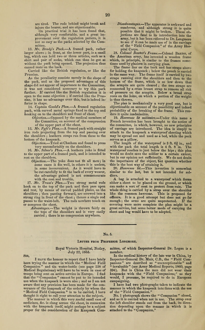 are tired. The rods behind might break and injure the hearer, and are objectionable. On practical trial it has been found that, although very comfortable, and a great im¬ provement over the regulation pattern, it is not so easy as the packs selected by the Com¬ mittee. 13. Mr. Brady’s Pack.—A framed pack, rather larger above ; in front, at the lower part, is a small bag, which can hold two or three articles, such as a shirt and pair of socks, which can thus be got at without the pack being opened. The projection thus caused rests'on the back. Carried like the British regulation, or like the Prussian. As the peculiarity consists merely in the shape of the pack, and as the proposed advantages of this shape did not appear of importance to the Committee, it was not considered necessary to try this pack further. If carried like the British regulation it is open to the same objection ; if carried like the Prus¬ sian, it has no advantage over this, but is indeed in¬ ferior in shape. 14. Captain Goold’s Plan.—A framed regulation pack, with curved metal springs fixed to the top and hooking on to the shoulders and front of chest. Objection.—Opposed by the medical members of the Committee, on account of the compression of the upper part of the chest. 15. Mr. Fyfe’s Plan.—A framed pack with straight iron rods projecting from the top and passing over the shoulders ; leathern straps run from these to the bottom of the knapsack. Objection.—Tried at Chatham and found to press very uncomfortably on the shoulders. 16. Mr. Silver’s Plan.—A leathern yoke is fitted to the upper part of a framed pack, and is intended to rest on the shoulders. Objection.—The yoke does not fit all men; in some cases it fits well, in others it is useless, in some inconvenient. As it would have to be cut carefully to fit the back of every wearer, the advantage gained is not commensurate with the cost and trouble. 17. Mr. Truss’s Plan.—Two strong metal rods hook on to the top of the pack and then pass upon and rest, by means of curved padded plates, on the shoulders ; then passing forward, are screwed into a strong ring in front of the chest ; thence a single rod passes to the waist-belt. The rods nowhere touch on or compress the chest. Advantages.—The weight is thrown fairly on the tops of the shoulders and is very easily carried ; there is no compression anywhere. Disadvantages.—The apparatus is awkward and cumbrous, and although strong it is quite possible that it might be broken. These ob¬ jections are fatal to its introduction into the army, but it has been referred to Dr. Longmore to see if it can be made use of in the carriage of the “ Field Companion ” of the Army Hos¬ pital Corps. 18. Colonel Baxter’s Frame.—Colonel Baxter, of the American army, has invented a wooden frame which, in principle, is similar to the frames some¬ times used by glaziers in carrying glass. The frame lies on the back and has straps above for holding the knapsack ; below the pouch is carried in the same way. The frame itself is carried by two straps running over the shoulders and then to the bottom of the frame, which is so low down that the armpits are quite cleared ; the two straps are connected by a cross breast strap to remove all risk of pressure on the armpits. Below a broad strap rests on the loins, on which a portion of the weight is thus thrown. The plan is mechanically a very good one, but is objectionable on account of the possibility and indeed probability of the breaking of the frame. This ren¬ ders it quite inadmissible. 19. Havresac lit militaire.—Under this name a French invention has been brought to the notice of the committee, in which, however, no new principles of carriage are introduced. The idea is simply to attach to the knapsack a waterproof sheeting which may be spread out and used as a bed, while the pack serves as a pillow. The length of the waterproof is 3 ft. 6f in., and with the pack the total length is 4 ft. 8 in. The waterproof reaches to just below the hips; this plan would no doubt save the soldier to a certain extent, but in our opinion not sufficiently. We do not doubt the importance of the object, but question whether this is the best way of attaining it. 20. Havresac lit.—This invention is somewhat similar to the last, but is not intended for sol¬ diers. A bag is attached to a waterproof which forms either a sheet to be placed on the ground, or which can make a sort of coat to protect from rain. The whole thing is carried by a strap over the shoulder like the common havresac. This is proposed for officers. It is a good attempt but does not go far enough; the arms are quite unprotected. If the covering were more complete the plan might be a great service, but some better mode of carrying the sheet and bag would have to be adopted. No. 5. Letter from Professor Longmore. Royal Victoria Hospital, Netley, July 22, 1865. Sir, I have the honour to report that I have lately been trying the manner in which the “ Medical Field Companion ” and tin water-bottle (see page 238 of Medical Regulations) will have to be worn in case of troops being sent on active service in Europe. I find that the “ Companion ” cannot be put to its intended use when the knapsack is worn also ; and as I am not aware that any provision has been made for the con¬ veyance of the knapsack of the orderly by whom the “ Medical Field Companion ” is to be carried, I have thought it right to call your attention to the subject. The manner in which this very Useful small case of medicines, &c. is slung across the chest, in connexion with the knapsack itself, might perhaps be a subject proper for the consideration of the Knapsack Com¬ mittee, of which Inspector-General Dr. Logan is a member. In the medical history of the late war in China, by Inspector-General Dr. Muir, C.B., the “ Field Com¬ panions ” are described as “ unexceptionable ” and “ invaluable” (see Army Medical Reports, 1860, page 394). But in China the men did not wear their knapsacks with the “Field Companions,” as they would, I presume, be required to do in European campaigning. I have had two photographs taken to indicate the manner in which the knapsack interferes with the use of the “ Field Companion.” No. 1 photograph shows the “ Companion ” closed, and as it is carried when not in use. The strap over the left shoulder stands out from the back, its direc¬ tion depending upon the manner in which it is attached to the “ Companion,”