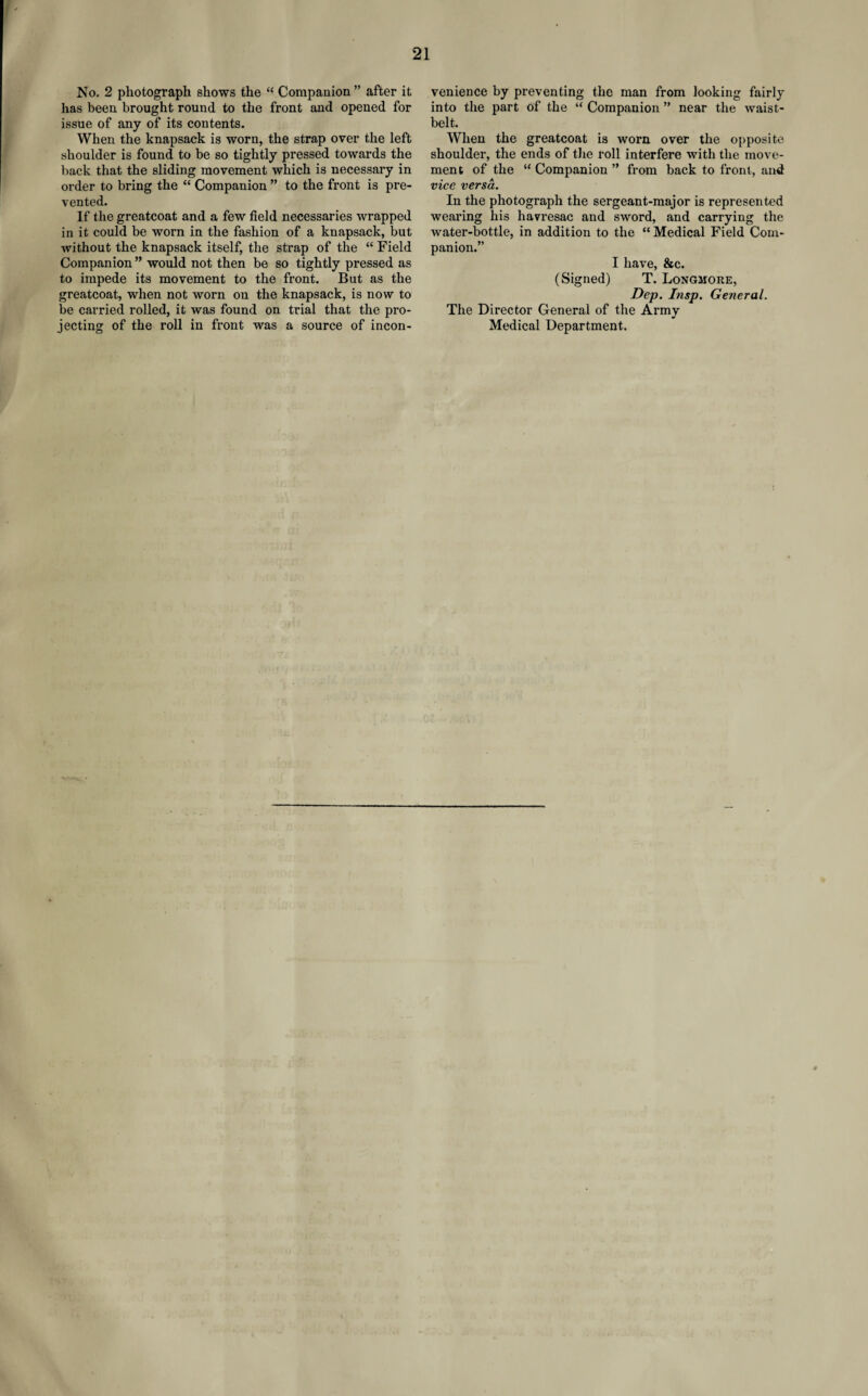 No. 2 photograph shows the “ Companion ” after it has been brought round to the front and opened for issue of any of its contents. When the knapsack is worn, the strap over the left shoulder is found to be so tightly pressed towards the back that the sliding movement which is necessary in order to bring the “ Companion ” to the front is pre¬ vented. If the greatcoat and a few field necessaries wrapped in it could be worn in the fashion of a knapsack, but without the knapsack itself, the strap of the “ Field Companion ” would not then be so tightly pressed as to impede its movement to the front. But as the greatcoat, when not worn on the knapsack, is now to be carried rolled, it was found on trial that the pro¬ jecting of the roll in front was a source of incon¬ venience by preventing the man from looking fairly into the part of the “ Companion ” near the waist- belt. When the greatcoat is worn over the opposite shoulder, the ends of the roll interfere with the move¬ ment of the “ Companion ” from back to front, and vice versa. In the photograph the sergeant-major is represented wearing his havresac and sword, and carrying the water-bottle, in addition to the “ Medical Field Com¬ panion.” I have, &c. (Signed) T. Longmore, Dep. Insp. General. The Director General of the Army Medical Department.