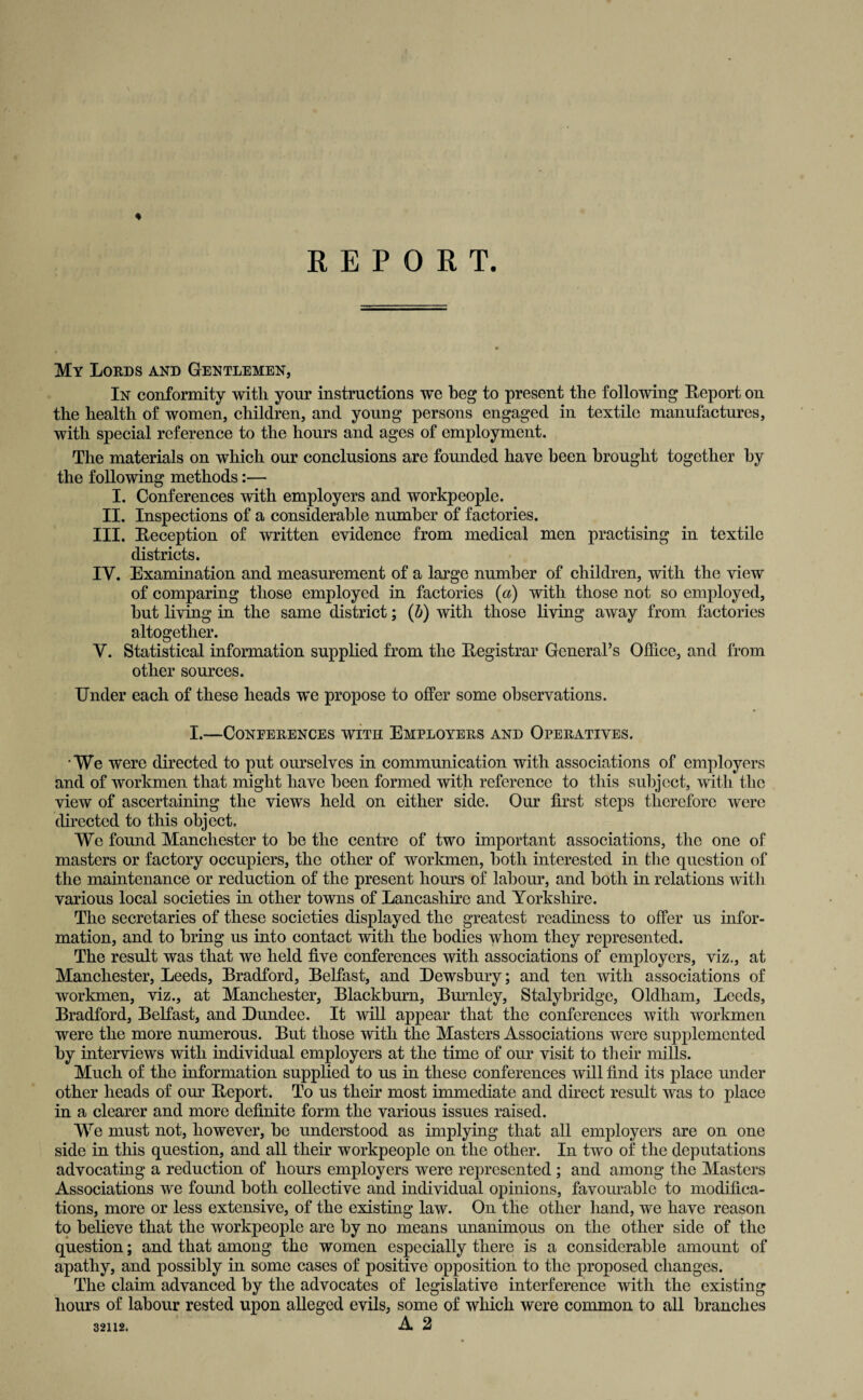 REPORT. My Lords and Gentlemen, In conformity with your instructions we beg to present the following Report on the health of women, children, and young persons engaged in textile manufactures, with special reference to the hours and ages of employment. The materials on which our conclusions are founded have been brought together by the following methods:— I. Conferences with employers and workpeople. II. Inspections of a considerable number of factories. III. Reception of written evidence from medical men practising in textile districts. IY. Examination and measurement of a large number of children, with the view of comparing those employed in factories {a) with those not so employed, but living in the same district; (b) with those living away from factories altogether. Y. Statistical information supplied from the Registrar General’s Office, and from other sources. Under each of these heads we propose to offer some observations. I.—CONEERENCES WITH EMPLOYERS AND OPERATIVES. 'We were directed to put ourselves in communication with associations of employers and of workmen that might have been formed with reference to this subject, with the view of ascertaining the views held on either side. Our first steps therefore were directed to this object. We found Manchester to be the centre of two important associations, the one of masters or factory occupiers, the other of workmen, both interested in the question of the maintenance or reduction of the present hours of labour, and both in relations with various local societies in other towns of Lancashire and Yorkshire. The secretaries of these societies displayed the greatest readiness to offer us infor¬ mation, and to bring us into contact with the bodies whom they represented. The result was that we held five conferences with associations of employers, viz., at Manchester, Leeds, Bradford, Belfast, and Dewsbury; and ten with associations of workmen, viz., at Manchester, Blackburn, Burnley, Stalybridge, Oldham, Leeds, Bradford, Belfast, and Dundee. It will appear that the conferences with workmen were the more numerous. But those with the Masters Associations were supplemented by interviews with individual employers at the time of our visit to their mills. Much of the information supplied to us in these conferences will find its place under other heads of our Report. To us their most immediate and direct result was to place in a clearer and more definite form the various issues raised. We must not, however, be understood as implying that all employers are on one side in this question, and all their workpeople on the other. In two of the deputations advocating a reduction of hours employers were represented ; and among the Masters Associations we found both collective and individual opinions, favourable to modifica¬ tions, more or less extensive, of the existing law. On the other hand, we have reason to believe that the workpeople are by no means unanimous on the other side of the question; and that among the women especially there is a considerable amount of apathy, and possibly in some cases of positive opposition to the proposed changes. The claim advanced by the advocates of legislative interference with the existing hours of labour rested upon alleged evils, some of which were common to all branches 32112. A 2