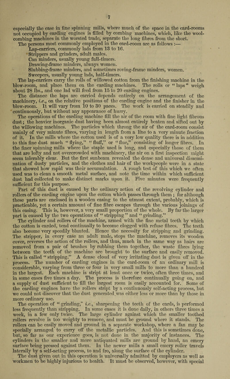 especially the case in fine spinning* mills, where much of the space in the card-rooms not occupied by carding engines is filled by combing machines, which, like the wool- combing machines in the worsted trade, separate the long fibres from the short. The persons most commonly employed in the card-room are as follows :— Lap-carriers, commonly lads from 13 to 16. Strippers and grinders, adult males. Can minders, usually young full-timers. Drawing-frame minders, always women. Sluhhing-frame minders, and sometimes roving-frame minders, women. Sweepers, usually young lads, half-timers. The lap-carriers carry the rolls of willowed cotton from the finishing machine in the blow-room, and place them on the carding machines. The rolls or ££ laps ” weigh about 28 lbs., and one lad will feed from 15 to 20 carding engines. The distance the laps arc carried depends entirely on the arrangement of the machinery, i.e., on the relative positions of the carding engine and the finisher in the blow-room. It will vary from 10 to 30 paces. The work is carried on steadily and continuously, but without any appearance of hurry. The operations of the carding machine fill the air of the room with fine light fibrous dust; the heavier inorganic dust having been almost entirely beaten and sifted out by the willowing machines. The particles which throng the air of the card-room consist mainly of very minute fibres, varying in length from a line to a very minute fraction of it. In the mills where the cotton used is of a very low quality there is in addition to this fine dust much “flying,” “ fluff,” or “flue,” consisting of longer fibres. In the finer spinning mills where the staple used is long, and especially those of them that are lofty and not overcrowded with machinery, the air on a first inspection might seem tolerably clear. But the first sunbeam revealed the dense and universal dissemi¬ nation of dusty particles, and the clothes and hair of the workpeople were in a state that showed how rapid was their accumulation. A rough test of this which we often used was to clean a smooth metal surface, and note the time within which sufficient dust had collected to make distinct marks upon it. Five minutes were frequently sufficient for this pnrpose. Part of this dust is caused by the ordinary action of the revolving cylinder and rollers of the carding engine upon the cotton which passes through them ; for although these parts are enclosed in a wooden casing to the utmost extent, probably, which is practicable, yet a certain amount of fine fibre escapes through the various joinings of this casing. This is, however, a very small proportion of the whole. By far the larger part is caused by the two operations of “ stripping ” and ££ grinding.” The cylinder and rollers of the machine, armed with the fine metal teeth by which the cotton is carded, tend continually to become clogged with refuse fibres. The teeth also become very speedily blunted. Hence the necessity for stripping and grinding. The stripper, in every case an adnlt male, stops the machine, removes its wooden cover, reverses the action of the rollers, and thus, much in the same way as hairs are removed from a pair of brushes by rubbing them together, the waste fibres lying between the teeth of the machine are brought to the surface and easily removed. This is called “ stripping.” A dense cloud of very irritating dust is given off in the process. The number of carding engines in the card-room of an ordinary mill is considerable, varying from three or four in very small mills to more than a hundred in the largest. Each machine is stript at least once or twice, often three times, and in some cases five times a day. The process is therefore continually going on, and a supply of dust sufficient to fill the largest room is easily accounted for. Some of the carding engines have the rollers stript by a continuously self-acting process, but we could not discover that the dust generated.was either less or more than by those in more ordinary use. The operation of “ grinding,” i.e., sharpening the teeth of the cards, is performed less frequently than stripping. In some cases it is done daily, in others three times a week, in a few only twice. The large cylinder against which the smaller toothed rollers revolve is too weighty to remove, and must be ground where it stands. The rollers can be easily moved and ground in a separate workshop, where a fan may be specially arranged to carry off the metallic particles. And this is sometimes done, but, so far as our experience goes, is not done in the majority of instances. The cylinders in the smaller and more antiquated mills are ground by hand, an emery surface being pressed against them. In the newer mills a small emery roller travels laterally by a self-acting process, to and fro, along the surface of the cylinder. The dust given out in this operation is universally admitted by employers as well as workmen to be highly injurious to health. It must be observed, however, with special