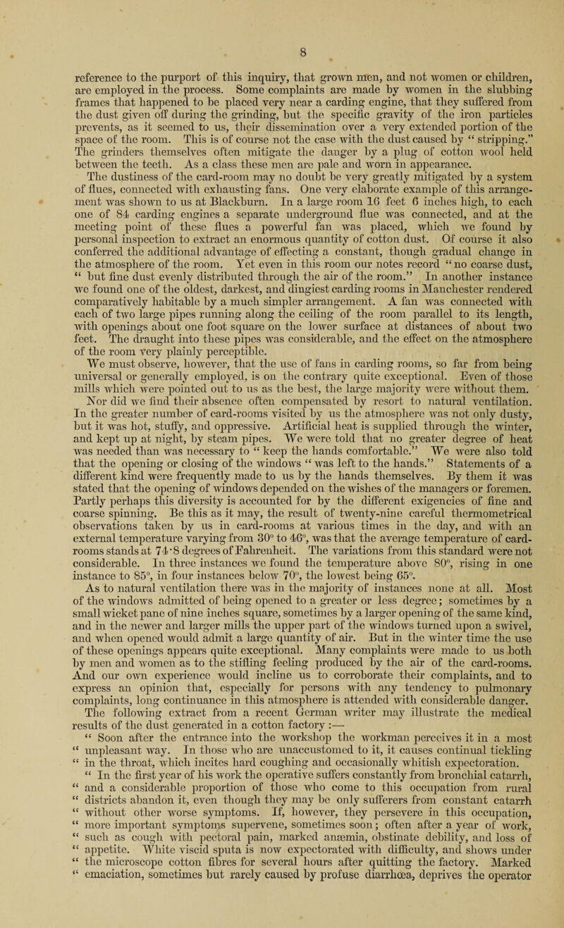 reference to the purport of this inquiry, that grown men, and not women or children, are employed in the process. Some complaints are made by women in the slubbing frames that happened to be placed very near a carding engine, that they suffered from the dust given off during the grinding, but the specific gravity of the iron particles prevents, as it seemed to us, their dissemination over a very extended portion of the space of the room. This is of course not the case with the dust caused by “ stripping.” The grinders themselves often mitigate the danger by a plug of cotton wool held between the teeth. As a class these men are pale and worn in appearance. The dustiness of the card-room may no doubt be very greatly mitigated by a system of flues, connected with exhausting fans. One very elaborate example of this arrange¬ ment was shown to us at Blackburn. In a large room 16 feet 6 inches high, to each one of 84 carding engines a separate underground flue was connected, and at the meeting point of these flues a powerful fan was placed, which we found by personal inspection to extract an enormous quantity of cotton dust. Of course it also conferred the additional advantage of effecting a constant, though gradual change in the atmosphere of the room. Yet even in this room our notes record “no coarse dust, “ but fine dust evenly distributed through the air of the room.” In another instance we found one of the oldest, darkest, and dingiest carding rooms in Manchester rendered comparatively habitable by a much simpler arrangement. A fan was connected with each of two large pipes running along the ceiling of the room, parallel to its length, with openings about one foot square on the lower surface at distances of about two feet. The draught into these pipes was considerable, and the effect on the atmosphere of the room very plainly perceptible. We must observe, however, that the use of fans in carding rooms, so far from being universal or generally employed, is on the contrary quite exceptional. Even of those mills which were pointed out to us as the best, the large majority were without them. Nor did we find their absence often compensated by resort to natural ventilation. In the greater number of card-rooms visited by us the atmosphere was not only dusty, but it was hot, stuffy, and oppressive. Artificial heat is supplied through the winter, and kept up at night, by steam pipes. We were told that no greater degree of heat was needed than was necessary to “ keep the hands comfortable.” We were also told that the opening or closing of the windows “ was left to the hands.” Statements of a different kind were frequently made to us by the hands themselves. By them it was stated that the opening of windows depended on the wishes of the managers or foremen. Partly perhaps this diversity is accounted for by the different exigencies of fine and coarse spinning. Be this as it may, the result of twenty-nine careful thermometrical observations taken by us in card-rooms at various times in the day, and with an external temperature varying from 30° to 46°, was that the average temperature of card- rooms stands at 74'8 degrees of Ealirenlieit. The variations from this standard were not considerable. In three instances we found the temperature above 80°, rising in one instance to 85°, in four instances below 70°, the lowest being 65°. As to natural ventilation there was in the majority of instances none at all. Most of the windows admitted of being opened to a greater or less degree; sometimes by a small wicket pane of nine inches square, sometimes by a larger opening of the same kind, and in the newer and larger mills the upper part of the windows turned upon a swivel, and when opened would admit a large quantity of air. But in the winter time the use of these openings appears quite exceptional. Many complaints were made to us both by men and women as to the stifling feeling produced by the air of the card-rooms. And our own experience would incline us to corroborate their complaints, and to express an opinion that, especially for persons with any tendency to pulmonary complaints, long continuance in this atmosphere is attended with considerable danger. The following extract from a recent German writer may illustrate the medical results of the dust generated in a cotton factory :— “ Soon after the entrance into the workshop the workman perceives it in a most “ unpleasant way. In those who are unaccustomed to it, it causes continual tickling “ in the throat, which incites hard coughing and occasionally whitish expectoration. “ In the first year of his work the operative suffers constantly from bronchial catarrh, “ and a considerable proportion of those who come to this occupation from rural “ districts abandon it, even though they may be only sufferers from constant catarrh “ without other worse symptoms. If, however, they persevere in this occupation, “ more important symptoms supervene, sometimes soon; often after a year of work, “ such as cough with pectoral pain, marked anaemia, obstinate debility, and loss of “ appetite. White viscid sputa is now expectorated with difficulty, and shows under “ the microscope cotton fibres for several hours after quitting the factory. Marked (< emaciation, sometimes but rarely caused by profuse diarrhoea, deprives the operator