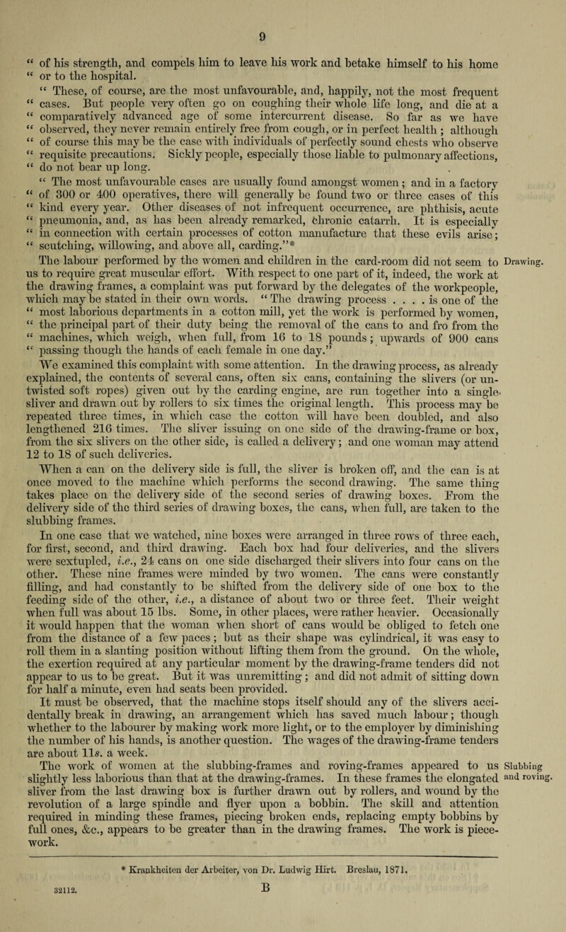 “ of his strength, and compels him to leave his work and betake himself to his home “ or to the hospital. “ These, of course, are the most unfavourable, and, happily, not the most frequent “ cases. But people very often go on coughing their whole life long, and die at a “ comparatively advanced age of some intercurrent disease. So far as we have “ observed, they never remain entirely free from cough, or in perfect health ; although “ of course this maybe the case with individuals of perfectly sound chests who observe “ requisite precautions. Sickly people, especially those liable to pulmonary affections, “ do not hear up long. “ The most unfavourable cases are usually found amongst women; and in a factory “ of 300 or 400 operatives, there will generally be found two or three cases of this “ kind every year. Other diseases of not infrequent occurrence, are phthisis, acute “ pneumonia, and, as has been already remarked, fclironic catarrh. It is especially “ in connection with certain processes of cotton manufacture that these evils arise; “ scutching, willowing, and above all, carding.”* The labour performed by the women and children in the card-room did not seem to us to require great muscular effort. With respect to one part of it, indeed, the work at the drawing frames, a complaint was put forward by the delegates of the workpeople, which may be stated in their own words. “ The drawing process .... is one of the “ most laborious departments in a cotton mill, yet the work is performed by women, “ the principal part of tlieir duty being the removal of the cans to and fro from the “ machines, which weigh, when full, from 16 to 18 pounds ; upwards of 900 cans “ passing though the hands of each female in one day.” We examined this complaint with some attention. In the drawing process, as already explained, the contents of several cans, often six cans, containing the slivers (or un¬ twisted soft ropes) given out by the carding engine, are run together into a single¬ sliver and drawn out by rollers to six times the original length. This process may be repeated three times, in which case the cotton will have been doubled, and also lengthened 216 times. The sliver issuing on one side of the drawing-frame or box, from the six slivers on the other side, is called a delivery; and one woman may attend 12 to 18 of such deliveries. When a can on the delivery side is full, the sliver is broken off, and the can is at once moved to the machine which performs the second drawing. The same thing takes place on the delivery side of the second series of drawing boxes. Prom the delivery side of the third series of drawing boxes, the cans, when full, are taken to the stubbing frames. In one case that we watched, nine boxes were arranged in three rows of three each, for first, second, and third drawing. Each box had four deliveries, and the slivers were sextupled, i.e., 24 cans on one side discharged their slivers into four cans on the other. These nine frames were minded by two women. The cans were constantly filling, and had constantly to be shifted from the delivery side of one box to the feeding side of the other, i.e., a distance of about two or three feet. Their weight when full was about 15 lbs. Some, in other places, were rather heavier. Occasionally it would happen that the woman when short of cans would be obliged to fetch one from the distance of a few paces; but as their shape was cylindrical, it was easy to roll them in a slanting position without lifting them from the ground. On the whole, the exertion required at any particular moment by the drawing-frame tenders did not appear to us to be great. But it was unremitting ; and did not admit of sitting down for half a minute, even had seats been provided. It must be observed, that the machine stops itself should any of the slivers acci¬ dentally break in drawing, an arrangement which lias saved much labour; though whether to the labourer by making work more light, or to the employer by diminishing the number of his hands, is another question. The wages of the drawing-frame tenders are about 11s. a week. The work of women at the slubbing-frames and roving-frames appeared to us slightly less laborious than that at the drawing-frames. In these frames the elongated sliver from the last drawing box is further drawn out by rollers, and wound by the revolution of a large spindle and flyer upon a bobbin. The skill and attention required in minding these frames, piecing broken ends, replacing empty bobbins by full ones, &c., appears to be greater than in the drawing frames. The work is piece¬ work. Drawing. Slubbing and roving. 32112. * Krankheiten der Arbeiter, von Dr. Ludwig Hirt. Breslau, 1871. B