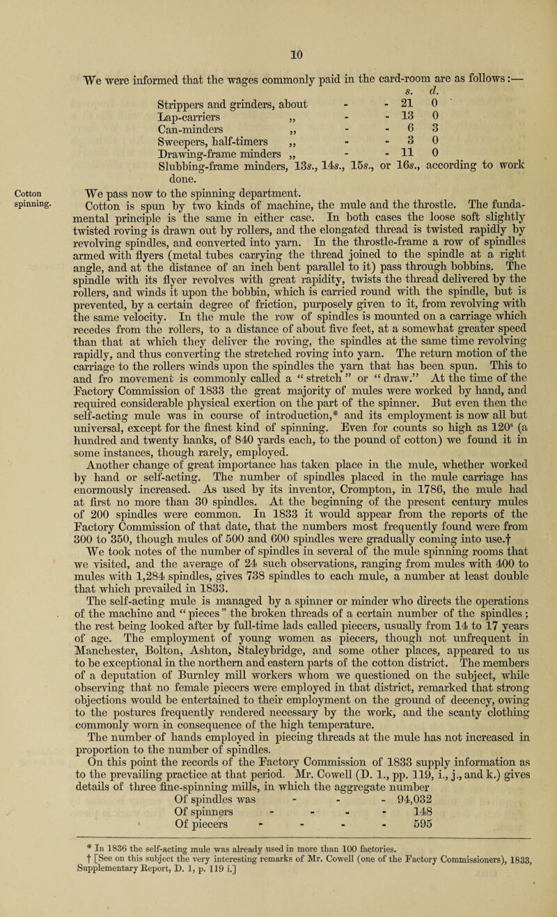 Cotton spinning. We were informed that the wages commonly paid in the card-room are as follows:— $. d. Strippers and grinders, about - - 21 0 Lap-carriers ,, - - 13 0 Can-minders ,, - - 6 3 Sweepers, half-timers ,, - -30 Drawing-frame minders „ - - 11 0 Sluhhing-frame minders, 135., 14$., 15$., or 16$., according to work done. We pass now to the spinning department. Cotton is spun hy two kinds of machine, the mule and the throstle. The funda¬ mental principle is the same in either case. In both cases the loose soft slightly twisted roving is drawn out hy rollers, and the elongated thread is twisted rapidly hy revolving spindles, and converted into yarn. In the throstle-frame a row of spindles armed with flyers (metal tubes carrying the thread joined to the spindle at a right angle, and at the distance of an inch bent parallel to it) pass through bobbins. The spindle with its flyer revolves with great rapidity, twists the thread delivered hy the rollers, and winds it upon the bobbin, which is carried round with the spindle, hut is prevented, hy a certain degree of friction, purposely given to it, from revolving with the same velocity. In the mule the row of spindles is mounted on a carriage which recedes from the rollers, to a distance of about five feet, at a somewhat greater speed than that at which they deliver the roving, the spindles at the same time revolving rapidly, and thus converting the stretched roving into yarn. The return motion of the carriage to the rollers winds upon the spindles the yarn that has been spun. This to and fro movement is commonly called a <c stretch ” or “ draw.” At the time of the Factory Commission of 1833 the great majority of mules were worked hy hand, and required considerable physical exertion on the part of the spinner. But even then the self-acting mule was in course of introduction,* and its employment is now all hut universal, except for the finest kind of spinning. Even for counts so high as 120s (a hundred and twenty hanks, of 840 yards each, to the pound of cotton) we found it in some instances, though rarely, employed. Another change of great importance has taken place in the mule, whether worked hy hand or self-acting. The number of spindles placed in the mule carriage has enormously increased. As used hy its inventor, Crompton, in 1786, the mule had at first no more than 30 spindles. At the beginning of the present century mules of 200 spindles were common. In 1833 it would appear from the reports of the Factory Commission of that date, that the numbers most frequently found were from 300 to 350, though mules of 500 and 600 spindles were gradually coming into use.f We took notes of the number of spindles in several of the mule spinning rooms that we visited, and the average of 24 such observations, ranging from mules with 400 to mules with 1,284 spindles, gives 738 spindles to each mule, a number at least double that which prevailed in 1833. The self-acting mule is managed hy a spinner or minder who directs the operations of the machine and “ pieces ” the broken threads of a certain number of the spindles ; the rest being looked after hy full-time lads called piecers, usually from 14 to 17 years of age. The employment of young women as piecers, though not unfrequent in Manchester, Bolton, Ashton, Staleybridge, and some other places, appeared to us to be exceptional in the northern and eastern parts of the cotton district. The members of a deputation of Burnley mill workers whom we questioned on the subject, while observing that no female piecers were employed in that district, remarked that strong objections would he entertained to their employment on the ground of decency, owing to the postures frequently rendered necessary hy the work, and the scanty clothing commonly worn in consequence of the high temperature. The number of hands employed in piecing threads at the mule has not increased in proportion to the number of spindles. On this point the records of the Factory Commission of 1833 supply information as to the prevailing practice at that period. Mr. Cowell (D. 1., pp. 119, i., j., and k.) gives details of three fine-spinning mills, in which the aggregate number Of spindles was - 94,032 Of spinners - - 148 Of piecers - 595 * In 1836 the self-acting mule was already used in more than 100 factories. f [See on this subject the very interesting remarks of Mr. Cowell (one of the Factory Commissioners), 1833, Supplementary Report, D. 1, p. 119 i.]