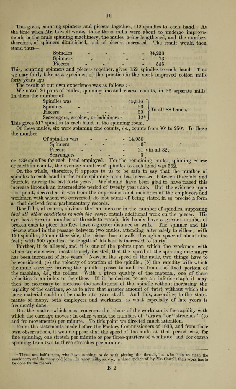 ^In all 88 hands. This gives, counting spinners and piecers together, 112 spindles to each hand. At the time when Mr. Cowell wrote, these three mills were about to undergo improve¬ ments in the mule spinning machinery, the mules being lengthened, and the number, therefore, of spinners diminished, and of piecers increased. The result would then stand thus— Spindles - 94,296 Spinners - - 73 Piecers - 545 This, counting spinners and piecers together, gives 152 spindles to each hand. This we may fairly take as a specimen of the practice in the most improved cotton mills forty years ago. The result of our own experience was as follows We noted 26 pairs of mules, spinning fine and coarse counts, in 26 separate mills. In them the number of Spindles was - 45,516 Spinners - 26 Piecers 50 Scavengers, creelers, or bobbiners - 12* This gives 517 spindles to each hand in the spinning room. Of these mules, six were spinning fine counts, i.e., counts from 80s to 250s. In these the number Of spindles was - - 14,056 Spinners - 6! Piecers - - - 21 >in all 32, Scavengers - - - 5 J or 439 spindles for each hand employed. Por the remaining mules, spinning coarse or medium counts, the average number of spindles to each hand was 562. On the whole, therefore, it appears to us to he safe to say that the number of spindles to each hand in the mule spinning room has increased between threefold and fourfold during the last forty years. We should have been glad to have traced this increase through an intermediate period of twenty years ago. But the evidence upon this point, derived as it was from the impressions and memories of the employers and workmen with whom we conversed, do not admit of being stated in so precise a form as that derived from parliamentary records. It will be, of course, obvious that an increase in the number of spindles, supposing that all other conditions remain the same, entails additional work on the piecer. His eye has a greater number of threads to watch, his hands have a greater number of broken ends to piece, his feet have a greater distance to walk. The spinner and his piecers stand in the passage between two mules, attending alternately to either ; with 150 spindles, 75 on either side, the piecer has to walk through a space of about nine feet; with 500 spindles, the length of his beat is increased to thirty. Further, it is alleged, and it is one of the points upon which the workmen with whom we conversed most strongly insisted, that the speed of the spinning machinery has been increased of late years. Now, in the speed of the mule, two things have to be considered, (a) the velocity of rotation of the spindle; (b) the rapidity with which the mule carriage bearing the spindles passes to and fro from the fixed portion of the machine, i.e., the rollers. With a given quality of the material, one of these velocities is an index to the other. If it be desired to use an inferior staple it may then be necessary to increase the revolutions of the spindle without increasing the rapidity of the carriage, so as to give that greater amount of twist, without which the loose material could not be made into yarn at all. And this, according to the state¬ ments of many, both employers and workmen, is what especially of late years is frequently done. But the matter which most concerns the labour of the workman is the rapidity with which the carriage moves ; in other words, the numbers of “ draws ” or “ stretches ” (to and fro movements) per minute. To this point we directed much attention. Prom the statements made before the Factory Commissioners of 1833, and from their own observations, it would appear that the speed of the mule at that period was, for fine spinning, one stretch per minute or per three-quarters of a minute, and for coarse spinning from two to three stretches per minute. * These are half-timers, who have nothing to do with piecing the threads, but who help to clean the machinery, and do many odd jobs. In many mills, as, e.g., in those spoken of by Mr. Cowell, their work has to be done by the piecers. B 2
