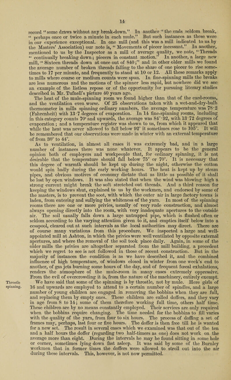 Id- Throstle spinning. record c< some draws without any break-down.” In another “ the ends seldom break, “ perhaps once or twice a minute in each mule.” But such instances as these were in our experience exceptional. In one mill (and this was a mill indicated to us by the Masters’ Association) our note is, “ Movements of piecer incessant.” In another, mentioned to us by the Inspector as a mill of average quality, we note, “ Threads “ continually breaking down; piecers in constant motion.” In another, a large new mill, “ Sixteen threads down at once out of 840;” and in other older mills we found the average number of broken threads falling to the share of one piecer to rise some¬ times to 17 per minute, and frequently to stand at 10 or 12. All these remarks apply to mills where coarse or medium counts were spun. In fine-spinning mills the breaks are less numerous and the motions of the spinner less rapid, but nowhere did we see an example of the listless repose or of the opportunity for pursuing literary studies described in Mr. TufnelTs picture 40 years ago. The heat of the mule-spinning room we found higher than that of the card-rooms, and the ventilation even worse. Of 25 observations taken with a wet-and-dry-bulb thermometer in mills spinning ordinary numbers, the average temperature was 78*2 (Fahrenheit) with 13 * 7 degrees of evaporation. In 14 fine-spinning rooms, including in this category counts 70s and upwards, the average was 84°*92, with 13 72 degrees of evaporation; and a temperature register was shown to us, from which it appeared that while the heat was never allowed to fall below 92° it sometimes rose to 105°. It will be remembered that our observations were made in winter with an external temperature of from 30° to 44°. As to ventilation, in almost all cases it was extremely bad, and in a large number of instances there was none whatever. It appears to be the general opinion both of employers and workpeople that, for ordinary spinning, it is not desirable that the temperature should fall below 75° or 70°. It is necessary that this degree of warmth should be kept up during the night, otherwise the cotton would spin badly during the early working hours. The heat is kept up by steam pipes, and obvious motives of economy dictate that as little as possible of it shall be lost by open windows. It was also stated that when the wind was blowing high a strong current might break the soft stretched out threads. And a third reason for keeping the windows shut, explained to us by the workmen, and endorsed by some of the masters, is to prevent the soot, with which the outer air in large factory towns is laden, from entering and sullying the whiteness of the yarn. In most of the spinning rooms there are one or more privies, usually of very rude construction, and almost always opening directly into the room, with very inadequate apertures to the outside air. The soil usually falls down a large untrapped pipe, which is flushed often or seldom according to the varying attention given to it, and empties itself below into a cesspool, cleared out at such intervals as the local authorities may direct. There are of course many variations from this procedure. We inspected a large and well- appointed mill at Ashton, in which the privies were well ventilated by opposite external apertures, and where the removal of the soil took place daily. Again, in some of the older mills the privies are altogether separated from the mill building, a precedent which we regret to see is not followed in those of recent construction. But in the majority of instances the condition is as we have described it, and the combined influence of high temperature, of windows closed in winter from one week’s end to another, of gas jets burning some hours of the day, and of frequent foecal exhalations, renders the atmosphere of the mule-room in many cases extremely oppressive. From the evil of overcrowding it is, from the nature of the machinery, entirely exempt. We have said that some of the spinning is by throstle, not by mule. Here girls of 16 and upwards are employed to attend to a certain number of spindles, and a large number of young children are engaged in removing the bobbins when they are full, and replacing them by empty ones. These children are called doffers, and they vary in age from 8 to 14; some of them therefore working full time, others half time. These children are by no means constantly employed. Then services are only required when the bobbins require changing. The time needed for the bobbins to fill varies with the quality of the yarn, from four to six hours. The process of doffing a set of frames may, perhaps, last four or five hours. The doffer is then free till he is wanted for a new set. The result in several cases which we examined was that out of the ten and a half hours the doffer (regarding two half-timers as one) does not work on the average more than eight. During the intervals he may be found sitting in some hole or corner, sometimes lying down fast asleep. It was said by some of the Burnley workmen that in former times the doffers were allowed to stroll out into the air during these intervals. This, however, is not now permitted.