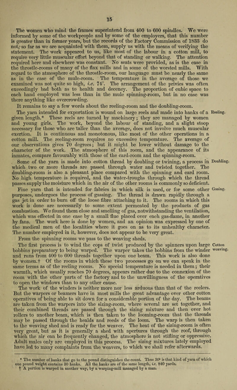 The women who mind the frames superintend from 400 to 600 spindles. We were informed by some of the workpeople and by some of the employers, that this number is greater than in former years, hut the records of the Factory Commission of 1833 do not,* so far as we are acquainted with them, supply us with the means of verifying the statement. The work appeared to us, like most of the labour in a cotton mill, to require very little muscular effort beyond that of standing or walking. The attention required here and elsewhere was constant. No seats were provided, as is the case in the tlirostle-rooms of many of the flax mills and in some of the worsted mills. With regard to the atmosphere of the throstle-room, our language must be nearly the same as in the case of the mule-room. The temperature in the average of those we examined was not quite so high, i.e. 74°. The arrangement of the privies was often exceedingly bad both as to health and decency. The proportion of cubic space to each hand employed was less than in the mule spinning-room, but in no case was there anything like overcrowding. It remains to say a few words about the reeling-room and the doubling-room. The yarn intended for exportation is wound on large reels and made into hanks of a Reeling, given length.* These reels are turned by machinery; they are managed by women and young girls. The work, beyond the labour of standing, and a slight stoop necessary for those who are taller than the average, does not involve much muscular exertion. It is continuous and monotonous, like most of the other operations in a cotton mill. The reeling-room requires no excessive temperature. The average of our observations gives 70 degrees; but it might be lower without damage to the character of the work. The atmosphere of this room, and the appearance of its inmates, compare favourably with those of the card-room and the spinning-room. Some of the yam is made into cotton thread by doubling or twining, a process in Doubling, which two or more threads are passed through water and twisted together. The doubling-room is also a pleasant place compared with the spinning and card room. No high temperature is required, and the water-troughs through which the thread passes supply the moisture which in the air of the other rooms is commonly so deficient. Fine yam that is intended for fabrics in which silk is used, or for some other Gasing. purposes, undergoes the process of gassing. The thread is drawn rapidly through a gas jet in order to bum off the loose fibre attaching to it. The rooms in which this work is done are necessarily to some extent permeated by the products of gas combustion. We found them close and smelling of gas, notwithstanding the ventilation, which was effected in one case by a small flue placed over each gas-flame, in another by fans. The work here is done by women, and an opinion was expressed by one of the medical men of the localities where it goes on as to its unhealthy character. The number employed in it, however, does not appear to be very great. From the spinning rooms we pass to the weaving sheds. The first process is to wind the cops of twist produced by the spinners upon large Cotton bobbins preparatory to being warped. The warper takes the bobbins from the winder weaving, and runs from 400 to 600 threads together upon one beam. This work is also done by women.f Of the rooms in which these two processes go on we can speak in the same terms as of the reeling rooms. No special temperature is needed in them; their warmth, which usually reaches 70 degrees, appears rather due to the connexion of the room with the other parts of the factory and to the unwillingness of the operatives to open the windows than to any other cause. The work of the winders is neither more nor less arduous than that of the reelers. But the warpers or beamers have in most mills the great advantage over other cotton operatives of being able to sit down for a considerable portion of the day. The beams are taken from the warpers into the sizing-room, where several are set together, and their combined threads are passed through the sizing mixture and then over hot rollers to another beam, which is then taken to the looming-room that the threads may be passed through the healds and reeds of the loom. The warp is then taken to the weaving shed and is ready for the weaver. The heat of the sizing-room is often very great, but as it is generally a shed with apertures through the roof, through which the air can be frequently changed, the atmosphere is not stifling or oppressive. Adult males only are employed in this process. The sizing mixtures lately employed have led to many complaints from the weavers, to which we shall refer afterwards. * The number of hanks that go to the pound distinguishes the count. Thus 30s is that kind of yarn of which one pound weight contains 30 hanks. All the hanks are of the same length, i.e. 840 yards, f A portion is warped in another way, by a warping-mill managed by a man.