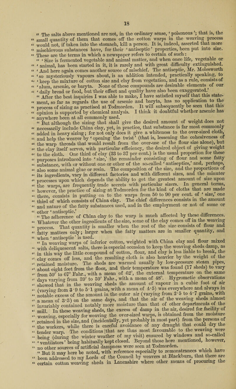 “ The salts above mentioned are not, in the ordinary sense, c poisonous that is, the “ small quantity of them that comes off the cotton warps in the weaving process “ would not, if taken into the stomach, kill a person. It is, indeed, asserted that more “ mischievous substances have, for their ‘ antiseptic 5 properties, been put into size. “ These are the terms in which a newspaper refers to certain of such «< c Size is fermented vegetable and animal matter, and when once life, vegetable or “ £ animal, has been started in it, it is rarely and with great difficulty extinguished. “ £ And here again comes another source of mischief. The antiseptic, Mr. Molesworth cf £ so mysteriously vapours about, is an addition intended, practically speaking, to <c £ keep the mixture of cotton size and clay from vegetation, and as a rule, consists of ££ £alum, arsenic, or baryta. None of these compounds are desirable elements ^of our “ £ daily bread or food, but their effect and quality have also been exaggerated.’ “ After the best inquiries I was able to make, I have satisfied myself that this state- C£ ment, so far as regards the use of arsenic and baryta, has no application to the ££ process of sizing as practised at Todmorden. It will, subsequently be seen that this ££ opinion is supported by chemical analysis. I think it doubtful whether arsenic has ££ anywhere been at all commonly used. ££ But although the sizing that shall give the desired amount of weight does not ££ necessarily include China clay, yet, in practice, that substance is far most commonly “ added in heavy sizing; for not only does it give a whiteness to the over-sized cloth, ££ and help the weaver by £ opening the twist ’ (that is, lessening the cohesiveness of ££ the warp threads that would result from the over-use of the floui size alone),.but Cf the clay itself serves, with particular efficiency, the desired object of giving weight c£ to the cloth. One third of clay (38 to 37 per cent.) is the usual proportion for these « purposes introduced into £ size,’ the remainder consisting of flour and some fatty ££ substance, with or without one or other of the so-called antiseptics, and, pe.rhaps, ££ also some animal glue or resin. The composition of the size, and the proportions of ££ its ingredients, vary in different factories and with different sizes, and the minuter ££ processes upon which depends the ability to get the greatest amount of size upon ££ the warps, are frequently trade secrets with particular sizers. In general terms, ££ however, the practice of sizing at Todmorden for the kind of cloths that are made ££ there, consists in putting on to the warps from 50 to 90 per cent., of ‘ size,’ one ££ third of which consists of China clay. The chief differences consists in the amount ££ and nature of the fatty substances used, and in the employment or not of some or ££ other ‘ antiseptic.’ . 1 „ , , , ,, ££ The adherence of China clay to the warp is much affected by these differences. ££ Whatever the other ingredients of the size, some of the clay comes off in the weaving ££ process. That quantity is smaller when the rest of the size consists of flour and ££ fatty matters only; larger when the fatty matters are in smaller quantity, and £C when c antiseptic ’ is tised. # . « In weaving warps of inferior cotton, weighted with China clay and flour mixed ££ with deliquescent salts, there is especial occasion to keep the weaving sheds damp, as ££ in this way the little compound of cotton, flour, and clay is less liable to break, the ££ clav comes off less, and the resulting cloth is also heavier by the weight of. the ££ retained moisture. The sheds are warmed usually by low-pressure steam pipes, ££ about eight feet from the floor, and their temperature was found (17 sheds) to vary ££ from 59° to 67° Eahr., with a mean of 62°, the external temperature on the same ££ davs varying from 39° to 59° Pahr., with a mean of 48°. Hygrometic observations ££ showed that in the weaving sheds the amount of vapour in a cubic foot of air ££ (varying from 3• 9 to 5• 1 grains, with a mean of 4-5) was everywhere and always.m ££ notable excess of the amount in the outer air (varying from 2*5 to 4*7 grains, with ££ a mean of 3-3) on the same days, and that the air of the weaving sheds almost ££ invariably contained notably more moisture than that of other departments of the ££ mill In these weaving sheds, the excess of damp in the air, desired for facility o± ££ weaving, especially for weaving the over-sized warps, is obtained from the moisture ££ retained in the size, and (incidentally, yet probably in most part) from the persons of ££ the workers, while there is careful avoidance of any draught that could dry the ££ tender warp. The conditions [that are thus most favourable to the weaving were ££ beino* (during the winter weather of my visit) ensured by windows and so-called ££ ‘ventilators’being habitually kept closed. Beyond those here mentioned, however, ££ no other sources of artificial dampness were seen at Todmorden. C£ But it may here be noted, with reference especially to remonstrances which have ££ been addressed to my Lords of the Council by weavers at Blackburn, that there are t£ certain cotton weaving sheds in Lancashire where other means of procuring che