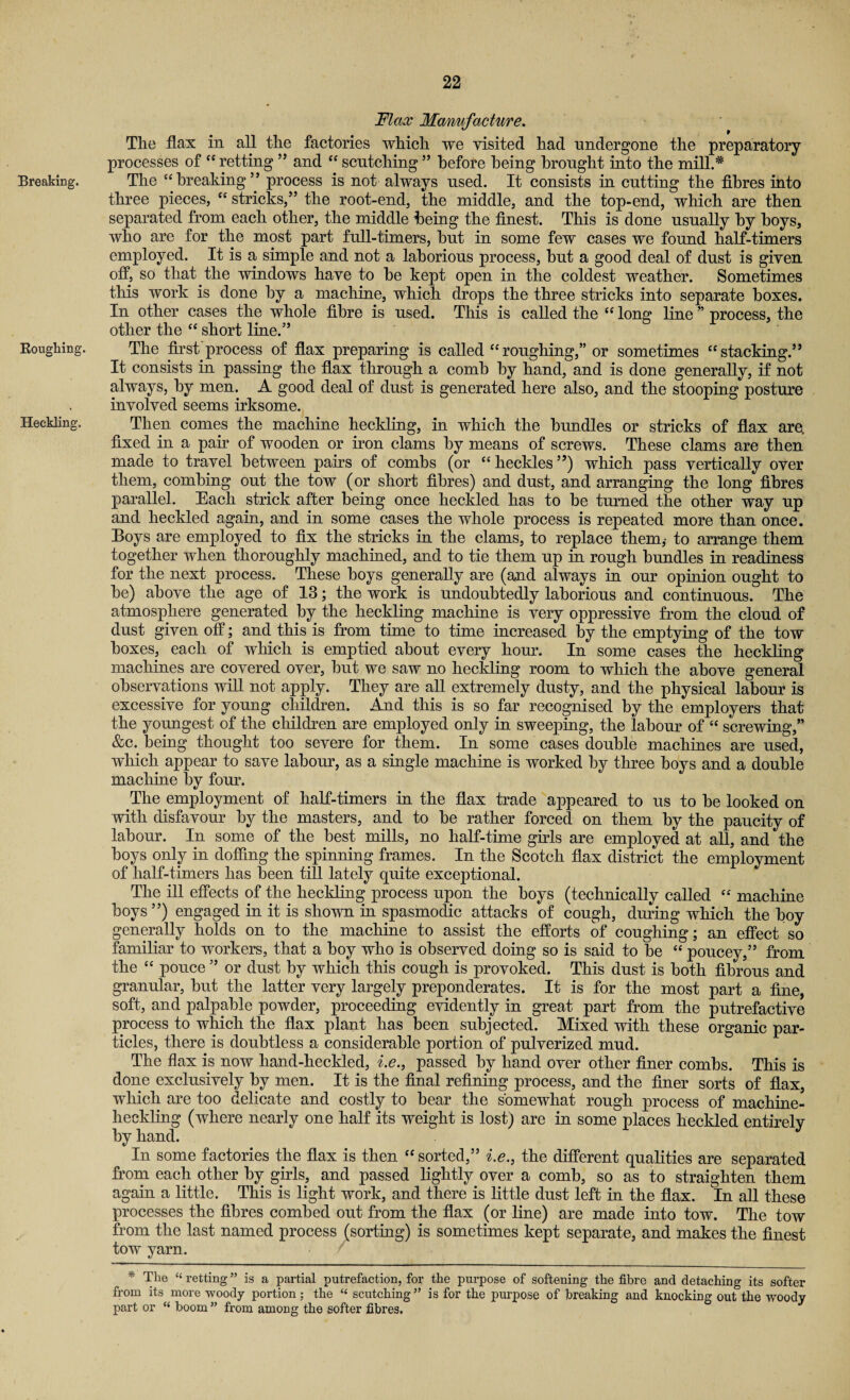 Breaking. Roughing. Heckling. Flax Manufacture. The flax in all the factories which we visited had undergone the preparatory processes of “retting ” and “ scntching ” before being brought into the mill.* The “breaking” process is not always used. It consists in cutting the fibres into three pieces, “ stricks,” the root-end, the middle, and the top-end, which are then separated from each other, the middle being the finest. This is done usually by boys, who are for the most part full-timers, hut in some few cases we found half-timers employed. It is a simple and not a laborious process, hut a good deal of dust is given off, so that the windows have to he kept open in the coldest weather. Sometimes this work is done by a machine, which drops the three stricks into separate boxes. In other cases the whole fibre is used. This is called the “ long line ” process, the other the “ short line.” The first process of flax preparing is called “roughing,” or sometimes “stacking.” It consists in passing the flax through a comb by hand, and is done generally, if not always, by men. A good deal of dust is generated here also, and the stooping posture involved seems irksome. Then comes the machine heckling, in which the bundles or stricks of flax are. fixed in a pair of wooden or iron clams by means of screws. These clams are then made to travel between pairs of combs (or “ heckles ”) which pass vertically oyer them, combing out the tow (or short fibres) and dust, and arranging the long fibres parallel. Each strick after being once heckled has to be turned the other way up and heckled again, and in some cases the whole process is repeated more than once. Boys are employed to fix the stricks in the clams, to replace them,- to arrange them together when thoroughly machined, and to tie them up in rough bundles in readiness for the next process. These boys generally are (and always in our opinion ought to be) above the age of 13; the work is undoubtedly laborious and continuous. The atmosphere generated by the heckling machine is very oppressive from the cloud of dust given off; and this is from time to time increased by the emptying of the tow boxes, each of which is emptied about every hour. In some cases the heckling machines are covered over, but we saw no heckling room to which the above general observations will not apply. They are all extremely dusty, and the physical labour is excessive for young children. And this is so far recognised by the employers that the youngest of the children are employed only in sweeping, the labour of “ screwing,” &c. being thought too severe for them. In some cases double machines are used, which appear to save labour, as a single machine is worked by three boys and a double machine by four. The employment of half-timers in the flax trade appeared to us to be looked on with disfavour by the masters, and to be rather forced on them by the paucity of labour. In some of the best mills, no half-time girls are employed at all, and the boys only in doffing the spinning frames. In the Scotch flax district the employment of half-timers has been till lately quite exceptional. The ill effects of the heckling process upon the boys (technically called “ machine boys”) engaged in it is shown in spasmodic attacks of cough, during which the boy generally holds on to the machine to assist the efforts of coughing; an effect so familiar to workers, that a boy who is observed doing so is said to be “ poucey,” from the “ pouce ” or dust by which this cough is provoked. This dust is both fibrous and granular, but the latter very largely preponderates. It is for the most part a fine, soft, and palpable powder, proceeding evidently in great part from the putrefactive process to which the flax plant has been subjected. Mixed with these organic par¬ ticles, there is doubtless a considerable portion of pulverized mud. The flax is now hand-heckled, i.e., passed by hand over other finer combs. This is done exclusively by men. It is the final refining process, and the finer sorts of flax, which are too delicate and costly to bear the somewhat rough process of machine- heckling (where nearly one half its weight is lost) are in some places heckled entirely by hand. In some factories the flax is then “ sorted,” i.e., the different qualities are separated from each other by girls, and passed lightly over a comb, so as to straighten them again a little. This is light work, and there is little dust left in the flax. In all these processes the fibres combed out from the flax (or line) are made into tow. The tow from the last named process (sorting) is sometimes kept separate, and makes the finest tow yarn. * The “retting” is a partial putrefaction, for the purpose of softening the fibre and detaching its softer from its more woody portion; the “ scutching ” is for the purpose of breaking and knocking out the woody part or “ boom ” from among the softer fibres.