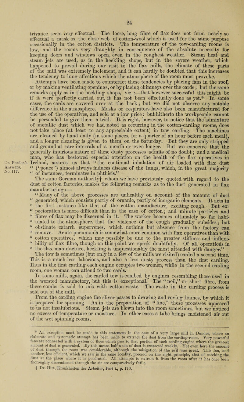 Dr. Purclon’s Answers, No. 117. trivance seem very effectual. Tlie loose, long fibre of flax does not form nearly so effectual a mask as the close web of cotton-wool which is used for the same purpose occasionally in the cotton districts. The temperature of the tow-carding rooms is low, and the rooms very draughty in consequence of the absolute necessity for keeping doors and windows open, even in the roughest weather. Steam heat and steam jets are used, as in the heckling shops, but in the severe weather, which happened to prevail during our visit to the flax mills, the climate of these parts of the mill was extremely inclement, and it can hardly be doubted that this increases the tendency to lung affections which the atmosphere of the room must provoke. Attempts have been made to counteract these tendencies by placing fans in the roof, or by making ventilating openings, or by placing chimneys over the cards ; but the same remarks apply as in the heckling shops, viz.:—that however successful this might be if it were perfectly carried out, it has not been effectually done as yet.* In some cases, the cards are covered over at the back; but we did not observe any notable difference in the atmosphere. Masks or respirators have also been manufactured for the use of the operatives, and sold at a low price : but hitherto the workpeople cannot be persuaded to give them a trial. It is right, however, to notice that the admixture of metallic dust which we had noted as occurring in the cotton-carding rooms, does not take place (at least to any appreciable extent) in tow carding. The machines are cleaned by hand daily (in some places, for a quarter of an hour before each meal), and a longer cleaning is given to them on the Saturday. But they are only stripped and ground at rare intervals of a month or even longer. But we conceive that the generally injurious nature of these dusty processes admits of no doubt; and a medical man, who has bestowed especial attention on the health of the flax operatives in Ireland, assures us that “the continual inhalation of air loaded with flax dust “ (‘ pouce ’) almost always induces disease of the lungs, which, in the great majority “ of instances, terminates in phthisis.” The same German authority-)- whom we have previously quoted with regard to the dust of cotton factories, makes the following remarks as to the dust generated in flax manufacturing:— “ Many of the above processes are unhealthy on account of the amount of dust “ generated, which consists partly of organic, partly of inorganic elements. It acts in “ the first instance like that of the cotton manufacture, exciting cough. But ex- “ pectoration is more difficult than in the case of cotton; and minute particles and “ fibres of flax may be discerned in it. The worker becomes ultimately so far habi- “ tuated to the atmosphere, that the violence of the cough gradually subsides; but “ obstinate catarrh supervenes, which nothing but absence from the factory can “ remove. Acute pneumonia is somewhat more common with flax operatives than with “ cotton operatives, which may possibly be due to the greater stiffness and inflexi- “ bility of flax fibre, though on this point we speak doubtfully. Of all operations in <c the flax manufacture, heckling is unquestionably the most attended with danger.” The tow is sometimes (but only in a few of the mills we visited) carded a second time. This is a much less laborious, and also a less dusty process than the first carding. Thus in the first carding each engine occupies two women, while in the second carding room, one woman can attend to two cards. In some mills, again, the carded tow is comhed by engines resembling those used in the worsted manufactory, but this is exceptional. The “noil,” or short fibre, from these combs is sold to mix with cotton waste. The waste in the carding process is sold out of the mill. Trom the carding engine the sliver passes to drawing and roving frames, by which it is prepared for spinning. As in the preparation of “line,” these processes appeared to us not insalubrious. Steam jets are blown into the room sometimes, but we noticed no excess of temperature or moisture. In other cases a tube brings moistened air out of the wet spinning rooms. * An exception must be made to this statement in the case of a very large mill in Dundee, where an elaborate and systematic attempt has been made to extract the dust from the carding-room. Very powerful fans are connected with a system of flues which pass to that portion of each carding-engine where the greatest amount of dust is generated. By this means half a ton of dust is extracted weekly. Yet even here the amount of dust through the room was considerable, although the mitigation of the evil was great. This fan, and another, less efficient, which we saw in the same locality, proceed on the right principle, that of catching the dust at the place where it is generated. All attempts to extract it from the room after it has once been thoroughly disseminated through the air are compai’atively futile. f Dr. Hirt, Krankheiten der Arbeiter, Part i., p. 176.