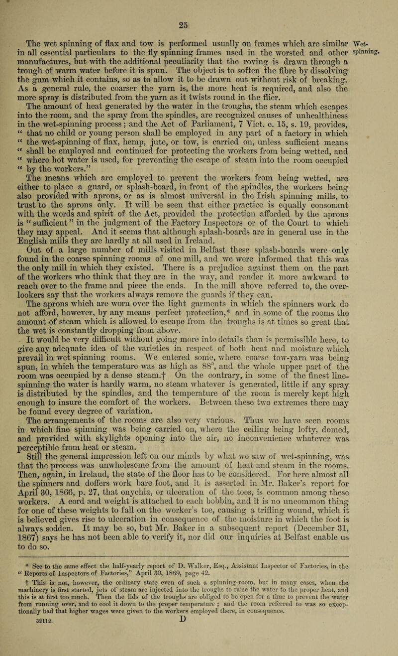The wet spinning of flax and tow is performed usually on frames which are similar Wet- in all essential particulars to the fly spinning frames used in the worsted and other spinning, manufactures, but with the additional peculiarity that the roving is drawn through a trough of warm water before it is spun. The object is to soften the fibre by dissolving the gum which it contains, so as to allow it to be drawn out without risk of breaking. As a general rule, the coarser the yarn is, the more heat is required, and also the more spray is distributed from the yarn as it twists round in the flier. The amount of heat generated by the water in the troughs, the steam which escapes into the room, and the spray from the spindles, are recognized causes of unhealthiness in the wet-spinning process; and the Act of Parliament, 7 Viet. c. 15, s. 19, provides, “ that no child or young person shall be employed in any part of a factory in which “ the wet-spinning of flax, hemp, jute, or tow, is carried on, unless sufficient means “ shall be employed and continued for protecting the workers from being wetted, and “ where hot water is used, for preventing the escape of steam into the room occupied “ by the workers.” The means which are employed to prevent the workers from being wetted, are either to place a guard, or splash-board, in front of the spindles, the workers being also provided with ajnons, or as is almost universal in the Irish spinning mills, to trust to the aprons only. It will be seen that either practice is equally consonant with the words and spirit of the Act, provided the protection afforded by the aprons is “ sufficient ” in the judgment of the Pactory Inspectors or of the Court to which they may appeal. And it seems that although splash-boards are in general use in the English mills they are hardly at all used in Ireland. Out of a large number of mills visited in Belfast these splash-boards were only found in the coarse spinning rooms of one mill, and we were informed that this was the only mill in which they existed. There is a prejudice against them on the part of the workers who think that they are in the way, and render it more awkward to reach over to the frame and piece the ends. In the mill above referred to, the over¬ lookers say that the workers always remove the guards if they can. The aprons which are worn over the light garments in which the spinners work do not afford, however, by any means perfect protection,* and in some of the rooms the amount of steam which is allowed to escape from the troughs is at times so great that the wet is constantly dropping from above. It would be very difficult without going more into details than is permissible here, to give any adequate idea of the varieties in respect of both heat and moisture which prevail in wet spinning rooms. We entered some, where coarse tow-yarn was being spun, in which the temperature was as high as 88°, and the whole upper part of the room was occupied by a dense steam.f On the contrary, in some of the finest line¬ spinning the water is hardly warm, no steam whatever is generated, little if any spray is distributed by the spindles, and the temperature of the room is merely kept high enough to insure the comfort of the workers. Between these two extremes there may be found every degree of variation. The arrangements of the rooms are also very various. Thus we have seen rooms in which fine spinning was being carried on, where the ceiling being lofty, domed, and provided with skylights opening into the air, no inconvenience whatever was perceptible from heat or steam. Still the general impression left on our minds by what we saw of wet-spinning, was that the process was unwholesome from the amount of heat and steam in the rooms. Then, again, in Ireland, the state of the floor has to be considered. Eor here almost all the spinners and doffers work bare foot, and it is asserted in Mr. Baker’s report for April 30, 1866, p. 27, that onychia, or ulceration of the toes, is common among these workers. A cord and weight is attached to each bobbin, and it is no uncommon thing for one of these weights to fall on the worker’s toe, causing a trifling wound, which it is believed gives rise to ulceration in consequence of the moisture in which the foot is always sodden. It may be so, but Mr. Baker in a subsequent report (December 31, 1867) says he has not been able to verify it, nor did our inquiries at Belfast enable us to do so. * See to the same effect the half-yearly report of D. Walker, Esq., Assistant Inspector of Factories, in the “ Reports of Inspectors of Factories,” April 30, 1869, page 42. t This is not, however, the ordinary state even of such a spinning-room, but in many cases, when the machinery is first started, jets of steam are injected into the troughs to raise the water to the proper heat, and this is at first too much. Then the lids of the troughs are obliged to be open for a time to prevent the water from running over, and to cool it down to the proper temperature ; and the room referred to was so excep¬ tionally bad that higher wages were given to the workers employed there, in consequence. 32112. D