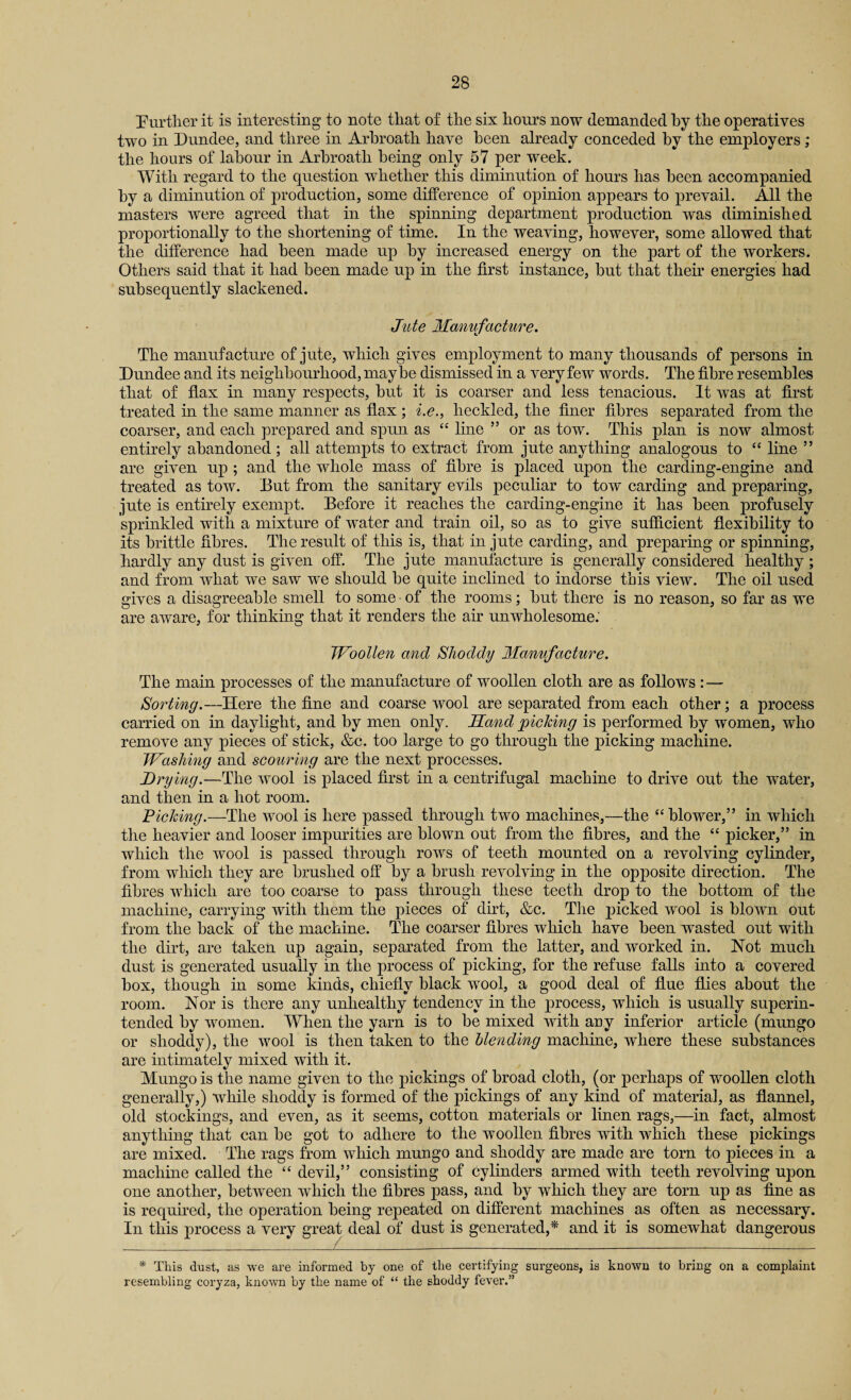 Further it is interesting to note that of the six hours now demanded by the operatives two in Dundee, and three in Arbroath have been already conceded by the employers ; the hours of labour in Arbroath being only 57 per week. With regard to the question whether this diminution of hours has been accompanied by a diminution of production, some difference of opinion appears to prevail. All the masters were agreed that in the spinning department production was diminished proportionally to the shortening of time. In the weaving, however, some allowed that the difference had been made up by increased energy on the part of the workers. Others said that it had been made up in the first instance, but that their energies had subsequently slackened. Jute Manufacture. The manufacture of jute, which gives employment to many thousands of persons in Dundee and its neighbourhood, maybe dismissed in a very few words. The fibre resembles that of flax in many respects, but it is coarser and less tenacious. It was at first treated in the same manner as flax ; i.e., heckled, the finer fibres separated from the coarser, and each prepared and spun as “ line ” or as tow. This plan is now almost entirely abandoned; all attempts to extract from jute anything analogous to “ line ” are given up ; and the whole mass of fibre is placed upon the carding-engine and treated as tow. But from the sanitary evils peculiar to tow carding and preparing, jute is entirely exempt. Before it reaches the carding-engine it has been profusely sprinkled with a mixture of water and train oil, so as to give sufficient flexibility to its brittle fibres. The result of this is, that in jute carding, and preparing or spinning, hardly any dust is given off. The jute manufacture is generally considered healthy ; and from wiiat we saw we should be quite inclined to indorse this view. The oil used gives a disagreeable smell to some of the rooms; but there is no reason, so far as we are aware, for thinking that it renders the air unwholesome.' Woollen and Shoddy Manufacture. The main processes of the manufacture of woollen cloth are as follows : — Sorting.—Here the fine and coarse wool are separated from each other; a process carried on in daylight, and by men only. Hand 'picking is performed by women, who remove any pieces of stick, &c. too large to go through the picking machine. Washing and scouring are the next processes. Drying.—The wool is placed first in a centrifugal machine to drive out the water, and then in a hot room. Picking.—The wool is here passed through two machines,—the “blower,” in which the heavier and looser impurities are blown out from the fibres, and the “ picker,” in which the wool is passed through rows of teeth mounted on a revolving cylinder, from which they are brushed oft* by a brush revolving in the opposite direction. The fibres which are too coarse to pass through these teeth drop to the bottom of the machine, carrying with them the pieces of dirt, &c. The picked wool is blown out from the back of the machine. The coarser fibres which have been wasted out with the dirt, are taken up again, separated from the latter, and worked in. Not much dust is generated usually in the process of picking, for the refuse falls into a covered box, though in some kinds, chiefly black wool, a good deal of flue flies about the room. Nor is there any unhealthy tendency in the process, which is usually superin¬ tended by women. When the yarn is to be mixed with any inferior article (mungo or shoddy), the wool is then taken to the blending machine, where these substances are intimately mixed with it. Mungo is the name given to the pickings of broad cloth, (or perhaps of woollen cloth generally,) while shoddy is formed of the pickings of any kind of material, as flannel, old stockings, and even, as it seems, cotton materials or linen rags,—in fact, almost anything that can be got to adhere to the woollen fibres with which these pickings are mixed. The rags from which mungo and shoddy are made are torn to pieces in a machine called the “ devil,” consisting of cylinders armed with teeth revolving upon one another, between which the fibres pass, and by which they are torn up as fine as is required, the operation being repeated on different machines as often as necessary. In this process a very great deal of dust is generated,* and it is somewhat dangerous * This dust, as we are informed by one of the certifying surgeons, is known to bring on a complaint resembling coryza, known by the name of “ the shoddy fever.”