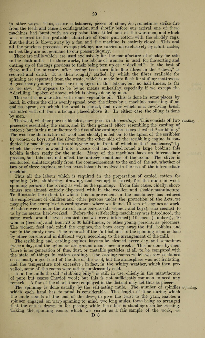 in other ways. Thus, coarse substances, pieces of stone, &c., sometimes strike fire from the teeth and cause a conflagration, and shortly before our arrival one of these machines had hurst, with an explosion that killed one of the workmen, and which was referred to the probable admixture of some gun cotton with the shoddy rags. But the dust is blown away by a fan and the machine is entirely closed. This and all the previous processes, except picking, are carried on exclusively by adult males, so that they are not germane to our present inquiry. There are mills which are used exclusively for the manufacture of shoddy for sale to the cloth mills. In these works, the labour of women is used for the sorting and cutting up of the rags previous to their being torn up or “ devilled.” In the best of these mills the mixture, after having been torn into fine fibres in the “ devil,” is scoured and dried. It is then roughly carded, by which the fibres available for spinning are separated from the waste, which is made into flock for stuffing mattresses. A. good many young persons are employed in this labour, but no half-timers, as far as we saw. It appears to be by no means unhealthy, especially if we except the “ devilling,” spoken of above, which is always done by men. The wool is now treated with some vegetable oil. This is done in some places by hand, in others the oil is evenly spread over the fibres by a machine consisting of an endless apron, on which the wool is spread, and over which is a revolving brush saturated with oil from a trough placed above it. In either case the oiling is done by men. The wool, whether pure or blended, now goes to the carding. This consists of two processes essentially the same, and in their general effect resembling the carding of cotton; but in this manufacture the first of the carding processes is called “ scribbling.” The wool (or the mixture of wool and shoddy) is fed on to the apron of the scribbler by women or boys, and the sliver from the other side of the scribbling engine is con¬ ducted by machinery to the carding-engine, in front of which is the “ condenser,” by which the sliver is wound into a loose coil and reeled round a large bobbin; this bobbin is then ready for the mule. Many of the machines have an intermediate process, but this does not affect the sanitary conditions of the room. The sliver is conducted uninterruptedly from the commencement to the end of the set, whether of two or of three engines, and no extra labour is involved in the use of the intermediate machine. Thus all the labour which is required in the preparation of carded cotton for spinning (viz., slubbering, drawing, and roving) is saved, for the mule in wool¬ spinning performs the roving as well as the spinning. From, this cause, chiefly, short- timers are almost entirely dispensed with in the woollen and shoddy manufacture. To illustrate the extent to which this improvement in the machinery has reduced the employment of children and other persons under the protection of the Acts, we may give the example of a carding-room where we found 10 sets of engines at work. All these were under the care of nine persons (all women and boys), who seemed to us by no means hard-worked. Before the self-feeding machinery was introduced, the same work would have occupied (as we were informed) 10 men (slubbers), 10 women (feeders), and from 20 to 30 half-timers, or other young persons, as pieceners. The women feed and mind the engines, the boys carry away the full bobbins and put in the empty ones. The removal of the full bobbins to the spinning room is done by other persons and in different ways, according to the arrangement of the mill. The scribbling and carding engines have to be cleaned every day, and sometimes twice a day, and the cylinders are ground about once a week. This is done by men. There is no generation of flue, dust, or metallic particles at all to be compared with the state of things in cotton carding. The carding rooms which we saw contained occasionally a good deal of the flue of the wool, but the atmosphere was not irritating, and the temperature not excessive; in fact, in the wintry weather, which then pre¬ vailed, some of the rooms were rather unpleasantly cold. In a few mills the old “ slubbing billy ” is still in use, chiefly in the manufacture of pure but coarse Cheviot wool; but this is not sufficiently common to need any remark. A few of the short-timers employed in the district may act thus as piecers. The spinning is done usually by the self-acting mule. The number of spindles which each hand has to mind is considerable. The length of time during which the mule stands at the end of the draw, to give the twist to the yarn, enables a spinner engaged on warp spinning to mind two long mules, these being so arranged that the one is drawn in for piecing while the other is standing open for twisting. Taking the spinning rooms which we visited as a fair sample of the work, we D 3 Carding. Spinning.