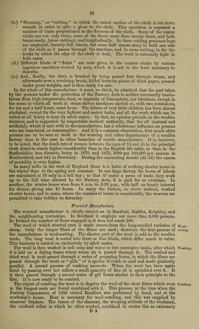 (c.) “ Shearing,” or “cutting,” in which the raised surface of the cloth is cut down • smooth in order to give a gloss to the cloth. This operation is repeated a number of times proportioned to the fineness of the cloth. Some of the coarse cloths are cut only twice, some of the finest more than twenty times, and both transversely, (cross cutting), and longitudinally. In these cutting processes hoys are employed, (mostly full timers, hut some half timers also,) to hold one side of the cloth as it passes through the machine, and in cross cutting, to fix the hooks by which the edge of the cloth is held. The work is extremely light in both cases. {d.) Different kinds of “ finish ” are now given to the coarser cloths by various ingenious machines worked by men, which it is not in the least necessary to describe. (e.) And, finally, the cloth is brushed by being passed first through steam, and afterwards over a revolving brush, folded between pieces of thick paper, pressed under great weights, and is then ready for sale. In the whole of this manufacture it must, we think, be admitted that the part taken by the persons under the protection of the Factory Acts is neither necessarily insalu¬ brious from high temperature, dust, or impurity of atmosphere, nor laborious, except, in the sense in which all work at steam-driven machines carried on, with two remissions, for ten and a half hours, must be so. The labour of very little children has been almost abolished, except for the very lightest and easiest tasks, and all the work which can be called at all heavy is done by adult males. In fact, an opinion prevails in the woollen districts, and is supported by respectable medical authority, that the oil (natural and artificial), which is met with in the manufacture, has a wholesome influence on persons who are emaciated, or consumptive. And it is a common observation, that much older persons are to be seen at work in the weaving and other departments of a woollen factory than is the case in other branches of textile manufacture. It is, however, to be noted, that the death rate of women between the ages of 15 and 45 in the principal cloth districts stands higher considerably than in the English life table, or than in the Staffordshire iron districts, being in 1870 and 1871, 1009 per 100,000 per annum in Huddersfield, and 941 in Dewsbury. During the succeeding decade (45-55) the excess of mortality is even higher. In many mills in the west of England there is a hahit of working shorter hours in the winter than in the spring and summer. In one large factory the hours of labour are calculated at 10 only in a full day ; so that if under a press of trade, they work up to the full time allowed by the Eactory Acts, it is paid for as overtime. In another, the winter horns were from 8 a.m. to 6.30 p.m., with half an hour’s interval for dinner, giving also 10 hours. In many the burlers, as above noticed, worked shorter hours, and in some, where the number of looms is considerable, the weavers are permitted to take holiday on Saturday. Worsted Manufacture. The worsted manufacture is chiefly carried on in Bradford, Halifax, Keighley, and the neighbouring townships. In Scotland it employs not more than 6,000 persons. In Ireland the number of those engaged in it does not reach 100. The wool of which worsted yarn is made comes from the long-woolled varieties of Wool- sheep. Only the longer fibres of the fleece are used; therefore the first process of sorting, the manufacture is wool-sorting. The shorter part of the wool is sold to the woollen trade. The long wool is sorted into three or four kinds, which differ much in value. This business is carried on exclusively by adult males. The wool is then washed in soft soap and water in two successive tanks, after which Washing, it is laid on a drying frame where warm air is passed through it. The washed and dried wool is next passed through a series of preparing boxes, in which the fibres are passed through the teeth or “ gills ” of a species of comb or card and made gradually parallel. A second process of washing succeeds. When the wool has been again dried by passing over hot rollers a small quantity of fine oil is sprinkled over it. It is then passed through a second series of gill boxes similar in their principle to the first. It is now ready to be combed. The object of combing the wool is to deprive the wool of the short fibres which even Combing, in the longest sorts are found combined with it. This process, at the time when the Eactory Commission of 1833 visited Bradford, was performed by hand, and at the workman’s house. Heat is necessary for wool combing, and this was supplied by charcoal braziers. The fumes of the charcoal, the stooping attitude of the workman, the confined cellar in which he often worked, combined to render this an extremely D 4