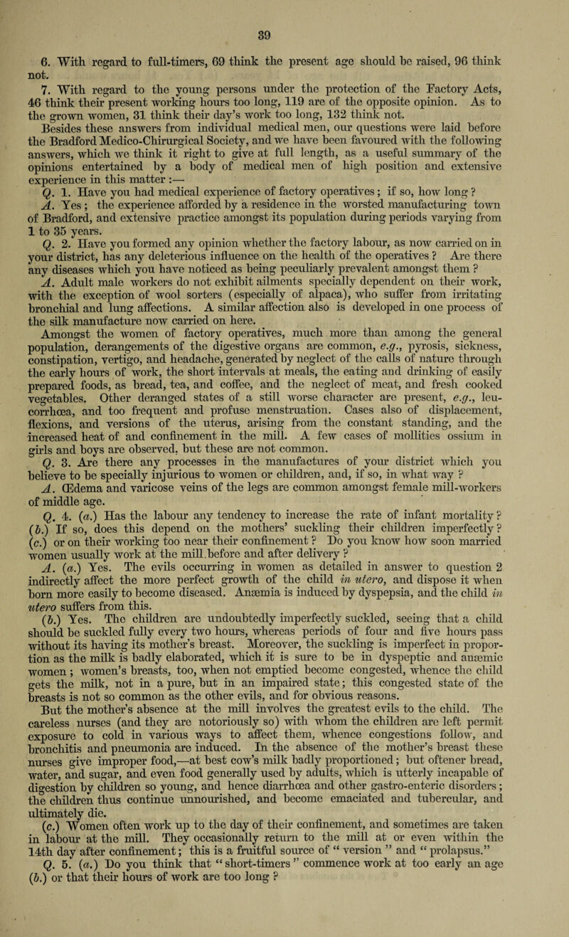 6. With regard to full-timers, 69 think the present age should he raised, 96 think not. 7. With regard to the young persons under the protection of the Factory Acts, 46 think their present working hours too long, 119 are of the opposite opinion. As to the grown women, 31 think their day’s work too long, 132 think not. Besides these answers from individual medical men, our questions were laid before the Bradford Medico-Chirurgical Society, and we have been favoured with the following answers, which we think it right to give at full length, as a useful summary of the opinions entertained by a body of medical men of high position and extensive experience in this matter :— Q. 1. Have you had medical experience of factory operatives; if so, how long ? A. Yes ; the experience afforded by a residence in the worsted manufacturing town of Bradford, and extensive practice amongst its population during periods varying from 1 to 35 years. Q. 2. Have you formed any opinion whether the factory labour, as now carried on in your district, has any deleterious influence on the health of the operatives ? Are there any diseases which you have noticed as being peculiarly prevalent amongst them ? A. Adult male workers do not exhibit ailments specially dependent on their work, with the exception of wool sorters (especially of alpaca), who suffer from irritating bronchial and lung affections. A similar affection also is developed in one process of the silk manufacture now carried on here. Amongst the women of factory operatives, much more than among the general population, derangements of the digestive organs are common, e.g., pyrosis, sickness, constipation, vertigo, and headache, generated by neglect of the calls of nature through the early hours of work, the short intervals at meals, the eating and drinking of easily prepared foods, as bread, tea, and coffee, and the neglect of meat, and fresh cooked vegetables. Other deranged states of a still worse character are present, e.g., leu- corrhoea, and too frequent and profuse menstruation. Cases also of displacement, flexions, and versions of the uterus, arising from the constant standing, and the increased heat of and confinement in the mill. A few cases of mollifies ossium in girls and boys are observed, but these are not common. Q. 3. Are there any processes in the manufactures of your district which you believe to be specially injurious to women or children, and, if so, in what way ? A. (Edema and varicose veins of the legs are common amongst female mill-workers of middle age. Q. 4. (a.) Has the labour any tendency to increase the rate of infant mortality ? (&.) If so, does this depend on the mothers’ suckling their children imperfectly? (c.) or on their working too near their confinement ? Ho you know how soon married women usually work at the mill.before and after delivery ? A. (a.) Yes. The evils occurring in women as detailed in answer to question 2 indirectly affect the more perfect growth of the child in utero, and dispose it when born more easily to become diseased. Anaemia is induced by dyspepsia, and the child in utero suffers from this. (5.) Yes. The children are undoubtedly imperfectly suckled, seeing that a child should be suckled fully every two horns, whereas periods of four and five hours pass without its having its mother’s breast. Moreover, the suckling is imperfect in propor¬ tion as the milk is badly elaborated, which it is sure to be in dyspeptic and anaemic women ; women’s breasts, too, when not emptied become congested, whence the child gets the milk, not in a pure, but in an impaired state; this congested state of the breasts is not so common as the other evils, and for obvious reasons. But the mother’s absence at the mill involves the greatest evils to the child. The careless nurses (and they are notoriously so) with whom the children are left permit exposure to cold in various ways to affect them, whence congestions follow, and bronchitis and pneumonia are induced. In the absence of the mother’s breast these nurses give improper food,—at best cow’s milk badly proportioned; but oftener bread, water, and sugar, and even food generally used by adults, which is utterly incapable of digestion by children so young, and hence diarrhoea and other gastro- enteric disorders; the children thus continue unnourislied, and become emaciated and tubercular, and ultimately die. (c.) Women often work up to the day of their confinement, and sometimes are taken in labour at the mill. They occasionally return to the mill at or even within the 14th day after confinement; this is a fruitful source of “ version ” and “ prolapsus.” Q. 5. (a.) Do you think that “ short-timers ’’ commence work at too early an age (b.) or that their hours of work are too long ?