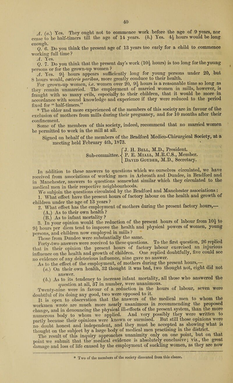 i A. (a.) Yes. They ought not to commence work before the age of 9 years, nor cease to he half-timers till the age of 14 years. (A) Yes. 4^ hours would be long enough Q. 6. Do you think the present age of 13 years too early for a child to commence working full time ? Q. 7. Do you think that the present day’s work (104 hours) is too long for the young persons or for the grown-up women ? A. Yes. 94 hours appears sufficiently long for young persons under 20, hut 8 hours would, cceteris paribus, more greatly conduce to their health. Dor grown-up women, i.e. women over 20, 9| hours is a reasonable time so long as they remain unmarried. The employment of married women in mills, however, is fraught with so many evils, especially to their children, that it would he more in accordance with sound knowledge and experience if they were reduced to the period fixed for “ half-timers.” * The older and more experienced of the members of this society are in favour of the exclusion of mothers from mills during their pregnancy, and for 10 months after their confinement. Some of the members of this society, indeed, recommend that no married women he permitted to work in the mill at all. Signed on behalf of the members of the Bradford Medico-Cliirurgical Society, at a meeting held Fehruary 4th, 1873. f J. H. Bell, M.D., President. Sub-committee. < P. E. Miall, M.E.C.S., Member. [ David Goydeu, M.D., Secretary. In addition to these answers to questions which we ourselves circulated, we have received from associations of working men in Arbroath and Dundee, in Bradford and in Manchester, answers to questions somewhat similar which they circulated to the medical men in their respective neighbourhoods. > . We subjoin the questions circulated by the Bradford and Manchester associations : 1. What effect have the present hours of factory labour on the health and growth of children under the age of 13 years ? 2. What effect has the employment of mothers during the present factory hours,— (A.) As to their own health ? (B.) As to infant mortality ? 3. In your opinion would the reduction of the present hours of labour from 104 to 94 hours per diem tend to improve the health and physical powers of women, young persons, and children now employed in mills ? Those from Dundee were substantially the same. Eorty-two answers were received to these questions. To the first question, 26 replied that in their opinion the present hours of factory labour exercised an injurious influence on the health and growth of children. One replied doubtfully, five could see no evidence of any deleterious influence, nine gave no answer. As to the effect of the employment, of mothers during the present hours,— (a.) On their own health, 32 thought it was bad, two thought not, eight did not answer. (b.) As to its tendency to increase infant mortality, all those who answered the question at all, 37 in number, were unanimous. Twenty-nine were in favour of a reduction in the hours of labour, seven were doubtful of its doing any good, two were opposed to it. It is open to observation that the answers of the medical men to whom the workmen wrote are much more nearly unanimous in recommending the proposed change, and in denouncing the physical ill-effects of the present system, than the more numerous body to whom we applied. And very possibly they were written to partly because their opinions were known or surmised. But still those opinions were no doubt honest and independent, and they must be accepted as showing what is thought on the subject by a large body of medical men practising in the district. The result of this inquiry approaches unanimity only on one point, but on that point we submit that the/ medical evidence is absolutely conclusive; viz., the great damage and loss of life caused by the employment of suckling women, as they are now * Two of tlie members of the society dissented from this clause.