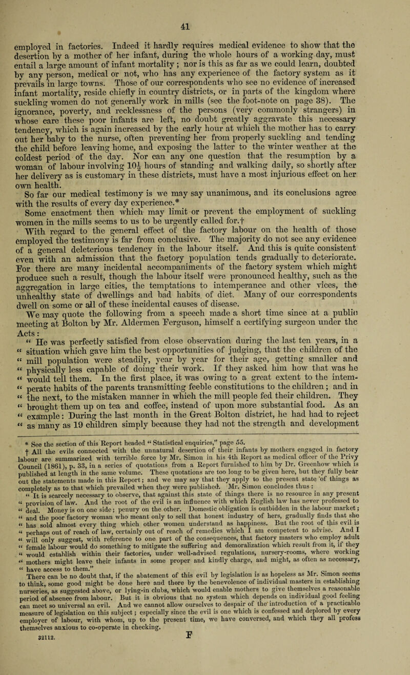 employed in factories. Indeed it hardly requires medical evidence to show that the desertion by a mother of her infant, during the whole hours of a working day, must entail a large amount of infant mortality ; nor is this as far as we could learn, doubted by any person, medical or not, who has any experience of the factory system as it prevails in large towns. Those of our correspondents who see no evidence of increased infant mortality, reside chiefly in country districts, or in parts of the kingdom where suckling women do not generally work in mills (see the foot-note on page 38). The ignorance, poverty, and recklessness of the persons (very commonly strangers) in whose care these poor infants are left, no doubt greatly aggravate this necessary tendency, which is again increased by the early hour at which the mother has to carry out her baby to the nurse, often preventing her from properly suckling and tending the child before leaving home, and exposing the latter to the winter weather at the coldest period of the day. Nor can any one question that the resumption by a woman of labour involving 10J hours of standing and walking daily, so shortly after her delivery as is customary in these districts, must have a most injurious effect on her own health. So far our medical testimony is we may say unanimous, and its conclusions agree with the results of every day experience.* Some enactment then which may limit or prevent the employment of suckling women in the mills seems to us to be urgently called for.f With regard to the general effect of the factory labour on the health of those employed the testimony is far from conclusive. The majority do not see any evidence of a general deleterious tendency in the labour itself. And this is quite consistent even with an admission that the factory population tends gradually to deteriorate. Tor there are many incidental accompaniments of the factory system which might produce such a result, though the labour itself were pronounced healthy, such as the ao>o>reo>ation in large cities, the temptations to intemperance and other vices, the unhealthy state of dwellings and bad habits, of diet. Many of our correspondents dwell on some or all of these incidental causes of disease. We may quote the following from a speech made a short time since at a public meeting at Bolton by Mr. Aldermen Ferguson, himself a certifying surgeon under the Acts: “ He was perfectly satisfied from close observation during the last ten years, in a “ situation which gave him the best opportunities of judging, that the children of the “ mill population were steadily, year by year for their age, getting smaller and “ physically less capable of doing their work. If they asked him how that was he <c would tell them. In the first place, it was owing to a great extent to the intern¬ ee perate habits of the parents transmitting feeble constitutions to the children; and in “ the next, to the mistaken manner in which the mill people fed their children. They “ brought them up on tea and coffee, instead of upon more substantial food. As an “ example: During the last month in the Great Bolton district, he had had to reject “ as many as 19 children simply because they had not the strength and development * See the section of this Report headed “ Statistical enquiries,” page 55. t All the evils connected with the unnatural desertion of their infants by mothers engaged in factory labour are summarized with terrible force by Mr. Simon in his 4th Report as medical officer of the Privy Council (1861), p. 33, in a series of quotations from a Report furnished to him by Dr. Greenhow which is published at length in the same volume. These quotations are too long to be given here, but they fully bear out the statements made in this Report; and we may say that they apply to the present state ‘of things as completely as to that which prevailed when they were published. Mr. Simon concludes thus :. « is scarcely necessary to observe, that against this state of things there is no resource in any present « provision of law. And the root of the evil is an influence with which English law has never professed to « ^al. Money is on one side; penury on the other. Domestic obligation is outbidden in the labour market; “ and the poor factory woman who meant only to sell that honest industry of hers, gradually finds that she « lias gold almost every thing which other women understand as happiness. But the root of this evil is « perhaps out of reach of law, certainly out of reach of remedies which I am competent to advise. And I “ will only suggest, with reference to one part of the consequences, that factory masters who employ adult « female labour would do something to mitigate the suffering and demoralization which result from it, if they “ would establish within their factories, under well-advised regulations, nursery-rooms, where working « mothers might leave their infants in some proper and kindly charge, and might, as often as necessary, “ have access to them.” ... . . 0. There can be no doubt that, if the abatement of this evil by legislation is as hopeless as Mr. oimon seems to think, some good might be done here and there by the benevolence of individual masters in establishing nurseries, as suggested above, or lying-in clubs, which would enable mothers to give themselves a reasonable period of absence from labour. But it is obvious that no system which depends on individual good feeling can meet so universal an evil. And we cannot allow ourselves to despair of the introduction ot a practicable measure of legislation on this subject; especially since the evil is one which is confessed and deplored by every employer of labour, with whom, up to the present time, we have conversed, and which they all profess themselves anxious to co-operate in checking. F 32112.