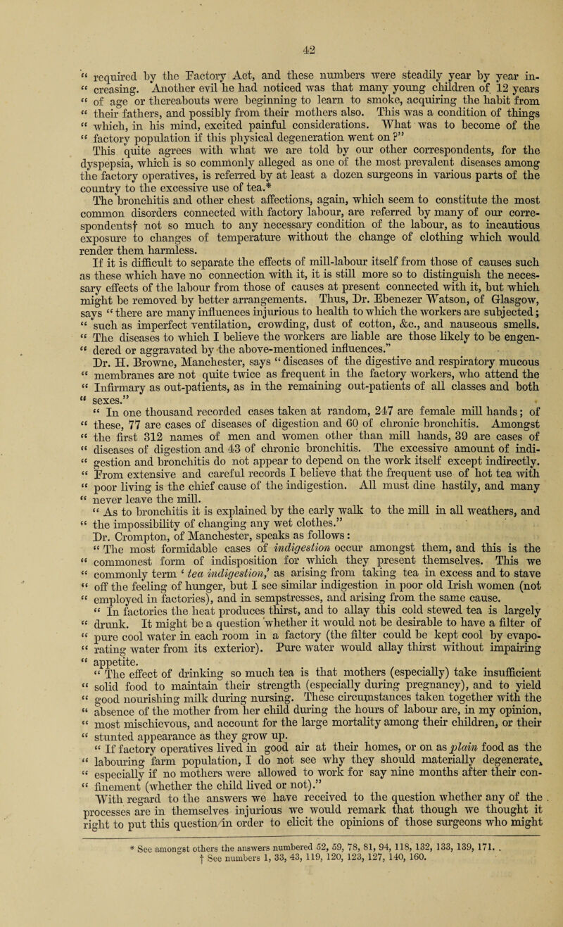 “ required by the Factory Act, and these numbers were steadily year by year in- “ creasing. Another evil he had noticed was that many young children of 12 years “ of age or thereabouts were beginning to learn to smoke, acquiring the habit from “ their fathers, and possibly from their mothers also. This was a condition of things “ which, in his mind, excited painful considerations. What was to become of the te factory population if this physical degeneration went on ?” This quite agrees with what we are told by our other correspondents, for the dyspepsia, which is so commonly alleged as one of the most prevalent diseases among the factory operatives, is referred by at least a dozen surgeons in various parts of the country to the excessive use of tea A The bronchitis and other chest affections, again, which seem to constitute the most common disorders connected with factory labour, are referred by many of our corre¬ spondents f not so much to any necessary condition of the labour, as to incautious exposure to changes of temperature without the change of clothing which would render them harmless. If it is difficult to separate the effects of mill-labour itself from those of causes such as these which have no connection with it, it is still more so to distinguish the neces¬ sary effects of the labour from those of causes at present connected with it, but which might be removed by better arrangements. Thus, Dr. Ebenezer Watson, of Glasgow, says “ there are many influences injurious to health to which the workers are subjected; “ such as imperfect ventilation, crowding, dust of cotton, &c., and nauseous smells. “ The diseases to which I believe the workers are liable are those likely to be engen- se dered or aggravated by the above-mentioned influences.” Dr. H. Browne, Manchester, says “ diseases of the digestive and respiratory mucous ££ membranes are not quite twice as frequent in the factory workers, who attend the “ Infirmary as out-pafients, as in the remaining out-patients of all classes and both “ sexes.” “ In one thousand recorded cases taken at random, 247 are female mill hands; of « these, 77 are cases of diseases of digestion and 60 of chronic bronchitis. Amongst “ the first 312 names of men and women other than mill hands, 39 are cases of « diseases of digestion and 43 of chronic bronchitis. The excessive amount of indi- “ gestion and bronchitis do not appear to depend on the work itself except indirectly. « Erom extensive and careful records I believe that the frequent use of hot tea with “ poor living is the chief cause of the indigestion. All must dine hastily, and many ££ never leave the mill. “ As to bronchitis it is explained by the early walk to the mill in all weathers, and ££ the impossibility of changing any wet clothes.” Dr. Crompton, of Manchester, speaks as follows: “ The most formidable cases of indigestion occur amongst them, and this is the £e commonest form of indisposition for which they present themselves. This we ££ commonly term c tea indigestion,’ as arising from taking tea in excess and to stave ££ off the feeling of hunger, but I see similar indigestion in poor old Irish women (not ££ employed in factories), and in sempstresses, and arising from the same cause. ££ In factories the heat produces thirst, and to allay this cold stewed tea is largely ce drunk. It might be a question whether it would not be desirable to have a filter of ££ pure cool water in each room in a factory (the filter could be kept cool by evapo- c£ rating water from its exterior). Pure water would allay thirst without impairing ££ appetite. ££ The effect of drinking so much tea is that mothers (especially) take insufficient ££ solid food to maintain their strength (especially during pregnancy), and to yield ££ good nourishing milk during nursing. These circumstances taken together with the “ absence of the mother from her child during the hours of labour are, in my opinion, ££ most mischievous, and account for the large mortality among their children, or their ££ stunted appearance as they grow up. ££ If factory operatives lived in good air at their homes, or on as plain food as the ££ labouring farm population, I do not see why they should materially degenerate* ££ especially if no mothers were allowed to work for say nine months after their con- ££ finement (whether the child lived or not).” With regard to the answers we have received to the question whether any of the . processes are in themselves injurious we would remark that though we thought it right to put this question in order to elicit the opinions of those surgeons who might * See amongst others the answers numbered 52, 59, 78, 81, 94, 118, 132, 133, 139, 171. . | See numbers 1, 33, 43, 119, 120, 123, 127, 140, 160.