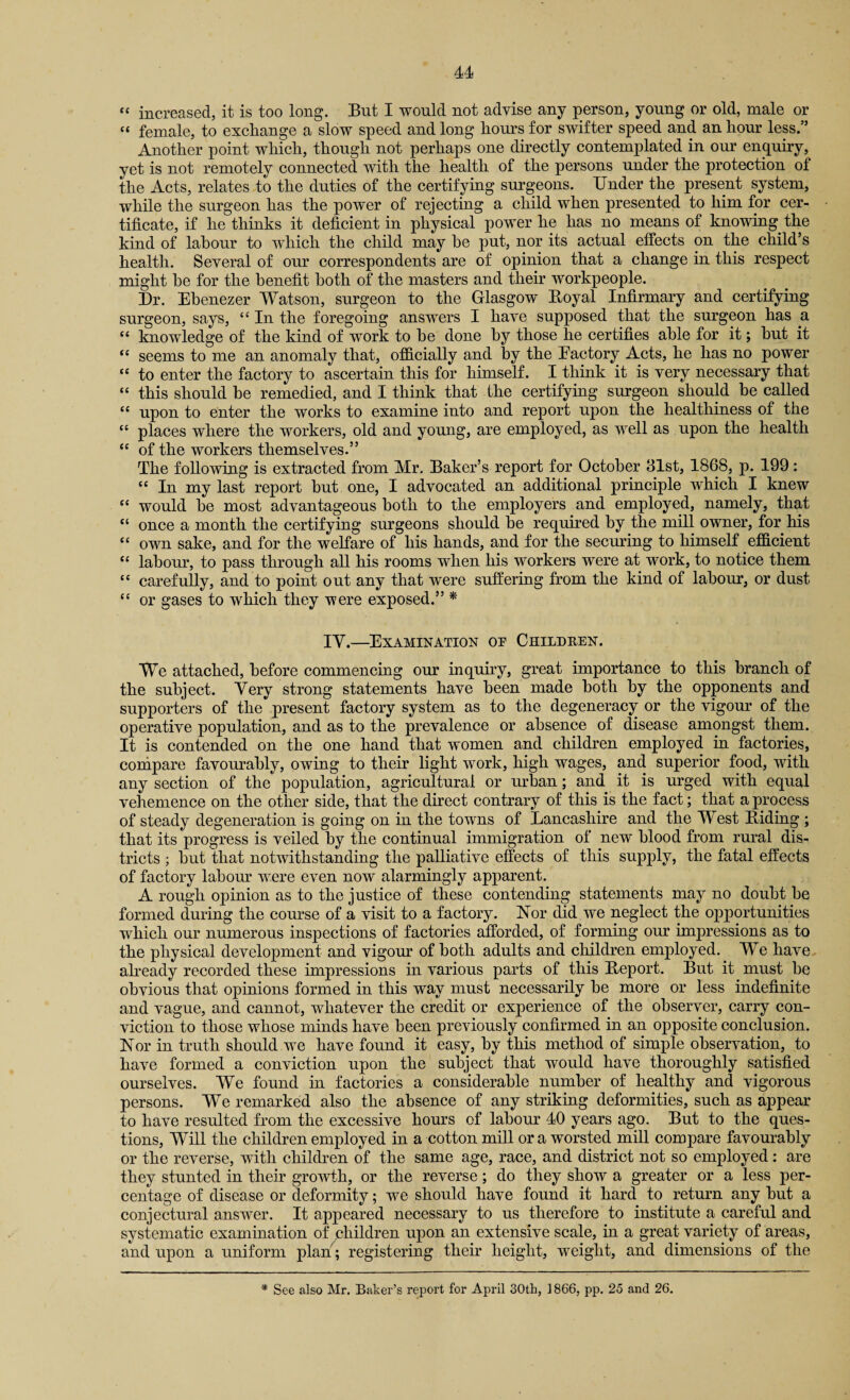 “ female, to exchange a slow speed and long hours for swifter speed and an hour less.” Another point which, though not perhaps one directly contemplated in our enquiry, yet is not remotely connected with the health of the persons under the protection of the Acts, relates to the duties of the certifying surgeons. Under the present system, while the surgeon has the power of rejecting a child when presented to him for cer¬ tificate, if he thinks it deficient in physical power he has no means of knowing the kind of labour to which the child may he put, nor its actual effects on the child’s health. Several of our correspondents are of opinion that a change in this respect might he for the benefit both of the masters and their workpeople. Ur. Ehenezer Watson, surgeon to the Glasgow Itoyal Infirmary and certifying surgeon, says, “ In the foregoing answers I have supposed that the surgeon has a “ knowledge of the kind of work to he done by those he certifies able for it; hut it <c seems to me an anomaly that, officially and by the Factory Acts, he has no power “ to enter the factory to ascertain this for himself. I think it is very necessary that “ this should he remedied, and I think that the certifying surgeon should he called tc upon to enter the works to examine into and report upon the healthiness of the tc places where the workers, old and young, are employed, as well as upon the health “ of the workers themselves.” The following is extracted from Mr. Baker’s report for October 31st, 1868, p. 199: u In my last report but one, I advocated an additional principle which I knew “ would he most advantageous both to the employers and employed, namely, that “ once a month the certifying surgeons should he required hy the mill owner, for his “ own sake, and for the welfare of his hands, and for the securing to himself efficient cc labour, to pass through all his rooms when his workers were at work, to notice them “ carefully, and to point out any that were suffering from the kind of labour, or dust cc or gases to which they were exposed.” * IV.—Examination op Children. We attached, before commencing our inquiry, great importance to this branch of the subject. Very strong statements have been made both hy the opponents and supporters of the present factory system as to the degeneracy or the vigour of the operative population, and as to the prevalence or absence of disease amongst them. It is contended on the one hand that women and children employed in factories, compare favourably, owing to their light work, high wages, and superior food, with any section of the population, agricultural or urban; and it is urged with equal vehemence on the other side, that the direct contrary of this is the fact; that a process of steady degeneration is going on in the towns of [Lancashire and the West Biding ; that its progress is veiled by the continual immigration of new blood from rural dis¬ tricts ; hut that notwithstanding the palliative effects of this supply, the fatal effects of factory labour were even now alarmingly apparent. A rough opinion as to the justice of these contending statements may no doubt he formed during the course of a visit to a factory. Nor did we neglect the opportunities which our numerous inspections of factories afforded, of forming our impressions as to the physical development and vigour of both adults and children employed. We have already recorded these impressions in various parts of this Beport. But it must be obvious that opinions formed in this way must necessarily he more or less indefinite and vague, and cannot, whatever the credit or experience of the observer, carry con¬ viction to those whose minds have been previously confirmed in an opposite conclusion. Nor in truth should we have found it easy, hy this method of simple observation, to have formed a conviction upon the subject that would have thoroughly satisfied ourselves. We found in factories a considerable number of healthy and vigorous persons. We remarked also the absence of any striking deformities, such as appear to have resulted from the excessive hours of labour 40 years ago. But to the ques¬ tions, Will the children employed in a cotton mill or a worsted mill compare favourably or the reverse, with children of the same age, race, and district not so employed: are they stunted in their growth, or the reverse; do they show a greater or a less per¬ centage of disease or deformity; we should have found it hard to return any hut a conjectural answer. It appeared necessary to us therefore to institute a careful and systematic examination of children upon an extensive scale, in a great variety of areas, and upon a uniform plan; registering their height, weight, and dimensions of the * See also Mr. Baker’s report for April 30tk, 1866, pp. 25 and 26.