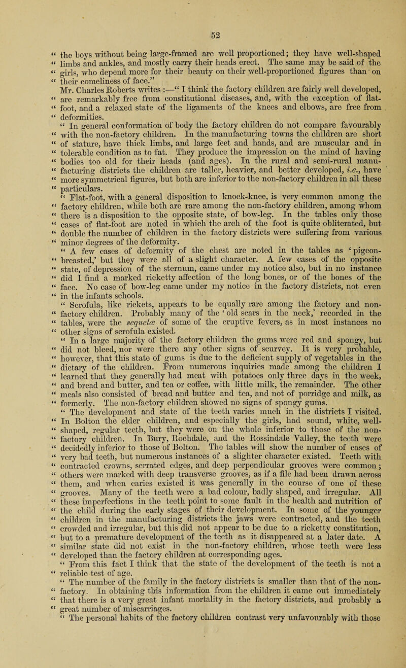 “ the boys without being large-framed are well proportioned; they have well-shaped “ limbs and ankles, and mostly carry their heads erect. The same may he said of the “ girls, who depend more for then beauty on their well-proportioned figures than - on “ then comeliness of face.” Mr. Charles Roberts writes :—“ I think the factory children are fairly well developed, « are remarkably free from constitutional diseases, and, with the exception of flat- “ foot, and a relaxed state of the ligaments of the knees and elbows, are free from “ deformities. “ In general conformation of body the factory children do not compare favourably “ with the non-factory children. In the manufacturing towns the children are short “ of stature, have thick limbs, and large feet and hands, and are muscular and in “ tolerable condition as to fat. They produce the impression on the mind of having “ bodies too old for their heads (and ages). In the rural and semi-rural manu- “ facturing districts the children are taller, heavier, and better developed, i.e., have <c more symmetrical figures, hut both are inferior to the non-factory children in all these  particulars. “ Mat-foot, with a general disposition to lmock-knee, is very common among the “ factory children, while both are rare among the non-factory children, among whom “ there is a disposition to the opposite state, of bow-leg. In the tables only those “ cases of flat-foot are noted in which the arch of the foot is quite obliterated, but “ double the number of children in the factory districts were suffering from various “ minor degrees of the deformity. « A few cases of deformity of the chest are noted in the tables as ‘ pigeon- « breasted,’ hut they were all of a slight character. A few cases of the opposite « state, of depression of the sternum, came under my notice also, hut in no instance “ did I find a marked ricketty affection of the long bones, or of the bones of the “ face. No case of how-leg came under my notice in the factory districts, not even “ in the infants schools. “ Scrofula, like rickets, appears to be equally rare among the factory and non- “ factory children. Probably many of the ‘ old scars in the neck,’ recorded in the “ tables, were the sequelce of some of the eruptive fevers, as in most instances no <c other signs of scrofula existed. “ In a large majority of the factory children the gums were red and spongy, hut “ did not bleed, nor were there any other signs of scurvey. It is very probable, “ however, that this state of gums is due to the deficient supply of vegetables in the “ dietary of the children. Prom numerous inquiries made among the children I “ learned that they generally had meat with potatoes only three days in the week, “ and bread and butter, and tea or coffee, with little milk, the remainder. The other “ meals also consisted of bread and butter and tea, and not of porridge and milk, as “ formerly. The non-factory children showed no signs of spongy gums. “ The development and state of the teeth varies much in the districts I visited. “ In Bolton the elder children, and especially the girls, had sound, white, well- “ shaped, regular teeth, but they were on the whole inferior to those of the non- “ factory children. In Bury, Rochdale, and the Rossindale Valley, the teeth were “ decidedly inferior to those of Bolton. The tables will show the number of cases of “ very bad teeth, but numerous instances of a slighter character existed. Teeth with “ contracted crowns, serrated edges, and deep perpendicular grooves were common; “ others were marked with deep transverse grooves, as if a file had been drawn across “ them, and when caries existed it was generally in the course of one of these “ grooves. Many of the teeth were a had colour, badly shaped, and irregular. All “ these imperfections in the teeth point to some fault in the health and nutrition of “ the child during the early stages of their development. In some of the younger “ children in the manufacturing districts the jaws were contracted, and the teeth “ crowded and irregular, but this did not appear to be due to a ricketty constitution, “ but to a premature development of the teeth as it disappeared at a later date. A “ similar state did not exist in the non-factory children, whose teeth were less “ developed than the factory children at corresponding ages. “ Prom this fact I think that the state of the development of the teeth is not a “ reliable test of age. “ The number of the family in the factory districts is smaller than that of the non- “ factory. In obtaining this information from the children it came out immediately “ that there is a very great infant mortality in the factory districts, and probably a “ great number of miscarriages. “ The personal habits of the factory children contrast very unfavourably with those