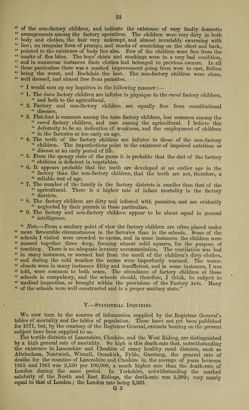 “ of the non-factory children, and indicate the existence of very faulty domestic “ arrangements among the factory operatives. The children were very dirty in both “ body and clothes, the hair very unkempt, and almost invariably swarming with “ lice; an irregular form of prurigo, and marks of scratching on the chest and back, “ pointed to the existence of body lice also. Pew of the children were free from the “ marks of flea bites. The boys’ shirts and stockings were in a very had condition, ££ and in numerous instances their clothes had belonged to previous owners. In all “ these particulars there was a marked improvement going from west to cast, Bolton “ being the worst, and Rochdale the best. The non-factory children were clean, ££ well dressed, and almost free from parasites. ££ I would sum up my inquiries in the following manner:— “ 1. The town factory children are inferior in physique to the rural factory children, “ and both to the agricultural. “ 2. Factory and non-factory children are equally free from constitutional ££ diseases. “ 3. Flat-foot is common among the town factory children, less common among the “ rural factory children, and rare among the agricultural. I believe this “ deformity to be an indication of weakness, and the employment of children ££ in the factories at too early an age. “ 4. The teeth of the factory children are inferior to those of the non-factory “ children. The imperfections point to the existence of impaired nutrition or ££ disease at an early period of life. “ 5. From the spongy state of the gums it is probable that the diet of the factory “ children is deficient in vegetables. “ 6. It appears probable that the teeth are developed at an earlier age in the “ factory than the non-factory children, that the teeth are not, therefore, a “ reliable test of age. “ 7. The number of the family in the factory districts is smaller than that of the “ agricultural. There is a higher rate of infant mortality in the factory £t districts. ££ 8. The factory children are dirty and infested with parasites, and are evidently ££ neglected by their parents in these particulars. t£ 9. The factory and non-factory children appear to be about equal in general ££ intelligence. ££ Note.—From a sanitary point of view the factory children are often placed under ££ more favourable circumstances in the factories than in the schools. Some of the ££ schools I visited were crowded to excess, and in some instances the children were ££ massed together three deep, forming almost solid squares, for the purpose of ££ teaching. There is no adequate lavatory accommodation. The ventilation was bad ££ in many instances, or seemed bad from the smell of the children’s dirty clothes, ££ and during the cold weather the rooms were imperfectly warmed. The water- £C closets were in many instances filthy and insufficient, and in some instances, I was ££ told, were common to both sexes. The attendance of factory children at these ££ schools is compulsory, and the schools should, therefore, I think, be subject to ££ medical inspection, or brought within the provisions of the Factory Acts. Many ££ of the schools were well constructed and in a proper sanitary state.” V.—Statistical Inquiries. We now turn to the sources of information supplied by the Registrar General’s tables of mortality and the tables of population. These have not yet been published for 1871, but, by the courtesy of the Registrar General, extracts bearing outlie present subject have been supplied to us. The textile districts of Lancashire, Cheshire, and the West Riding, are distinguished by a high general rate of mortality. So high is this death-rate that, notwithstanding the existence in Lancashire and Cheshire of many healthy rural districts, such as Altrincham, Nantwicli, Wirnall, Ormskirk, Fylde, Garstang, the general rate of deaths for the counties of Lancashire and Cheshire in the average of years between 1851 and 1861 was 2,550 per 100,000, a much higher rate than the death-rate of London during the same period. In Yorkshire, notwithstanding the marked salubrity of the North and East Ridings, the death-rate was 2,309; very nearly equal to that of London; the London rate being 2,363.