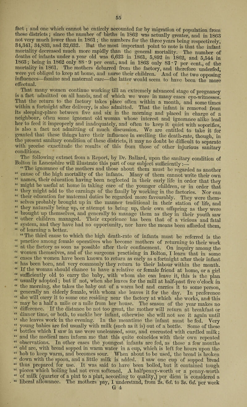 fact ; and one which cannot he entirely accounted for by migration of population from these districts ; since the number of births in 1862 was actually greater, and in 1863 not very much lower than in 1861; the numbers for the three years being respectively, 34,341, 34,833, and 32,632. But the most important point to note is tliat the infant mortality decreased much more rapidly than the general mortality. The number of deaths of infants under a year old was 6,623 in 1861, 5,892 in 1862, and 5,544 in 1863; being in 1862 only 88 * 9 per cent., and in 1863 only 83 • 7 per cent./ of the mortality in 1861. The mothers debarred from the factory, and therefore underfed, were yet obliged to keep at home, and nurse their children. And of the two opposing influences—famine and maternal care—the latter would seem to have been the more effectual. That many women continue working till an extremely advanced stage of pregnancy is a fact admitted on all hands, and of which we were in many cases eye-witnesses. That the return to the factory takes place often within a month, and some times within a fortnight after delivery, is also admitted. That the infant is removed from its. sleeping-place between five and six in the morning and placed in charge of a neighbour, often some ignorant old woman whose interest and ignorance alike lead her to feed it improperly and inadequately, and often to keep it quiet with soporifics, is also a fact not admitting of much discussion. We are entitled to take it for granted that these things have their influence in swelling the death-rate, though, in the present sanitary condition of these districts, it may no doubt be difficult to separate with, precise exactitude the results of this from those of other injurious sanitary conditions. The following extract from a Beport, by Dr. Ballard, upon the sanitary condition of Bolton in Lancashire will illustrate this part of our subject sufficiently:_ “ The ignorance of the mothers and those about them must be regarded as another “ cause of the high mortality of the infants. Many of them cannot write their own “ names, their education having been neglected in then early life in order that they “ might be useful at home in taking care of the younger children, or in order that “ they might add to the earnings of the family by working in the factories. Nor can “ then education for maternal duties be regarded more favourably. They were them- “ selves probably brought up in the manner traditional in their station of life, and “ they naturally bring up, or attempt to bring up, their own offspring as they were “ brought up themselves, and generally to manage them as they in tlieir youth saw “ other children managed. Their experience has been that of a vicious and fatal “ system, and they have had no opportunity, nor have the means been afforded them, “ of learning a better, “ The third cause to which the high death-rate of infants must be referred is the “ practice among female operatives who become mothers of returning to their work at the factory as soon as possible after their confinement. On inquiry among the “ women themselves, and of the surgeons practising in Bolton, I learn that in some ££ cases the women have been known to return as early as a fortnight after their infant ££ has been born, and very commonly they return to their labour within the month. ££ If the woman should chance to have a relative or female friend at home, or a girl ££ sufficiently old to carry the baby, with whom she can leave it, this is the plan ££ usually adopted; but if not, when she leaves for the mill at half-past five o’clock in ££ the morning, she takes the baby out of a warm bed and carries it to some person, ££ generally an elderly female, with whom she leaves it for the day. In preference ££ she will carry it to some one residing near the factory at which she works, and this ££ may be a half a mile or a mile from her house. The season of the year makes no ££ difference. If the distance be not too great, the mother will return at breakfast or ££ dinner time, or both, to suckle her infant, otherwise she will not see it again until ££ she leaves work in the evening. In the meantime the infant must be fed. Very ££ young babies are fed usually with milk (such as it is) out of a bottle. Some of these ££ bottles which I saw in use were uncleansed, sour, and encrusted with curdled milk; ££ and the medical men inform me that this quite coincides with their own repeated C£ observations. In other cases the youngest infants are fed, as those a few months ££ old are, with bread sopped in warm water in a cup, which is left for hours upon the ££ hob to keep warm, and becomes sour. When about to be used, the bread is broken ££ down with the spoon, and a little milk is added. I saw one cup of sopped bread ££ thus prepared for use. It was said to have been boiled, but it contained tough ££ pieces which boiling had not even softened, A halfpenny-worth or a penny-worth ££ of milk (quarter of a pint to a pint, according to quality,) per diem is considered a ££ liberal allowance. The mothers pay, I understand, from 2s. Gd. to 3s. Gd. per week