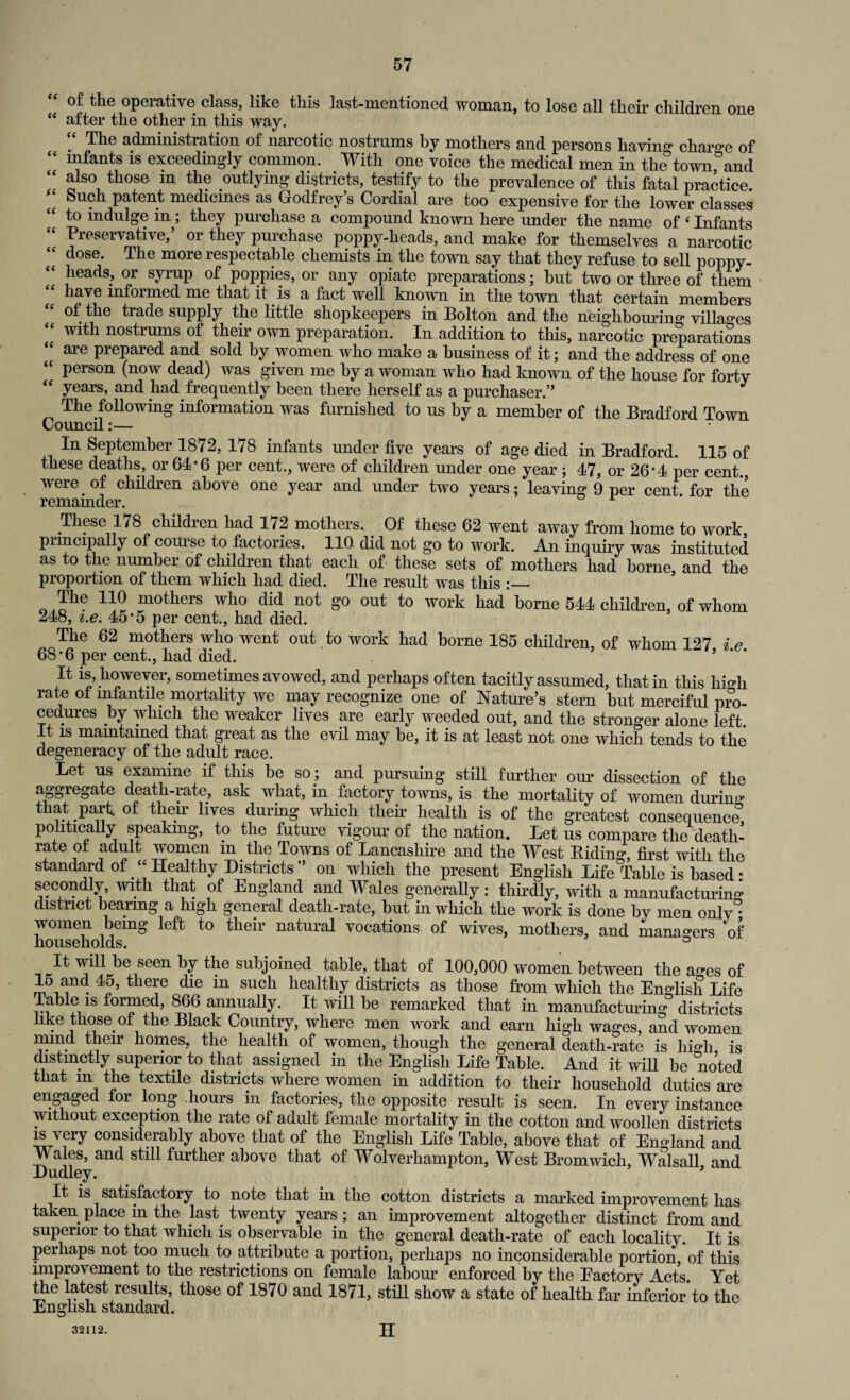 of the operative class, like this last-mentioned woman, to lose all their children one “ after the other in this way. “ The administration of narcotic nostrums by mothers and persons having charge of “ infants is exceedingly common. With one voice the medical men in the town, and “ also those m the outlying districts, testify to the prevalence of this fatal practice  Such patent medicines as Godfrey’s Cordial are too expensive for the lower classes to indulge in ; they purchase a compound known here under the name of ‘ Infants “ Preservative,’ or they purchase poppy-heads, and make for themselves a narcotic dose. The more respectable chemists in the town say that they refuse to sell poppy- “ heads, or syrup of poppies, or any opiate preparations; hut two or three of them have infoimed me that it is a fact well known in the town that certain members of the trade supply the little shopkeepers in Bolton and the neighbouring villages with nostrums of their own preparation. In addition to this, narcotic preparations “ are prepared and sold by women who make a business of it; and the address of one “ person (now dead) was given me by a woman who had known of the house for forty years, and had frequently been there herself as a purchaser.” The following information was furnished to us by a member of the Bradford Town Council:— In September 1872, 178 infants under five years of age died in Bradford. 115 of these deaths, or 64*6 per cent., were of children under one year ; 47, or 26*4 per cent., were of children above one year and under two years; leaving 9 per cent for the remainder. These 178 childien had 172 mothers. Of these 62 went away from home to work, puncipally of course to factories. 110 did not go to work. An inquiry was instituted as to the number of children that each of- these sets of mothers had borne and the proportion of them which had died. The result was this The 110 mothers who did not go out to work had borne 544 children, of whom 248, i.e. 45*5 per cent., had died. The 62 mothers who went out to work had borne 185 children, of whom 127 i r bS*b per cent., had died. It is, however, sometimes avowed, and perhaps often tacitly assumed, that in this high rate ol infantile mortality we may recognize one of Nature’s stern but merciful pro¬ cedures by which the weaker lives are early weeded out, and the stronger alone left. It is maintained that great as the evil may be, it is at least not one which tends to the degeneracy of the adult race. Let us examine if this be so ; and pursuing still further our dissection of the aggregate death-rate, ask what, in factory towns, is the mortality of women during that part, of their lives during which their health is of the greatest consequence! politically speaking, to the future vigour of the nation. Let us compare the death- rate oi adult women in the Towns of Lancashire and the West B.idino*, first with the standard of “Healthy Districts” on which the present English Life Table is based • secondly, with that of England and Wales generally : thirdly, with a manufacturing district bearing a high general death-rate, but in which the work is done by men only^ women being left to their natural vocations of wives, mothers, and managers of households. ° nJ-tw}l}^eJeenhJtl}G joined table, that of 100,000 women between the ao*es of 15 and 45, there die m such healthy districts as those from which the English Life Table is formed, 866 annually. It will be remarked that in manufacturing districts like those of the Black Country, where men work and earn high wages, and women mmd their homes, the health of women, though the general death-rate is high, is distinctly superior to that assigned in the English Life Table. And it will be noted that m the textile districts where women in addition to their household duties are engaged for long hours in factories, the opposite result is seen. In every instance without exception the rate of adult female mortality in the cotton and woollen districts is very considerably above that of the English Life Table, above that of England and Wales, and still further above that of Wolverhampton, West Bromwich, Walsall and Dudley. ’ ’ It is satisfactory to note that in the cotton districts a marked improvement has taken place in the last twenty years; an improvement altogether distinct from and superior to that which is observable in the general death-rate of each locality. It is perhaps not too much to attribute a portion, perhaps no inconsiderable portion, of this improvement to the restrictions on female labour enforced by the Eactory Acts. Yet the latest results, those of 1870 and 1871, still show a state of health far inferior to the English standard. 32112. H