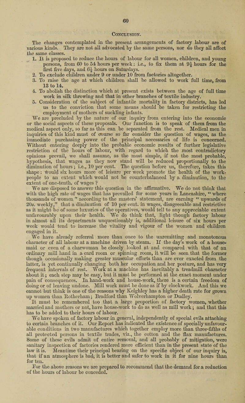 Conclusion. The changes contemplated in the present arrangements of factory labour are of various kinds. They are not all advocated by the same persons, nor do they all affect the same classes. 1. It is proposed to reduce the hours of labour for all women, children, and young persons, from 60 to 54 horns per week: i.e., to fix them at 9^ hours for the first five days, and 6^ hours on Saturdays. 2. To exclude children under 9 or under 10 from factories altogether. 3. To raise the age at which children shall be allowed to work full time, from 13 to 14. 4. To abolish the distinction which at present exists between the age of full time work in silk throwing and that in other branches of textile industry. 5. Consideration of the subject of infantile mortality in factory districts, has led us to the conviction that some means should be taken for restricting the employment of mothers of suckling infants. We are precluded by the nature of our inquiry from entering into the economic or the social aspects of these proposals. Our function is to speak of them from the medical aspect only, so far as this can be separated from the rest. Medical men in inquiries of this kind must of course so far consider the question of wages, as the immediate purchasing power of the principal necessaries of life is concerned. Without entering deeply into the probable economic results of further legislative restriction of the hours of labour, with regard to which the most contradictory opinions prevail, we shall assume, as the most simple, if not the most probable, hypothesis, that wages as they now stand will be reduced proportionally to the diminution of hours; i.e., 10 per cent. The question before us, therefore, takes this shape: tvuuld six hours more of leisure per week promote the health of the work¬ people to an extent which would not be counterbalanced by a diminution, to the extent of one-tenth, of wages ? We are disposed to answer this question in the affirmative. We do not think that with the high rate of wages that has prevailed for some years in Lancashire, “ where thousands of women ” according to the masters’ statement, are earning cc upwards of 205. weekly,” that a diminution of 10 per cent, in wages, disagreeable and restrictive as it might be of some luxuries of the operatives, would tell to any appreciable extent unfavourably upon their health. We do think that, light though factory labour in almost all its departments unquestionably is, additional leisure of six hours per week would tend to increase the vitality and vigour of the women and children engaged in it. We have already referred more than once to the unremitting and monotonous character of all labour at a machine driven by steam. If the day’s work of a house¬ maid or even of a charwoman be closely looked at and compared with that of an ordinary mill hand in a card room or spinning room, it will be seen that the former though occasionally making greater muscular efforts than are ever exacted from the latter, is yet continually changing both her occupation and her posture, and has very frequent intervals of rest. Work at a machine has inevitably a treadmill character about it; each step may be easy, but it must be performed at the exact moment under pain of consequences. In hand-work and house-work, there is a certain freedom of doing or of leaving undone. Mill work must be done as if by clockwork. And this we cannot but think is one of the reasons why Keighley has a higher death rate for grown up women than Botherliam; Bradford than Wolverhampton or Dudley. It must be remembered too that a large proportion of factory women, whether married and mothers or not, have house-work to do as well as mill work; and that this has to be added to their hours of labour. We have spoken of factory labour in general, independently of special evils attaching to certain branches of it. Our Deport has indicated the existence of specially unfavour¬ able conditions in two manufactures which together employ more than three-fifths of all protected persons in textile trades, viz., the cotton and the flax manufactures. Some of these evils admit of entire removal, and all probably of mitigation, were sanitary inspection of factories rendered more efficient than in the present state of the law it is. Meantime their principal bearing on the specific object of our inquiry is, that if an atmosphere is bad, it is better and safer to work in it for nine hours than for ten. Bor the above reasons we are prepared to recommend that the demand for a reduction of the hours of labour be conceded.
