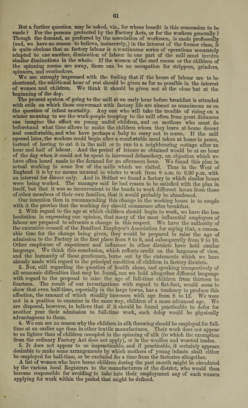 But a further question may be asked, viz., for whose benefit is this concession to be made ? Bor the persons protected by the Factory Acts, or for the workers generally ? Though the demand, as preferred by the association of workmen, is made professedly (and, we have no reason to believe, insincerely,) in the interest of the former class, it is quite obvious that as factory labour is a continuous series of operations accurately adapted to one another, diminution of labour in one part of the mill must involve similar diminutions in the whole. If the women of the card rooms or the children of the spinning rooms are away, there can he no occupation for strippers, grinders, spinners, and overlookers. We are strongly impressed with the feeling that if the hours of labour are to be shortened, the additional hour of rest should be given as far as possible in the interest of women and children. We think it should be given not at the close hut at the beginning of the day. The present system of going to the mill at an early hour before breakfast is attended with evils on which those conversant with factory life are almost as unanimous as on the question of infant mortality. Any one who will take the trouble of rising on a winter morning to see the work-people trooping to the mill often from great distances can imagine the effect on young unfed children, and on mothers who must do beforehand what time allows to make the children whom they leave at home decent and comfortable, and who have perhaps a baby to carry out to nurse. If the mill opened later, the workers could begin after a comfortable meal taken at home in peace, instead of having to eat it in the mill or to run to a neighbouring cottage after an hour and half of labour. And the period of leisure so obtained would be at an hour of the day when it could not be spent in increased debauchery, an objection which we have often heard made to the demand for an afternoon hour. We found this plan in actual working in some few of the mills which we visited. Thus in the West of England it is by no means unusual in winter to work from 8 a.m. to 6.30 p.m. with an interval for dinner only. And in Belfast we found a factory in which similar hours were being worked. The manager said he had reason to be satisfied with the plan in itself, but that it was so inconvenient to the hands to work different horns from those of other members of their own families, that it would probably be abandoned. Our intention then in recommending this change in the working hours is to couple with it the proviso that the working day should commence after breakfast. 2. With regard to the age at which children should begin to work, we have the less hesitation in expressing our opinion, that many of the most influential employers of labour are prepared to advocate a change in this respect. We have the authority of the executive council of the Bradford Employer’s Association for saying that, a reason¬ able time for the change being given, they would be prepared to raise the age of admission to the Factory in the first place from 8 to 9, and subsequently from 9 to 10. Other employers of experience and influence in other districts have held similar language. We think this conclusion, which reflects credit on the largeness of view, and the humanity of these gentlemen, borne out by the statements which we have already made with regard to the principal condition of children in factory districts. 3. Nor, still regarding the question of health alone, and speaking irrespectively of all economic difficulties that may he found, can we hold altogether different language with regard to the proposal to raise the age of full-time children from thirteen to fourteen. The result of our investigations with regard to flat-foot, would seem to show that even half-time, especially in the large towns, has a tendency to produce this affection, the amount of which steadily increases with age from 8 to 12. We were not in a position to examine in the same way, children of a more advanced age. We are disposed, however, to believe that if it should be found practicable to defer for another year their admission to full-time work, such delay would be physically advantageous to them. 4. We can see no reason why the children in silk throwing should he employed for full¬ time at an earlier age than in other textile manufactures. Their work does not appear to us fighter than of children occupied in the spinning of silk (to which the exemption from the ordinary Factory Act does not apply), or in the woollen and worsted trades. 5. It does not appear to us impracticable, and if practicable, it certainly appears desirable to make some arrangements by which mothers of young infants shall either be employed for half-time, or be excluded for a time from the factories altogether. A fist of women who have borne children during the past month might be circulated by the various local Registrars to the manufacturers of the district, who would then become responsible for avoiding to take into their employment any of such women applying for work within the period that might be defined.