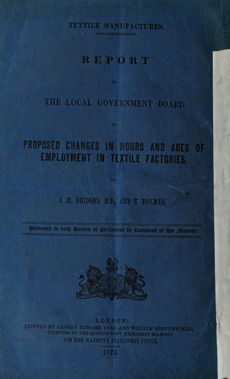 m . * ' ' m THE LOCAL GOVERNMENT BOARD ON ‘‘K >: PROPOSED CHANGES IN HOURS AND AGES OF EMPLOYMENT IN TEXTILE FACTORIES. BY J. I. BRIDGES, ID., AND T. HOLMES. j prtstntrti to tiotlj Slottsrs of parliament Lp Commanti of ler iHajtstp. LONDON: PRINTED BY GEORGE EDWARD EYRE AND WILLIAM SPOTTISWOODE, PRINTERS TO THE QDEEN’S MOST EXCELLENT MAJESTY.