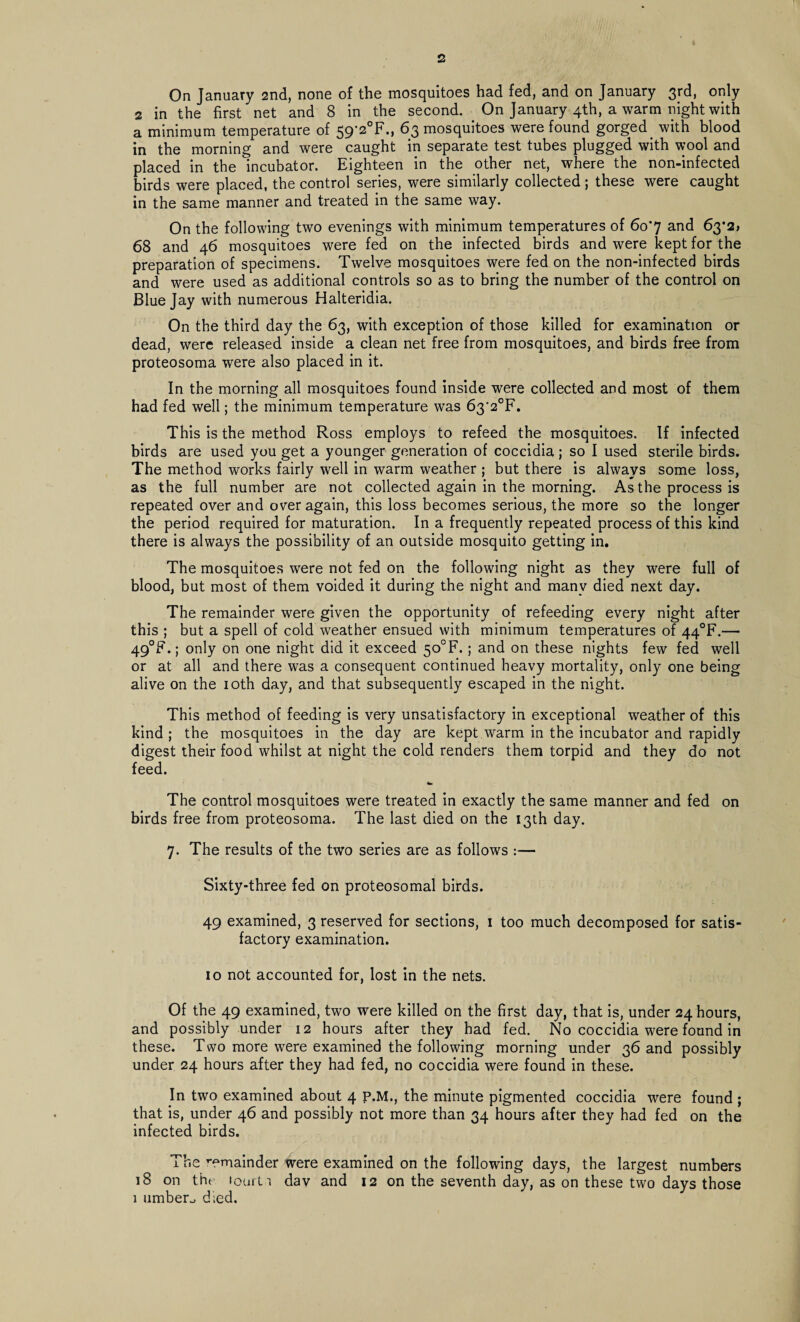 On January 2nd, none of the mosquitoes had fed, and on January 3rd, only 2 in the first net and 8 in the second. On January 4th, a warm night with a minimum temperature of 59’2°F., 63 mosquitoes were found gorged. with blood in the morning and were caught in separate test tubes plugged with wool and placed in the incubator. Eighteen in the other net, where the non-infected birds were placed, the control series, were similarly collected; these were caught in the same manner and treated in the same way. On the following two evenings with minimum temperatures of 6o'7 and 63*2) 68 and 46 mosquitoes were fed on the infected birds and were kept for the preparation of specimens. Twelve mosquitoes were fed on the non-infected birds and were used as additional controls so as to bring the number of the control on Blue Jay with numerous Halteridia. On the third day the 63, with exception of those killed for examination or dead, were released inside a clean net free from mosquitoes, and birds free from proteosoma were also placed in it. In the morning all mosquitoes found inside were collected and most of them had fed well; the minimum temperature was 63’2°F. This is the method Ross employs to refeed the mosquitoes. If infected birds are used you get a younger generation of coccidia; so I used sterile birds. The method works fairly well in warm weather ; but there is always some loss, as the full number are not collected again in the morning. As the process is repeated over and over again, this loss becomes serious, the more so the longer the period required for maturation. In a frequently repeated process of this kind there is always the possibility of an outside mosquito getting in. The mosquitoes were not fed on the following night as they were full of blood, but most of them voided it during the night and many died next day. The remainder were given the opportunity of refeeding every night after this ; but a spell of cold weather ensued with minimum temperatures of 44°F.— 49°F.; only on one night did it exceed 5o0F.; and on these nights few fed well or at all and there was a consequent continued heavy mortality, only one being alive on the 10th day, and that subsequently escaped in the night. This method of feeding is very unsatisfactory in exceptional weather of this kind ; the mosquitoes in the day are kept warm in the incubator and rapidly digest their food whilst at night the cold renders them torpid and they do not feed. The control mosquitoes were treated in exactly the same manner and fed on birds free from proteosoma. The last died on the 13th day. 7. The results of the two series are as follows :— Sixty-three fed on proteosomal birds. 49 examined, 3 reserved for sections, 1 too much decomposed for satis¬ factory examination. 10 not accounted for, lost in the nets. Of the 49 examined, two were killed on the first day, that is, under 24 hours, and possibly under 12 hours after they had fed. No coccidia were found in these. Two more were examined the following morning under 36 and possibly under 24 hours after they had fed, no coccidia were found in these. In two examined about 4 P.M., the minute pigmented coccidia were found ; that is, under 46 and possibly not more than 34 hours after they had fed on the infected birds. The remainder were examined on the following days, the largest numbers 18 on the iour11 dav and 12 on the seventh day, as on these two days those 1 umber^ d;ed.