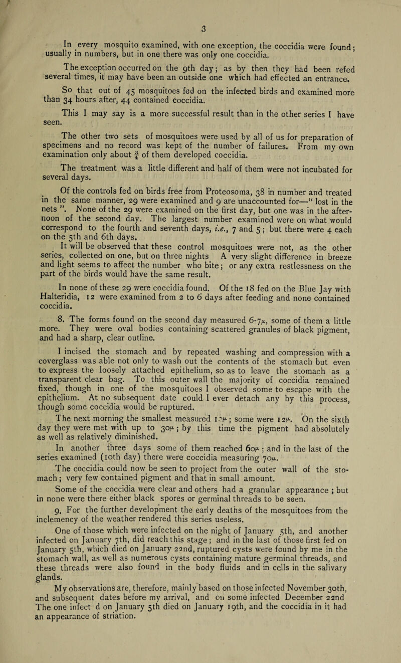 In every mosquito examined, with one exception, the coccidia were found; usually in numbers, but in one there was only one coccidia. The exception occurred on the 9th day; as by then they had been refed several times, it may have been an outside one which had effected an entrance. So that out of 45 mosquitoes fed on the infected birds and examined more than 34 hours after, 44 contained coccidia. This I may say is a more successful result than in the other series I have seen. The other two sets of mosquitoes were used by all of us for preparation of specimens and no record was kept of the number of failures. From my own examination only about f of them developed coccidia. The treatment was a little different and half of them were not incubated for several days. Of the controls fed on birds free from Proteosoma, 38 in number and treated in the same manner, 29 were examined and 9 are unaccounted for—“ lost in the nets None of the 29 were examined on the first day, but one was in the after¬ noon of the second day, The largest number examined were on what would correspond to the fourth and seventh days, i.e., 7 and 5 ; but there were 4 each on the 5th and 6th days. It will be observed that these control mosquitoes were not, as the other series, collected on one, but on three nights A very slight difference in breeze and light seems to affect the number who bite; or any extra restlessness on the part of the birds would have the same result. In none of these 29 were coccidia found. Of the 18 fed on the Blue Jay with Halteridia, 12 were examined from 2 to 6 days after feeding and none contained coccidia. 8. The forms found on the second day measured 6-7^, some of them a little more. They were oval bodies containing scattered granules of black pigment, and had a sharp, clear outline. I incised the stomach and by repeated washing and compression with a coverglass was able not only to wash out the contents of the stomach but even to express the loosely attached epithelium, so as to leave the stomach as a transparent clear bag. To this outer wall the majority of coccidia remained fixed, though in one of the mosquitoes I observed some to escape with the epithelium. At no subsequent date could I ever detach any by this process, though some coccidia would be ruptured. The next morning the smallest measured 10^; some were 12^. On the sixth day they were met with up to 30/x; by this time the pigment had absolutely as well as relatively diminished. In another three days some of them reached 60^ ; and in the last of the series examined (10th day) there were coccidia measuring 70^. The coccidia could now be seen to project from the outer wall of the sto¬ mach ; very few contained pigment and that in small amount. Some of the coccidia were clear and others had a granular appearance ; but in none were there either black spores or germinal threads to be seen. 9, For the further development the early deaths of the mosquitoes from the inclemency of the weather rendered this series useless. One of those which were infected on the night of January 3th, and another infected on January 7th, did reach this stage; and in the last of those first fed on January 5th, which died on January 22nd, ruptured cysts were found by me in the stomach wall, as well as numerous cysts containing mature germinal threads, and these threads were also found in the body fluids and in cells in the salivary glands. My observations are, therefore, mainly based on those infected November 30th, and subsequent dates before my arrival, and on some infected December 22nd The one infect d on January 5th died on January 19th, and the coccidia in it had an appearance of striation.