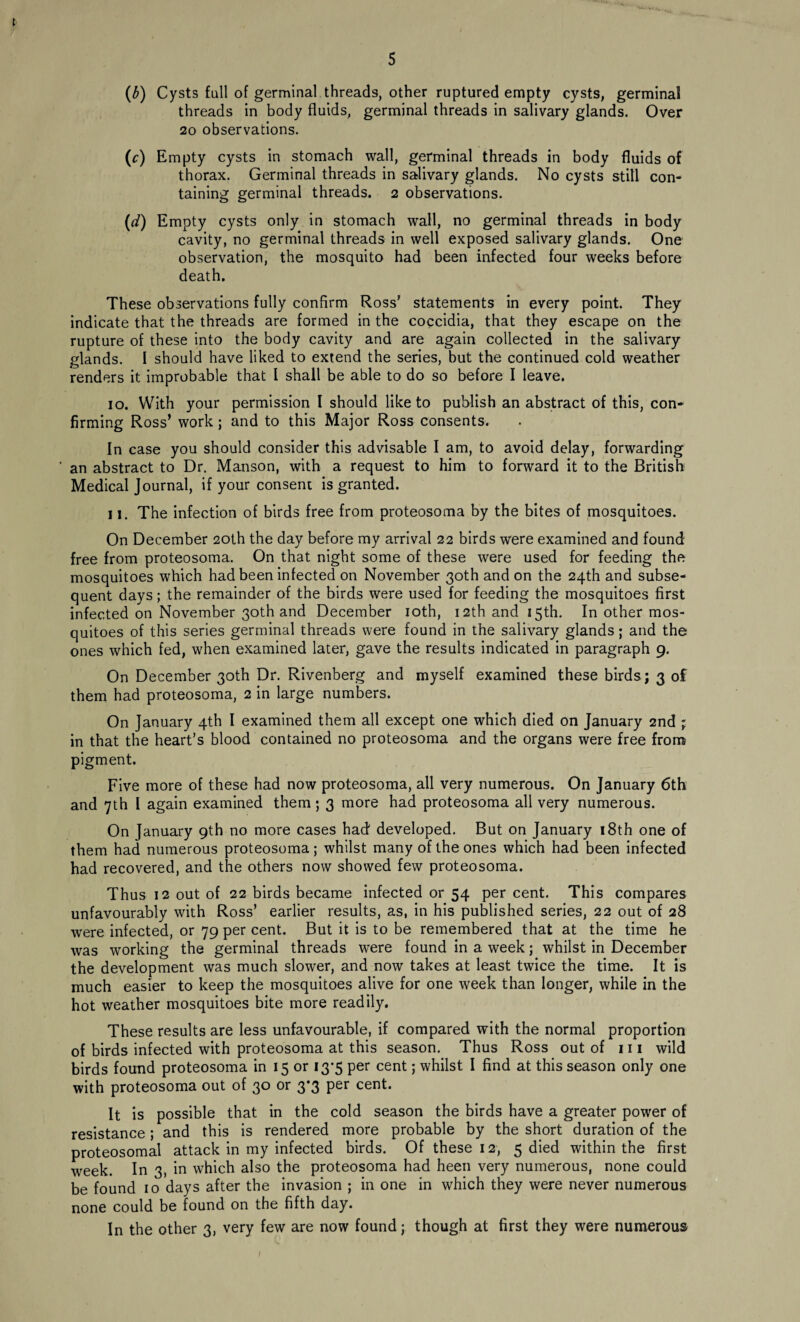 (b) Cysts fall of germinal threads, other ruptured empty cysts, germinal threads in body fluids, germinal threads in salivary glands. Over 20 observations. (r) Empty cysts in stomach wall, germinal threads in body fluids of thorax. Germinal threads in salivary glands. No cysts still con¬ taining germinal threads. 2 observations. (d) Empty cysts only in stomach wall, no germinal threads in body cavity, no germinal threads in well exposed salivary glands. One observation, the mosquito had been infected four weeks before death. These observations fully confirm Ross’ statements in every point. They indicate that the threads are formed in the coccidia, that they escape on the rupture of these into the body cavity and are again collected in the salivary glands. I should have liked to extend the series, but the continued cold weather renders it improbable that I shall be able to do so before I leave. 10. With your permission I should like to publish an abstract of this, con¬ firming Ross’ work; and to this Major Ross consents. In case you should consider this advisable I am, to avoid delay, forwarding an abstract to Dr. Manson, with a request to him to forward it to the British Medical Journal, if your consent is granted. 11. The infection of birds free from proteosoma by the bites of mosquitoes. On December 20th the day before my arrival 22 birds were examined and found free from proteosoma. On that night some of these were used for feeding the mosquitoes which had been infected on November 30th and on the 24th and subse¬ quent days; the remainder of the birds were used for feeding the mosquitoes first infected on November 30th and December 10th, 12th and 15th. In other mos¬ quitoes of this series germinal threads were found in the salivary glands; and the ones which fed, when examined later, gave the results indicated in paragraph 9. On December 30th Dr. Rivenberg and myself examined these birds; 3 of them had proteosoma, 2 in large numbers. On January 4th I examined them all except one which died on January 2nd ; in that the heart’s blood contained no proteosoma and the organs were free from pigment. Five more of these had now proteosoma, all very numerous. On January 6th and 7th I again examined them; 3 more had proteosoma all very numerous. On January 9th no more cases had developed. But on January 18th one of them had numerous proteosoma; whilst many of the ones which had been infected had recovered, and the others now showed few proteosoma. Thus 12 out of 22 birds became infected or 54 per cent. This compares unfavourably with Ross’ earlier results, as, in his published series, 22 out of 28 were infected, or 79 per cent. But it is to be remembered that at the time he was working the germinal threads were found in a week; whilst in December the development was much slower, and now takes at least twice the time. It is much easier to keep the mosquitoes alive for one week than longer, while in the hot weather mosquitoes bite more readily. These results are less unfavourable, if compared with the normal proportion of birds infected with proteosoma at this season. Thus Ross out of 111 wild birds found proteosoma in 15 or 13*5 per cent; whilst I find at this season only one with proteosoma out of 30 or 3*3 per cent. It is possible that in the cold season the birds have a greater power of resistance; and this is rendered more probable by the short duration of the proteosomal attack in my infected birds. Of these 12, 5 died within the first week. In 3, in which also the proteosoma had heen very numerous, none could be found 10 days after the invasion ; in one in which they were never numerous none could be found on the fifth day. In the other 3, very few are now found; though at first they were numerous
