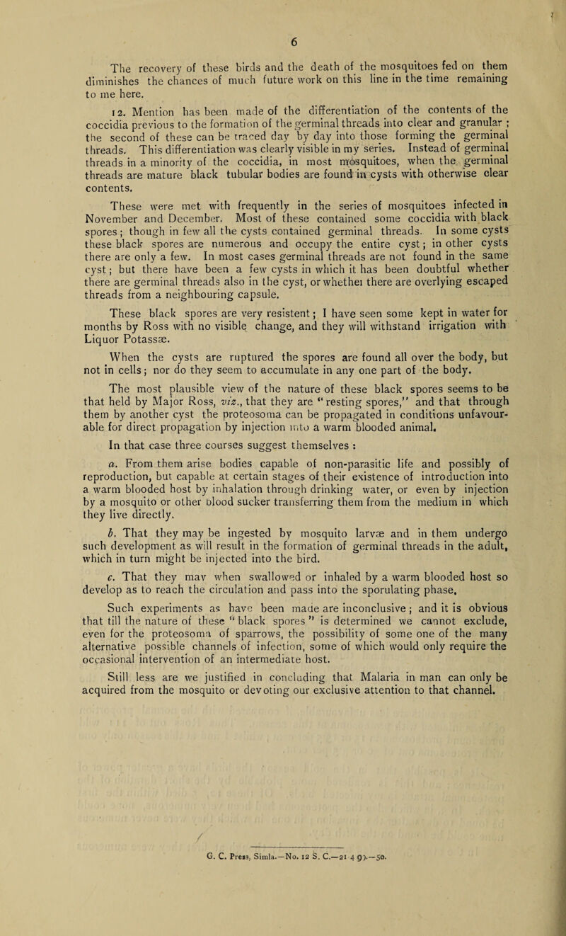 The recovery of these birds and the death of the mosquitoes fed on them diminishes the chances of much future work on this line in the time remaining to me here. 12. Mention has been made of the differentiation of the contents of the coccidia previous to the formation of the germinal threads into clear and granular ; the second of these can be traced day by day into those forming the germinal threads. This differentiation was clearly visible in my series. Instead of germinal threads in a minority of the coccidia, in most mosquitoes, when the germinal threads are mature black tubular bodies are found' in cysts with otherwise clear contents. These were met with frequently in the series of mosquitoes infected in November and December. Most of these contained some coccidia with black spores ; though in few all the cysts contained germinal threads. In some cysts these black spores are numerous and occupy the entire cyst; in other cysts there are only a few. In most cases germinal threads are not found in the same cyst; but there have been a few cysts in which it has been doubtful whether there are germinal threads also in the cyst, orwhethei there are overlying escaped threads from a neighbouring capsule. These black spores are very resistent; I have seen some kept in water for months by Ross with no visible change, and they will withstand irrigation with Liquor Potassae. When the cysts are ruptured the spores are found all over the body, but not in cells; nor do they seem to accumulate in any one part of the body. The most plausible view of the nature of these black spores seems to be that held by Major Ross, viz., that they are “resting spores/' and that through them by another cyst the proteosoma can be propagated in conditions unfavour¬ able for direct propagation by injection into a warm blooded animal. In that case three courses suggest themselves : a. From them arise bodies capable of non-parasitic life and possibly of reproduction, but capable at certain stages of their existence of introduction into a warm blooded host by inhalation through drinking water, or even by injection by a mosquito or other blood sucker transferring them from the medium in which they live directly. b. That they may be ingested by mosquito larvae and in them undergo such development as will result in the formation of germinal threads in the adult, which in turn might be injected into the bird. c. That they mav when swallowed or inhaled by a warm blooded host so develop as to reach the circulation and pass into the sporulating phase. Such experiments as have been made are inconclusive ; and it is obvious that till the nature of these “ black spores ” is determined we cannot exclude, even for the proteosoma of sparrows, the possibility of some one of the many alternative possible channels of infection, some of which would only require the occasional intervention of an intermediate host. Still less are we justified in concluding that Malaria in man can only be acquired from the mosquito or devoting our exclusive attention to that channel. G. C. Preis, Simla.—No. 12 S. C.— 21 4 9>—So.